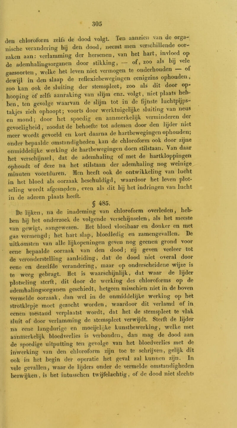 den chloroform zelfs de dood volgt. Ï€n aanzicn van dc orga- nische verandering bij den dood, neemt men verschillende oor- zaken aan: verlamming der hersenen, van het hart, invloed op de ademhalingsorganen door stikking, of, zoo als bij vele gazsoorteii, welke het leven niet vermogen te onderhouden -- ot dewijl in den slaap de reflexiebewcgingen eenigzins ophouden, zoo kan ook de sluiting der stemspleet, zoo als dit door op- hooping Of zelfs aanraking van slijm enz. volgt, niet plaats heb- ben, ten gevolge waarvan de slijm tot in de fijnste luchtpijps- takjes zich ophoopt; voorts door werktuigelijke sluiting van neus en mond; door het spoedig en aanmerkelijk verminderen der gevoeligheid, zoodat de behoefte tot ademen door den lijder niet meer wordt gevoeld en kort daarna de hartbcwegingcn ophouden; onder bepaalde omstandigheden^an de chloroform ook door zijne onmiddelijke werking de hartbewegingen doen stilstaan. Van daar het verschijnsel, dat de ademhaling of met de hartkloppingen ophoudt of deze na het stilstaan der ademhaling nog weinige minuten voortduren. Men heeft ook de ontwikkeling van lucht in het bloed als oorzaak beschuldigd, waardoor het leven plot- seling wordt afgesneden, even als dit bij het indringen van lucht in de aderen plaats heeft. § 485. Dc lijken, na de inademing van chloroform overleden, heb- ben bij het onderzoek de volgende verschijnselen, als het meeste van gewigt, aangewezen. Het bloed vloeibaar en donker en met gaz vermengd; het hart slap, bloedledig en zamengevallcn. De uitkomsten van alle lijkopeningen geven nog geenen grond voor eene bepaalde oorzaak van den dood; zij geven veeleer tot de veronderstelling aanleiding, dat de dood niet overal door eene en dezelfde verandering, maar op onderscheidene wijze is te weeg gebragt. Het is waarschijnlijk, dat waar de lijder plotseling sterft, dit door de werking des chloroforms op de ademhalingsorganen geschiedt, hetgeen misschien niet in de boven vermelde oorzaak, dan wel in de onmiddelijke werking op het strolklepje moet gezocht worden, waardoor dit verlamd of in eenen toestand verplaatst wordt, dat het de stemspleet te vlak sluit of door verlamming de stemspleet verwijdt. Sterft de lijder na eene langdurige en moeijelijke kunstbewerking, welke met aanmerkelijk bloedverlies is verbonden, dan mag de dood aan de spoedige uitputting ten gevolge van het bloedverlies met de inwerking van den chloroform zijn toe te schrijven, gelijk dit ook in het begin der operatie het geval zal kunnen zijn. In vele gevallen, waar de lijders onder de vermelde omstandigheden bezwijken, is het intusschen twijfelachtig, of de dood niet slechts