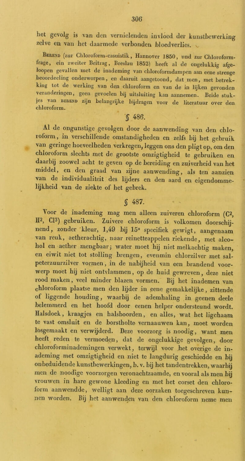 het gevolg is van den vernielenden invloed der kunstbewerking zelve en van het daarmede verbonden bloedverlies, v Berend (zur Chloroform-casuistik, Hannover 1850, und zur Chloroform- frage, ein zweiter Beitrag, Breslau 1852) heeft al de ongelukkig afge- loopen gevallen met de inademing van chloroformdampen aan eene strenge beoordeeling onderworpen, en daaruit aangetoond, dat men, met betrek- king tot de werking van den chloroform en van de in lijken gevonden veranderingen, geen gevoelen bij uitsluiting kan aannemen. Beide stuk- jes van BEREND zijn belangrijke bijdragen voor de literatuur over den chloroform. ‘§ 486. Al de ongunstige gevolgen door de aanwending van den chlo- roform, in verschillende omstandigheden en zelfs bij het gebruik van geringe hoeveelheden vWkregen, leggen ons den pligt op, om den chloroform slechts met de grootste omzigtigheid te gebruiken en daarbij zoowel acht te geven op de bereiding en zuiverheid van het middel, en den graad van zijne aanwending, als ten aanzien van de individualiteit des lijders en den aard en eigendomme- lijkheid van de ziekte of het gebrek. § 487. Voor de inademing mag men alleen zuiveren chloroform (C2, II2, C13) gebruiken. Zuivere chloroform is volkomen doorschij- nend, zonder kleur, 1,49 by 15® specifiek gewigt, aangenaam van reuk, aetherachtig, naar reinetteappelen riekende, met alco- hol en aether mengbaar; water moet hij niet melkachtig maken, en eiwit niet tot stolling brengen, evenmin chlorzilver met sal- peterzuurzilver vormen, in de nabijheid van een brandend voor- werp moet hij niet ontvlammen, op de huid gewreven, deze niet rood maken, veel minder blazen vormen. Bij het inademen van chloroform plaatse men den lijder in ,eene gemakkelijke, zittende of liggende houding, waarbij de ademhaling in geenen deele belemmerd en het hoofd door eenen helper ondersteund wordt. Halsdoek, kraagjes en halsboorden, en alles, wat het ligchaam te vast omsluit en de borstholte vernaauwen kan, moet worden losgemaakt en verwijderd. Deze voorzorg is noodig, want men heeft reden te vei’moeden, dat de ongelukkige gevolgen, door chloroforminademingen verwekt, terwijl voor het overige de in- ademing met omzigtigheid en niet te langdurig geschiedde en bij onbeduidende kunstbewerkingen, b. v. bij het tandentrekken, waarbij men de noodige voorzorgen veronachtzaamde, en vooral als men bij vrouwen in hare gewone kleeding en met het corset den chloro- form aanwendde, welligt aan deze oorzaken toegeschreven kun- nen worden. Bij het aanwenden van den chloroform neme men