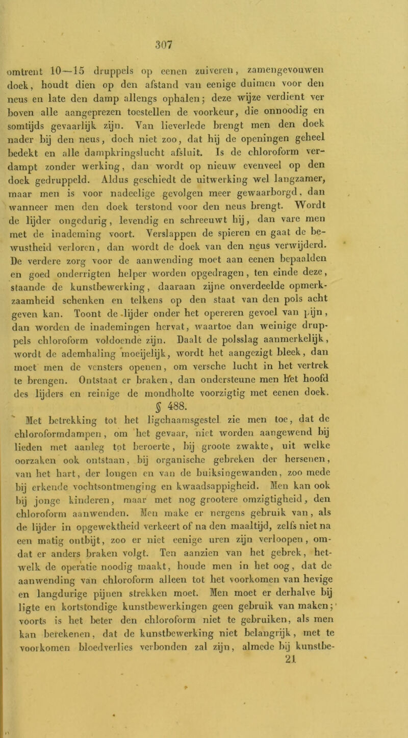 omtrent 10—15 druppels op eciien zuiveren, zamengevouwen doek, houdt dien op den afstand van eenige duimen voor den neus en late den damp allengs ophalen j deze wijze verdient ver l)oven alle aangeprezen toestellen de voorkeur, die onnoodig en somtijds gevaarlijk zijn. Van lieverlede brengt men den doek nader bij den neus, doch niet zoo, dat hij de openingen geheel bedekt en alle dampkringslucht afsluit. Is de chloroform ver- dampt zonder werking, dan wordt op nieuw evenveel op den doek gedruppeld. Aldus geschiedt de uitwerking wel langzamer, maar men is voor nadeelige gevolgen meer gewaarborgd, dan wanneer men den doek terstond voor den neus brengt. Wordt de lijder ongedurig, levendig en schreeuwt hij, dan vare men met de inademing voort. Verslappen de spieren en gaat de be- wustheid verloren, dan wordt de doek van den neus verwijderd. De verdere zorg voor de aanwending moet aan eenen bepaalden en goed onderrigten helper worden opgedragen, ten einde deze, staande de kunstbewerking, daaraan zijne onverdeelde opmerk- zaamheid schenken en telkens op den staat van den pols acht geven kan. Toont de-lijder onder het opereren gevoel van pijn, dan worden de inademingen hervat, waartoe dan weinige drup- pels chloroform voldoende zijn. Daalt de polsslag aanmerkelijk, wordt de ademhaling rnoeijelijk, wordt het aangezigt bleek, dan moet men de vensters openen, om veische lucht in het vertrek te brengen. Ontstaat er braken, dan ondersteune men het hoofd des lijders en reinige de mondholte voorzigtig met eenen doek. § 488. Met betrekking tot het ligchaamsgestel zie men toe, dat de chloroforrndampen , om 'het gevaar, niet worden aangewend bij lieden met aanleg tot beroerte, bij groote zwakte, uit welke oorzaken ook ontstaan, bij organische gebreken der hersetien, van het hart, der longen en van de buiksingewanden, zoo mede bij erkende vochtsontmenging en kwaadsappigheid. Men kan ook bij jonge kinderen, maar met nog grootere omzigtigheid, den chloroform aanwenden. Men make er nergens gebruik van, als de lijder in opgewektheid verkeert of na den maaltijd, zelfs niet na een matig ontbijt, zoo er niet eenige uren zijn vcrioopen , om- dat er anders braken volgt. Ten aanzien van het gebrek, het- welk de operatie noodig maakt, boude men in het oog, dat de aanwending van chloroform alleen tot het voorkomen van hevige en langdurige pijnen strekken moet. Men moet er derhalve bij ligte en kortstondige kunstbewerkingen geen gebruik van maken;* voorts is het iDeter den chloroform niet te gebruiken, als men kan berekenen, dat de kunstbewerking niet belangrijk, met te voorkomen bloedverlies verbonden zal zijn, almede bij kunstbe- 21 f-