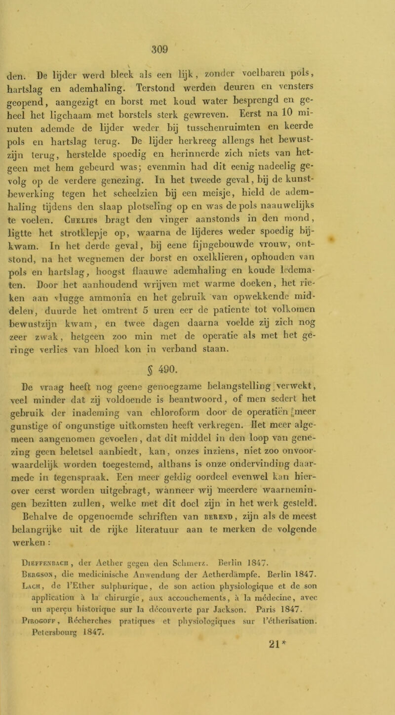 den. De lijder werd bleek als een lijk, zonder voelbaren pols, hartslag en ademhaling. Terstond werden deuren en vensters geopend, aangezigt en borst met koud water besprengd en ge- heel het ligchaam met borstels sterk gewreven. Eerst na 10 mi- nuten ademde de lijder weder bij tusschenruimten en keerde pols en hartslag terug. De lijder herkreeg allengs het bewust- zijn terug, herstelde spoedig en herinnerde zich niets van het- geen met hem gebeurd was; evenmin had dit eenig nadeelig ge- volg op de verdere genezing. In het tweede geval, bij de kunst- bewerking tegen het scheelzien bij een meisje, hield de adem- haling tijdens den slaap plotseling op en was de pols naauwelijks te voelen. Cuelics bragt den vinger aanstonds in den mond, ligtte het strotklepje op, waarna de lijderes weder spoedig bij- kwam. In het derde geval, bij eene fijngebouwde vrouw, ont- stond, na het wegnemen der borst en oxelklieren, ophouden van pols en hartslag, hoogst flaauwc ademhaling en koude ledema- ten. Door het aanhoudend wrijven met warme doeken, het rie- ken aan vlugge ammonia en het gebruik van opwekkende mid- delen, duurde het omtrent 5 uren eer de patiënte tot volkomen bewustzijn kwam, en twee dagen daarna voelde zij zich nog zeer zwak, hetgeen zoo min met de operatie als met het ge- ringe verlies van bloed kon in verband staan. § 490. De vraag heeft nog gcene genoegzame belangstelling,verwekt, veel minder dat zij voldoende is beantwoord, of men sedert het gebruik der inademing van chloroform door de operatien fineer gunstige of ongunstige uitkomsten heeft verkregen. Het meer alge- meen aangenomen gevoelen, dat dit middel in den loop van gene- zing geen beletsel aanbiedt, kan, onzes inziens, niet zoo onvoor- waardelijk worden toegesternd, althans is onze ondervinding daar- mede in tegenspraak. Een meer geldig oordeel evenwel kan hier- over eerst worden uitgebragt, wanneer wij tneerderc waarnemin- gen bezitten zullen, welke met dit doel zijn in het werk gesteld. Behalve de opgenoemde schriften van bereed , zijn als de meest belangrijke uit de rijke literatuur aan te merken de volgende werken : Dieffencacu , der Aetlier gegen den Sclinievz. Berlin 1847. Bergson, die medicinische Anwendung der Aetherdirmpfe. Berlin 1847. Lach, de 1’Ether sulpliurique, de son action physiologique et de son application ii la chirurgie, aux accouchements, ;i la médecine, avec un apercii historique sur la di'couverte par Jackson. Paris 1847. Pjrogoff , Récherches pratique.s et physiologiqucs sur Tétherisation. Petersbourg 1847. 21*