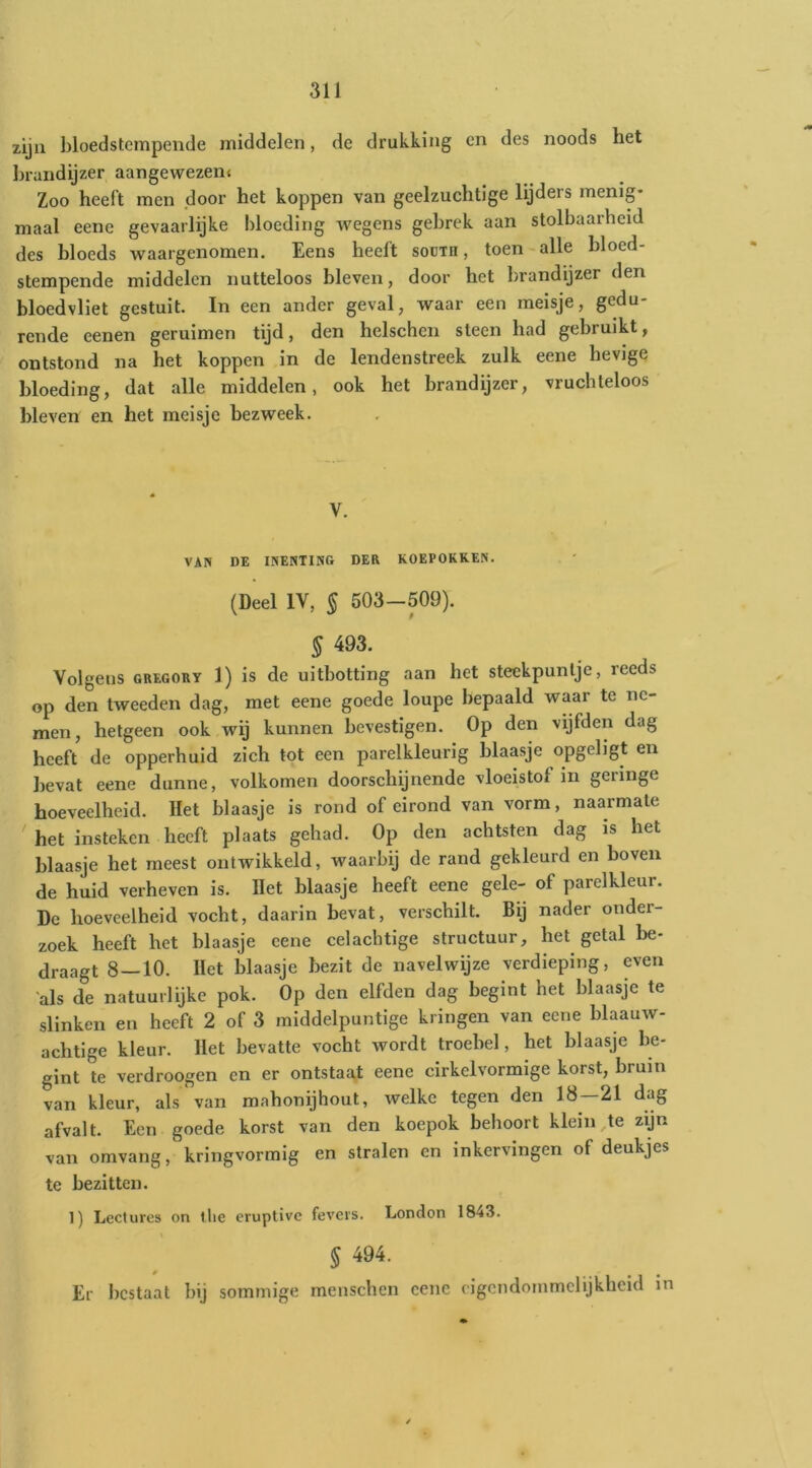zijn bloedstempende middelen, de drukking en des noods het brandijzer aangewezen* Zoo heeft men door het koppen van geelzuchtige lijders menig* maal eene gevaarlijke bloeding wegens gebrek aan stolbaarheid des bloeds waargenomen. Eens heeft soüth , toen-alle bloed- stempende middelen nutteloos bleven, door het brandijzer den bloedvliet gestuit. In een ander geval, waar een meisje, gedu- rende eenen geruimen tijd, den helschen steen had gebruikt, ontstond na het koppen in de lendenstreek zulk eene hevige bloeding, dat alle middelen, ook het brandijzer, vruchteloos bleven en het meisje bezweek. V. VAN DE INENTING DER KOEPOKKEN. (Deel IV, § 503-509). § 493. Volgens GREGORY 1) is de uitbotting aan het steekpunlje, reeds op den tweeden dag, met eene goede loupe bepaald waar te ne- men, hetgeen ook wij kunnen bevestigen. Op den vijfden dag heeft de opperhuid zich tot een parelkleurig blaasje opgeligt en bevat eene dunne, volkomen doorschijnende vloeistof in geringe hoeveelheid. Het blaasje is rond of eirond van vorm, naarmate het insteken heeft plaats gehad. Op den achtsten dag is het blaasje het meest ontwikkeld, waarbij de rand gekleurd en boven de huid verheven is. Het blaasje heeft eene gele- of parelkleur. De hoeveelheid vocht, daarin bevat, verschilt. Bij nader onder- zoek heeft het blaasje eene celacbtige structuur, het getal be- draagt 8—10. Het blaasje bezit de navelwijze verdieping, even 'als de natuurlijke pok. Op den elfden dag begint het blaasje te slinken en heeft 2 of 3 middelpuntige kringen van eene blaauw- achtige kleur. Het bevatte vocht wordt troebel, het blaasje be- gint te verdroegen en er ontstaat eene cirkelvormige korst, bruin van kleur, als van mahonijhout, welke tegen den 18—21 dag afvalt. Een goede korst van den koepok behoort kleinste zijn van omvang, kringvormig en stralen en inkervingen of deukjes te bezitten. 1) Lcctures on the eruptive fevers. London 1843. § 494. Er bestaat bij sommige menschen eene cigcndommclijkheid in