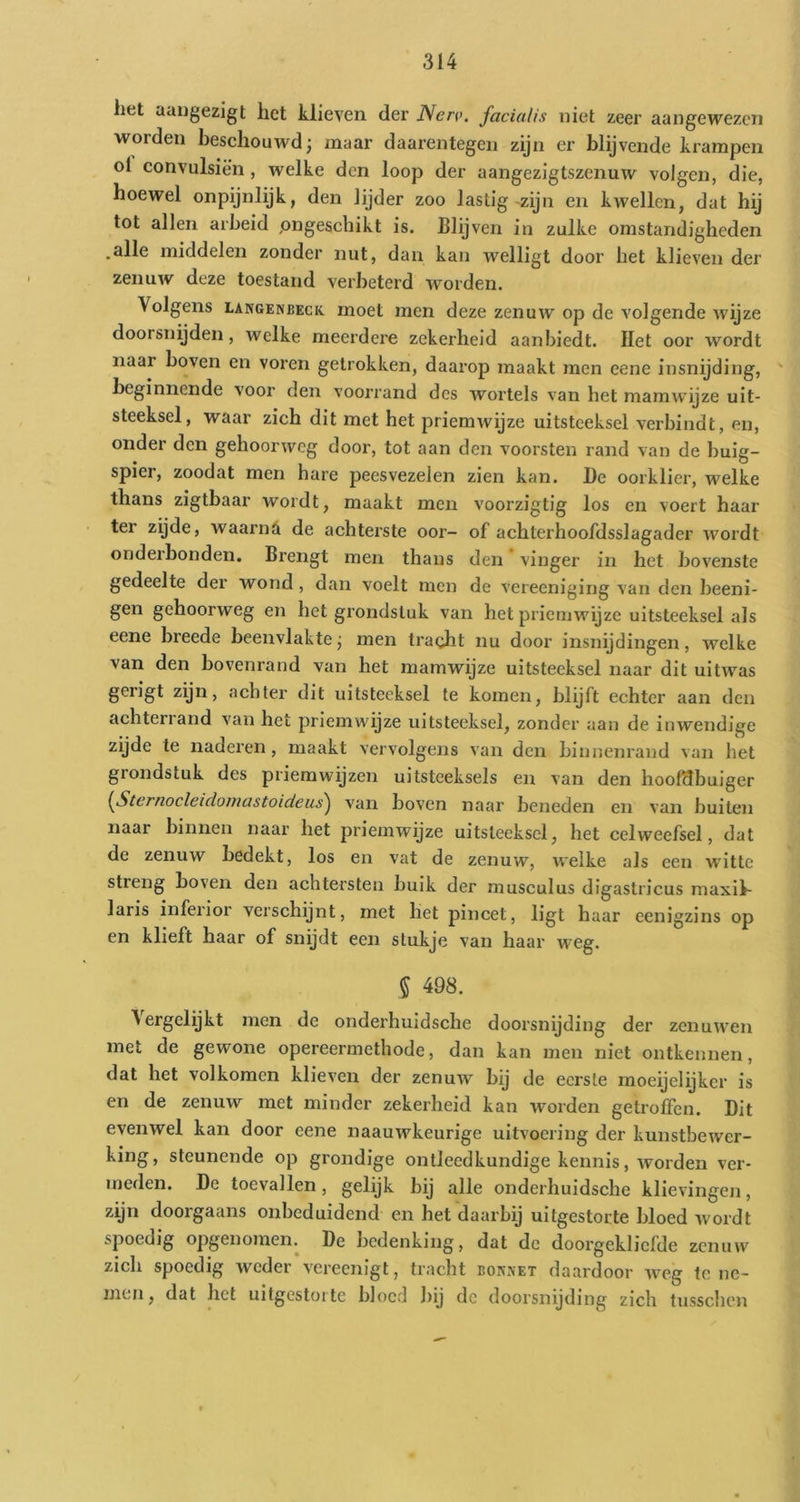 het aangezigt het klieven der Nerv. facUdis niet zeer aangewezen worden beschouwd; maar daarentegen zijn er blijvende krampen ol convulsiën, welke den loop der aangezigtszenuw volgen, die, hoewel onpijnlijk, den lijder zoo lastig-zijn en kwellen, dat hij tot allen arbeid pngeschikt is. Blijven in zulke omstandigheden .alle middelen zonder nut, dan kan welligt door het klieven der zenuw deze toestand verbeterd worden. Volgens LANGENBECK. moet men deze zenuw op de volgende wijze doorsnijden, welke meerdere zekerheid aanbiedt. Het oor wordt naar boven en voren getrokken, daarop maakt men eene insnijding, beginnende voor den voorrand des wortels van het naamwijze uit- steeksel, waar zich dit met het priemwijze uitsteeksel verbindt, en, onder den gehoorweg door, tot aan den voorsten rand van de buig- spier, zoodat men hare peesvezelen zien kan. l)c oorklier, welke thans zigtbaar wordt, maakt men voorzigtig los en voert haar ter zyde, waarnA de achterste oor- of achterhoofdsslagader wordt onderhonden. Brengt men thans den * vinger in het bovenste gedeelte der wond, dan voelt men de vereeniging van den beeni- gen gehoorweg en het grondstuk van het priemwijze uitsteeksel als eene breede beenvlakte; men tracht nu door insnijdingen, welke van den bovenrand van het mamwijze uitsteeksel naar dit uitwas gerigt zyn, achter dit uitsteeksel te komen, blijft echter aan den achterland van het priemwiyze uitsteeksel, zonder aan de inwendige zijde te naderen, maakt vervolgens van den binnenrand van het grondstuk des priemwijzen uitsteeksels en van den hoofdbuiger {Sternocleidomastoideu^ van boven naar beneden en van buiten naar binnen naar het priemwijze uitsteeksel, het celweefsel, dat de zenuw bedekt, los en vat de zenuw, welke als een witte streng boven den achtersten buik der musculus digastricus maxii- laris inferior verschijnt, met liet pincet, ligt haar eenigzins op en klieft haar of snydt een stukje van haar weg. % 498. ^ergclykt men de onderhuidsche doorsnijding der zenuwen met de gewone opereermethode, dan kan men niet ontkennen, dat het volkomen klieven der zenuw bij de eerste moeijelyker is en de zenuw met minder zekerheid kan worden getroffen. Dit evenwel kan door eene naauwkeurige uitvoering der kunstbewer- king , steunende op grondige ontleedkundige kennis, worden ver- meden. De toevallen, gelijk bij alle onderhuidsche klievingen, zijn doorgaans onbeduidend en het daarbij uitgestorte bloed ivordt spoedig opgenomen. De bedenking, dat de doorgekliefde zenuw zich spoedig weder vereenigt, tracht bok.vet daardoor weg te ne- men, dat het uitgestoite bloed liij de doorsnijding zich tusschen