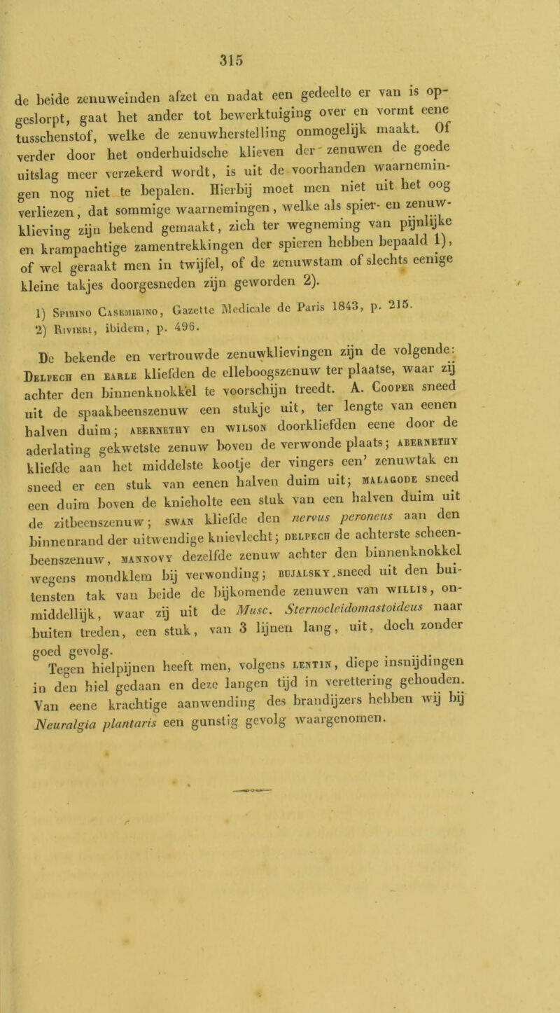 de beide zcnuweinden afzet en nadat een gedeelte er van is op- geslorpt, gaat het ander tot bewerktuiging over en vormt eene tusscbenstof, welke de zenuwherstelling onmogelijk maakt. 0 verder door het onderhuidsche klieven der'zenuwen de goede uitslag meer verzekerd wordt, is uit de voorhanden waarnemin- gen nog niet te bepalen. Hierbij moet men niet uit het oog verliezen, dat sommige waarnemingen , welke als spier- en zenuw- klieving zijn bekend gemaakt, zich ter wegneming van pijnlijke en krampachtige zamentrekkingen der spieren hebben bepaald 1), of wel geraakt men in twijfel, of de zenuwstam of slechts eenige kleine takjes doorgesneden zijn geworden 2). 1) Spirino Casemirino, Gazette ]\ledicale de Paris 1843, p. 215. 2) Rivikri, ibidem, p. 496. Dc bekende en vertrouwde zenuwklievingen zijn de volgende: Delpech en earle kliefden de elleboogszenuw ter plaatse, waar zij achter den binnenknokkel te voorschijn treedt. A. Cooper sneed uit de spaakbeenszenuw een stukje uit, ter lengte van eenen balven duim; abernetuy en wilson doorkliefden eene door e aderlating gekwetste zenuw boven de verwonde plaats; aberwetüy kliefde aan het middelste kootje der vingers een’ zenuwtak en sneed er een stuk van eenen halven duim uit; malagode sneed een duim boven de knieholte een stuk van een halven duim uit de zitbeenszenuw; swan kliefde den nen;us peroneus aan den binnenrand der uitwendige kuievlecht; delpecu de achterste scheen- beenszenuw, mannovy dezelfde zenuw achter den binnenknokkel wegens mondklem bij verwonding; büjalsky.sneed uit den bui- tensten tak van beide de bijkomende zenuwen van willis, on- raiddellijk, waar zij uit de Musc. Sternocleidomastoideus naar buiten treden, een stuk, van 3 lijnen lang, uit, doch zonder goed gevolg. ^ . . Tegen hielpijnen heeft men, volgens lemin , diepe insnijdingen in den hiel gedaan en deze langen tijd in verettering gehouden. Van eene krachtige aanwending des brandijzers hebben wij bij Neurnlgia plantaris een gunstig gevolg waargenomen.