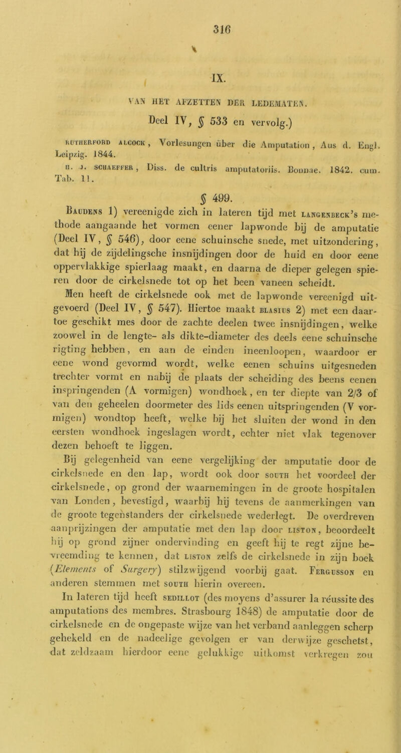\AN HET AlZETTEN DER LEDEMATEN. Deel IV, § 533 en vervolg.) loniiERFORD ALCOCK, Vorlesuiigcn über die Amputation , Aus d. Eng). Leipzig. 1844. II. J. SCUAEFI-ER , Diss. de cultris amputatoriis. Bounae. 1842. eum. Tab. 11. § 499. Daudens 1) vereeniyde zich in lateren tijd niet langenbeck’s ine- ihode aangaande het vormen cener lapwonde hij de amputatie (Deel IV, ^ 546), door eene schuinsche snede, met uitzondering, dat hij de zijdelingsche insnijdingen door de huid en door eene oppervlakkige spierlaag maakt, en daarna de dieper gelegen spie- ren door de cirkelsnede tot op het been vaneen scheidt. Men heeft de cirkelsnede ook met de lapwonde vereenigd uit- gevoerd (Deel IV, 5 547). Hiertoe maakt blasils 2) met een daar- toe geschikt mes door de zachte deelen twee insnijdingen, welke zoowel in de lengte- als dikte-diameter des deels eene schuinsche rigting hebben, en aan de einden ineenloopen, waardoor er eene wond gevormd wordt, welke eenen schuins uitgesneden trechter vormt en naby de plaats der scheiding des heens eenen inspringenden (A vormigen) wondhoek , en ter diepte van 2/3 of van den geheelen doormeter des lids eenen uitspringenden (V vor- migen) wondtop heeft, welke hij het sluiten der wond in den eersten wondhoek ingeslagen wordt, echter niet vlak tegenover dezen behoeft te liggen. Bij gelegenheid van eene vergelijking der amputatie door de cirkelsnede en den lap, wordt ook door south het voordeel der cirkelsnede, op grond der waarnemingen in de groote hospitalen van Londen, bevestigd, waarbij hij tevens de aanmerkingen van de groote tegenstanders der cirkelsnede wederlcgt. De overdreven aanprijzingen der amputatie met den lap door liston, beoordeelt hij op grond zijner ondervinding en geeft hij te regt zijne be- vreemding te kennen, dat liston zelfs de cirkelsnede in zijn hoek [Ele/ne/its of Siirgcrj) stilzwijgend voorbij gaat. Fergcsson en anderen stemmen met soutu hierin overeen. In lateren tijd heeft sedillot (des moyens d’assurer la re'ussite des amputations des membres. Strasbourg 1848) de amputatie door de cirkelsnede en de ongepaste wijze van het verhand aanleggen scherp gehekeld en de nadeelige gevolgen er van derwijze geschetst, dat zeldzaam hierdoor eene gelukkige uitkomst verkregen zou