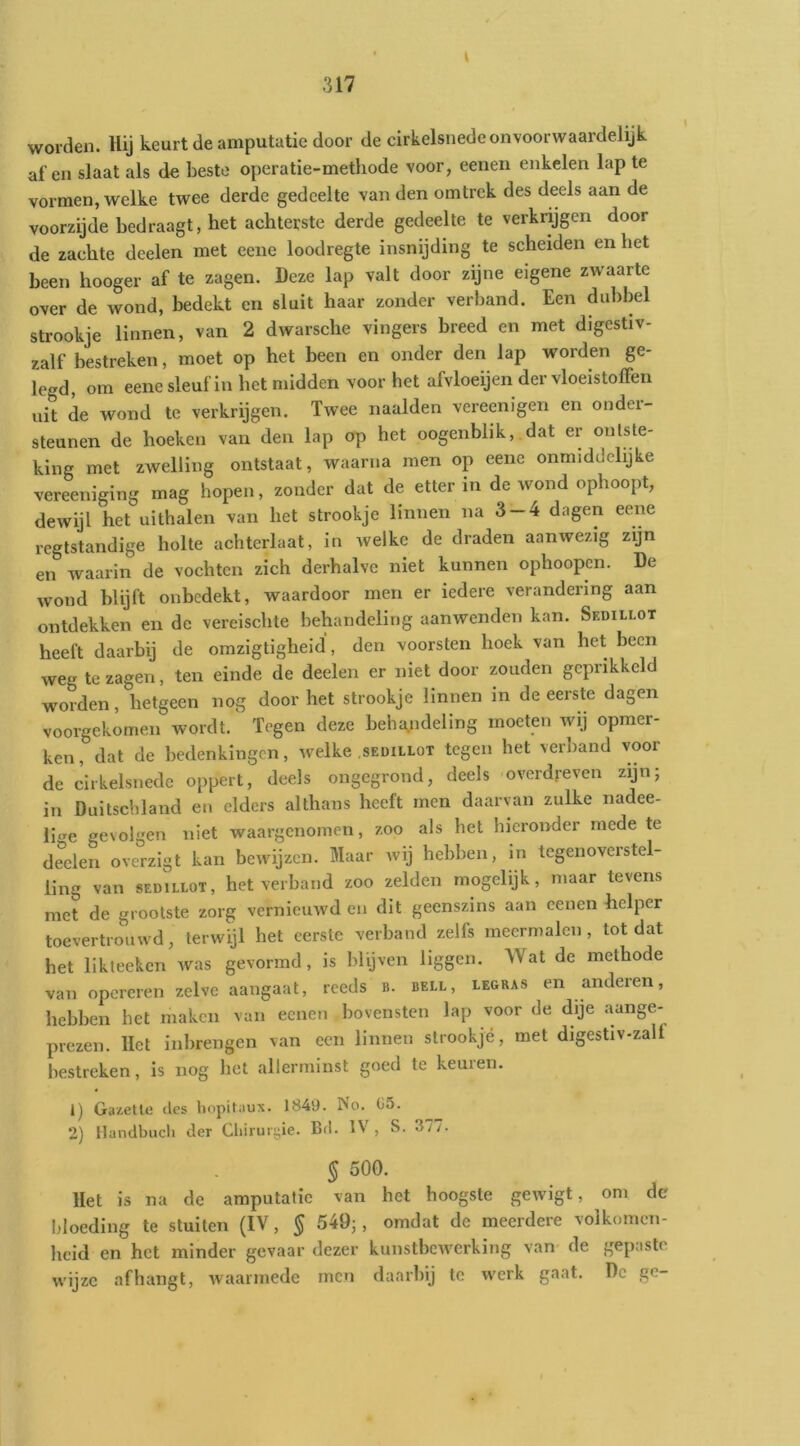 \ worden. Hij keurt de amputatie door de cirkelsnede on voorwaardelijk af en slaat als de Leste operatie-metliode voor, eeiien enkelen lap te vormen, welke twee derde gedeelte van den omtrek des deels aan de voorzijde bedraagt, het achterste derde gedeelte te verkrijgen door de zachte deelen met eene loodregte insnijding te scheiden en het been hooger af te zagen. Deze lap valt door zijne eigene zwaarte over de wond, bedekt en sluit haar zonder verband. Een dubbel strookje linnen, van 2 dwarsche vingers breed en met digcstiv- zalf bestreken, moet op het been en onder den lap worden ge- legd, om eene sleuf in het midden voor het afvloeijen der vloeistoffen uit de wond te verkrijgen. Twee naalden vereenigen en onder- steunen de hoeken van den lap orp het oogenblik,.dat er ontste- king met zwelling ontstaat, waarna men op eene onmiddchjke vereeniging mag hopen, zonder dat de etter in de wond ophoopt, dewijl het uithalen van het strookje linnen na 3-4 dagen eene rcgtstandige holte achterlaat, in welke de draden aanwezig zijn en waarin de vochten zich derhalve niet kunnen ophoopcn. De wond blijft onbedekt, waardoor men er iedere verandering aan ontdekken en de vereischte behandeling aanwenden kan. Sedillot heeft daarbij de omzigtigheid', den voorsten hoek van het been weg te zagen, ten einde de deelen er niet door zouden geprikkeld worden, hetgeen nog door het strookje linnen in de eerste dagen voorgekomen wordt. Tegen deze beha.ndeling moeten wij opmer- ken, dat de bedenkingen, welke sedillot tegen het verband voor de cirkelsnede oppert, deels ongegrond, deels overdreven zijn; in Duitschland eu elders althans heeft men daarvan zulke nadee- li<re gevolgen niet waargenomen, zoo als het hieronder mede te deden overzigt kan bewijzen. Maar wij hebben, in tegenoverstel- ling van SEDILLOT, het verband zoo zelden mogelijk, maar tevens met de grootste zorg vernieuwd en dit geenszins aan cenen helper toevertrouwd, terwijl het eerste verband zelfs meermalen, totdat het likteeken was gevormd, is blyven liggen. Wat de methode van opereren zelve aangaat, reeds it. bell, le&ras en anderen, hebben het maken van eenen bovensten lap voor de dije aange- prezen. liet inbrengen van een linnen strookje, met digestiv-zalf bestreken, is nog het allerminst goed te keuren. 1) Gazetle des liopitaux. 1S49. No. C5. 2) Handbucli der Chirurgie. Bd. IV , S. 377- § 500. Het is na de amputatie van het hoogste gewigt, om de bloeding te stuiten (IV, § 549;, omdat de meerdere volkomen- heid en het minder gevaar dezer kunstbeiverking van de gepaste wijze afhangt, waarmede men daarbij te werk gaat. De go-