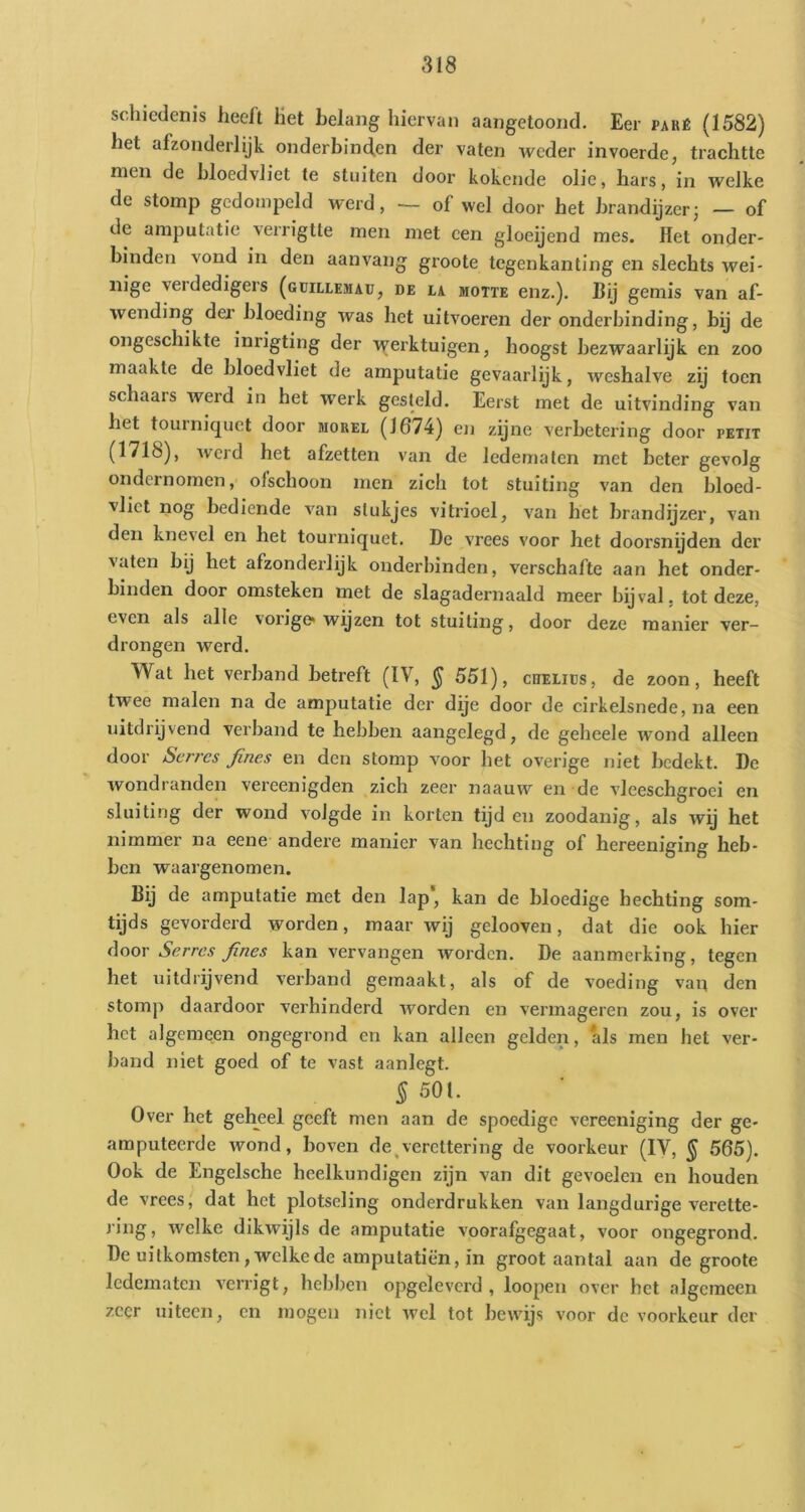 schiedenis heeft Ket helang hiervan aaiigetooiid. Eer paré (1582) het afzonderlijk onderbincfen der vaten weder invoerde, trachtte men de bloedvliet te stuiten door kokende olie, hars, in welke de stomp gedompeld werd, — of wel door het brandijzer; — of de amputatie verrigtte men met een gloeijend mes. Het onder- binden vond in den aanvang groote tegenkanting en slechts wei- nige verdedigers (güillemaü, de la motte enz.). Bij gemis van af- wending der bloeding was het uitvoeren der onderbinding, bij de ongeschikte inrigting der werktuigen, hoogst bezwaarlijk en zoo maakte de bloedvliet de amputatie gevaarlijk, weshalve zij toen schaars weid in het vv^erk gesteld. Eerst met de uitvinding van het tourniquet door morel (1674) en zqne verbetering door petit (1718), werd het afzetten van de ledematen met beter gevolg ondernomen, ofschoon men zich tot stuiting van den bloed- vliet nog bediende van stukjes vitrioel, van het brandijzer, van den knevel en het tourniquet. De vrees voor het doorsnyden der vaten bij het afzonderlijk onderbinden, verschafte aan het onder- hinden door omsteken met de slagadernaald meer bijval, tot deze, even als alle vorige* wijzen tot stuiting, door deze manier ver- drongen werd. Wat het verband betreft (IV, § 551), chelids, de zoon, heeft twee malen na de amputatie der dqe door de cirkelsnede, na een uitdrijvend verband te hebben aangelegd, de geheele wond alleen door Serres Jines en den stomp voor het overige niet bedekt. De wondranden vereenigden zich zeer naauw en de vleeschgroci en sluiting der wond volgde in korten tijden zoodanig, als wq het nimmer na eene andere manier van hechting of hereeniging heb- ben waargenomen. Bij de amputatie met den lap* kan de bloedige hechting som- tijds gevorderd worden, maar wij gelooven, dat die ook hier Serres fines kan vervangen worden. De aanmerking, tegen het uitdrijvend verband gemaakt, als of de voeding van den stomp daardoor verhinderd worden en vermageren zou, is over het algemeen ongegrond en kan alleen gelden, als men het ver- band niet goed of te vast aanlegt. ^501. Over het gehjeel geeft men aan de spoedige vereeniging der ge- amputeerde wond, boven de^vercttering de voorkeur (IV, ^ 565). Ook de Engelsche heelkundigen zijn van dit gevoelen en houden de vrees, dat het plotseling onderdrukken van langdurige verette- ring, welke dikwijls de amputatie voorafgegaat, voor ongegrond. De uitkomsten, welke de amputatiën, in groot aantal aan de groote ledematen verrigt, hebben opgelevord , loopen over het algemeen zeer uiteen, en mogen niet Avel tot bewijs voor de voorkeur der