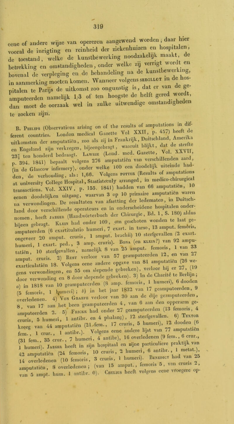 eene of andere wijze van opereren aangewend worden, daar hier vooral de inrigting en reinheid der ziekenhuizen en hospitalen, de toestand, welke de kunstbewerking noodzakelijk maakt, de betrekking en omstandigheden, onder welke zij verrig ^or en bovenal de verpleging en de behandeling na de kunstbewerking in aanmerking moeten komen. Wanneer volgens sedillct in e o - pitalen te Parijs de uitkomst zoo ongunstig is, ^at cr van e ge- amputeerden namelijk 1/3 of ten hoogste de helft g^^^d dan moet de oorzaak wel in zulke uitwendige omstandigheden te zoeken zijn. B. Philips (Observations arising on of the results of amputations in dif- ferent countries. London medical Gazette Vol P’ :l! uitkomsten der amputatiön, zoo als zij in Frankrijk en Engeland zijn verkregen, bijeengebragt waaruit blijkt, 23| ten honderd bedraagt. Lawrie (Lond. med. Gazette, o . - , n. 394. 1841) bepaalt volgens 276 amputatiën van verschillenden aard (in de Glascow infirmery), onder welke 100 een doodelijk uitein e la - den de verhouding, als: 1,66. Volgens potter (Results of amputations at university College Hospital, Stastistetuly ^rranged, in medico-chirurgic^ transactions. Vol. XXIV, p. 155. 1841) hadden van 66 amputatiën, 10 eenen doodelijken uitgang, waarvan 3 op 10 primaire amputatiën waren „a verwondingen. De resultaten van afzetting der ledematen, m Duitsch- land door verschillende operateurs en in nomen heeft jaeger (Handvvörterbuch der Chirurgie, Bd. 1, S. 180) aldus bijeen -ebragt. Klei.n had onder 109, om geschoten wonden te laat gc- amputeerden (6 exartitulatio humeri, 7 exart. in tarso, 13 arnput femóris, ongLeer 20 arnput. cruris, 1 arnput. brachii) 10 sterfgevallen (. exart. humeri, 1 exart ped., 3 amp. cruris). Boxa (en klei«?) van 92 ampm tatien, 10 sterfgevallen,' namelijk 8 van ^5 arnput. femoris, 1 van 33 arnput cruris. 2) Rost verloor van 57 geamputeerden 12, en van 27 exarticulaticn 18. Volgens eene andere opgave van 81 amputatiën ^(-6 w^ gens verwondingen, en 55 om slepende gebreken), verloor hij e -^, ( Lor verwonding en 8 door slepende gebreken). 3) In « 1^1 ’ a) in 1818 van 10 geamputeerden (8 amp. femoris, lumeri), (5 femoris, 1 i ï--- 17 geamputeerden, 9 overledenen. 4) Von Graefe verloor van 30 aan de dije geamputeerden. 8, van 17 aan het been geamputeerden 4, van 6 aan den opperarm ge- amputeerden 2. 5)' Fe.cke had onder 27 geamputeerden (13 cruL, 5 humeri, 1 antibr. en 4 phalang) , 12 sterfgevallen 6) Textob kreeg van 44 amputatiën (21.fem., 17 cruris, 5 humeri), 12 dooden (6 fem^ 1 crur., 1 antibr.). Volgens eene andere lijst van 77 amputatiën (31 fem., 35 crur., 7 humeri, 4 antibr), 16 overledenen (9 fem. 6 crur., 1 humeri). Jaeger heeft in zijn hospitaal en zijne particuliere praktijk van 42 amputatiën (24 femoris, 10 cruris, 2 humeri, 6 antibr. ‘ 14 overledenen (10 femoris, 3 cruris. 1 humeri . Benedict had van 25 amputatiën, 8 overledenen ; (van 15 arnput., femoris 5, van cruris -, van 5 ampt. hum. 1 antibr. 0). CnELius heeft volgens eene vroegere op-
