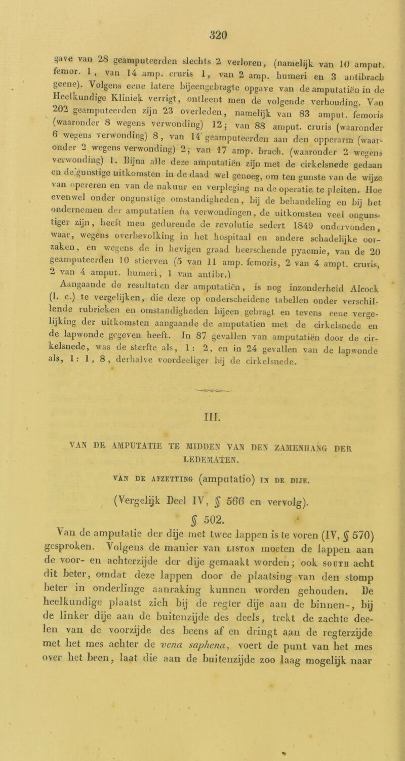 gave van 28 geamputeerdcn slechts 2 verloren, (namelijk van 10 amput. fenior. 1, van 14 amp. cruris 1, van 2 amp. humeri en 3 antihracb „eene). Volgens eone latere bijeengebragte opgave van de amputaliën in de Heelkundige Kliniek verrigt, ontleent men de volgende verhouding. Van 202 geamputeerden zijn 23 overleden, namelijk van 83 amput. femoris (waaronder 8 wegens verwonding) 12 j van 88 amput. cruris (waaronder 6 wegens verwonding) 8, van 14 geamputeerden aan den opperarm (waar- onder 2 wegens verwonding) 2; van 17 amp. brach. (waaronder 2 wegens vuv\onding) 1. Bijna alle deze amputaliën zijn met de cirkelsnede gedaan en de j,unstige uitkomsten in de daad wel genoeg, om ten gunste van de wijze van opereren en van de nakuur en verpleging na de operatie te pleiten. Hoe evenwel onder ongunslige omstandigheden, bij de behandeling en bij het ondernemen der amputatien ha verwondingen, de uitkomsten veel onguns- tiger zijn, heeft men gedurende de revolutie sedert 1849 ondervonden, waar, wegens overbevolking in het hospitaal en andere schadelijke oor- zaken, en wegens de in hevigen graad beerschende pyaemie, van de 20 geamputeerden 10 stierven (5 van 11 amp. femoris, 2 van 4 ampt. cruris, 2 van 4 arnput. humeri, 1 van anlibr.) Aangaande de resultaten der amputatii-n, is nog inzonderheid Alcock (1. c.) te vergelijken, die deze op onderscheidene tabellen onder verschil- lende rubrieken en omstandigheden bijeen gebragt en tevens eene verge- lijking der uitkomsten aangaande de amputatien met de cirkelsnede en de lapwonde gegeven heeft. In 87 gevallen van amputatien door de cir- kelsnede, was de sterfte als, 1; 2, cn in 24 gevallen van de lapwonde als, 1; 1, 8, derhalve voordeeliger bij de cirkelsnede. III. VAN DE AMPUTATIE TE MIDDEN VAN DEN ZAMENtlANG DEE LEDEMATEN. VAN DE AFZETTING (amputalio) IN DE DIJE. (Vergelijk Deel IV, ^ 560 en vervolg). § 502. Van de amputatie der dije met twee lappen is te voren (IV, § 570) gesproken. Volgens de manier van liston moeten de lappen aan de voor- en achterzijde der dije gemaakt tvorden; ook sodtd acht dit heter, omdat deze lappen door de plaatsing van den stomp heter in onderlinge aanraking kunnen worden gehouden. De heelkundige plaatst zich bij de regler dije aan de binnen-, bij de linker dije aan de buitenzijde des deels, trekt de zachte dee- len van de voorzijde des beens af en dringt aan de regterzijde met liet mes achter de venei sophena, voert de punt van het mes over het been, laat die aan de buitenzijde zoo luag mogelijk naar