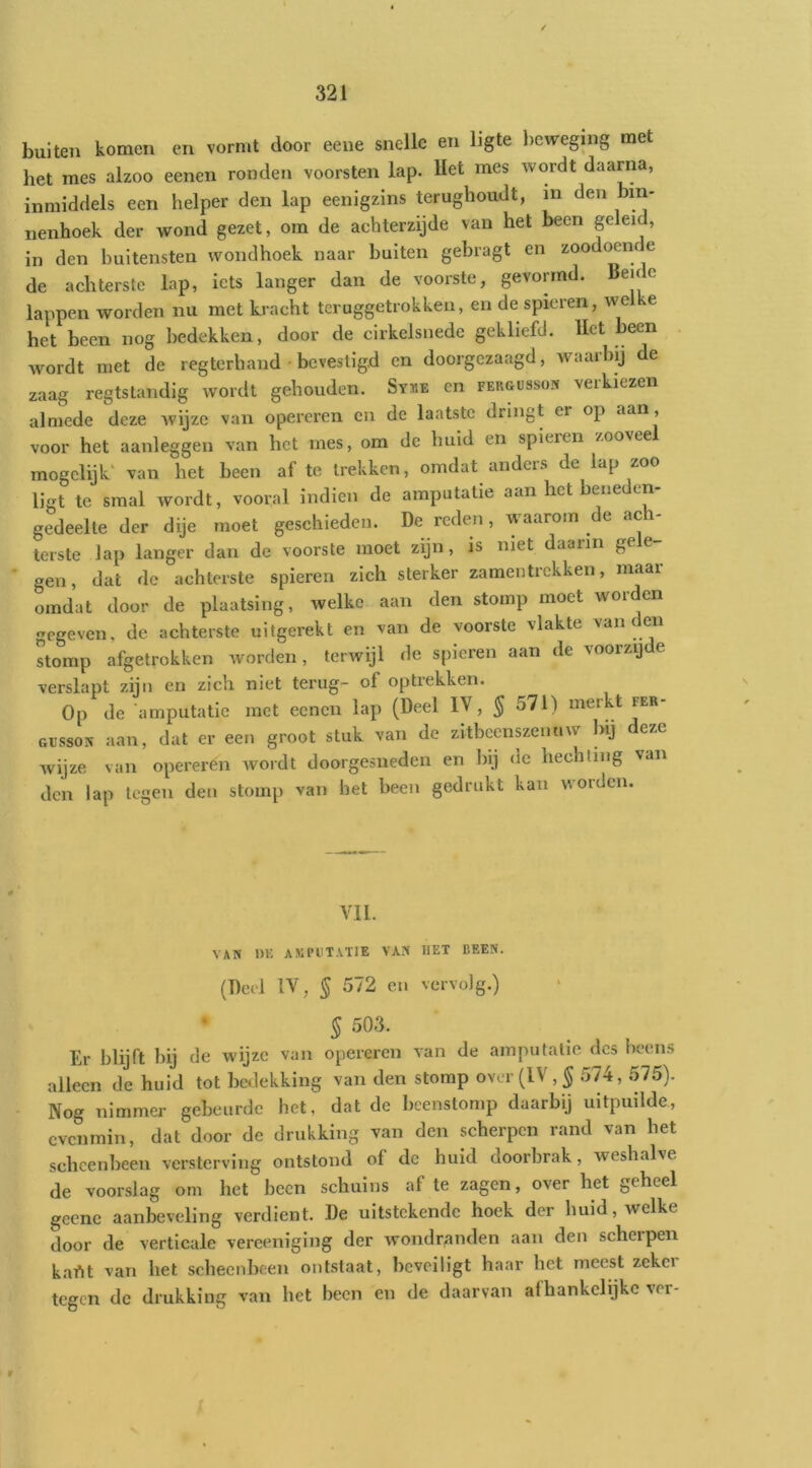 buiten komen en vormt door eene snelle en ligte l)evreging met het mes alzoo eenen ronden voorsten lap. Het mes wordt daarna, inmiddels een helper den lap eenigzlns terughoudt, m den bin- nenhoek der wond gezet, om de achterzijde van het been geleid, in den buitensten wondhoek naar buiten gebragt en zoodi^m e de achterste lap, iets langer dan de voorste, gevormd. Beide lappen worden nu met ki-acht teruggetrokken, en de spieren, we e het been nog bedekken, door de cirkelsnede gekliefd. Het been wordt met de regterhand • bevestigd en doorgezaagd, waarbij de zaag regtstandig wordt gehouden. Sy«e en fergüsson verkiezen almede deze wijze van opereren en de laatste dringt er op aan, voor het aanleggen van het mes, om de huid en spieren zooveel mogclijk' van het been af te trekken, omdat anders de lap zoo ligt te smal wordt, vooral indien de amputatie aan het beneden- gedeelte der dije moet geschieden. De reden, waarom de ac - terste lap langer dan de voorste moet zijn, is niet daarin gele- gen, dat de achterste spieren zich sterker zamentrekken, maar omdat door de plaatsing, welke aan den stomp moet worden gegeven, de achterste uitgerekt en van de voorste vlakte vaneen stomp afgetrokken worden, terwijl de spieren aan de voorzijde verslapt zijn en zich niet terug- of optrekken. Op de amputatie met eenen lap (Deel ÏV, § 571) merkt fer- GUSSON aan, dat er een groot stuk van de zitbcenszenuw bij deze wijze van opereren wordt doorgesneden en bij dc hechting van den lap tegen den stomp van het been gedrukt kan worden. VIL VAN DE ASIPDTATIE VAN HET BEEN. (Deel IV, § 572 en vervolg.) • § 503. Er blijft bij de wijze van opereren van de amputatie des beens alleen de huid tot bedekking van den stomp over (IV, ^ 574, 575). Nog nimmer gebeurde het, dat de beenstomp daarbij uitpuilde, evenmin, dat door de drukking van den scherpen rand van het scheenbeen versterving ontstond of dc huid doorbrak, weshalve de voorslag om het been schuins af te zagen, over het geheel geene aanbeveling verdient. De uitstekende hoek der huid, welke door de verticale vereenigiiig der wondranden aan den schei pen kafit van het scheenbeen ontstaat, beveiligt haar het meest zckei tegen dc drukking van het been en de daarvan afhankelijke ver- r