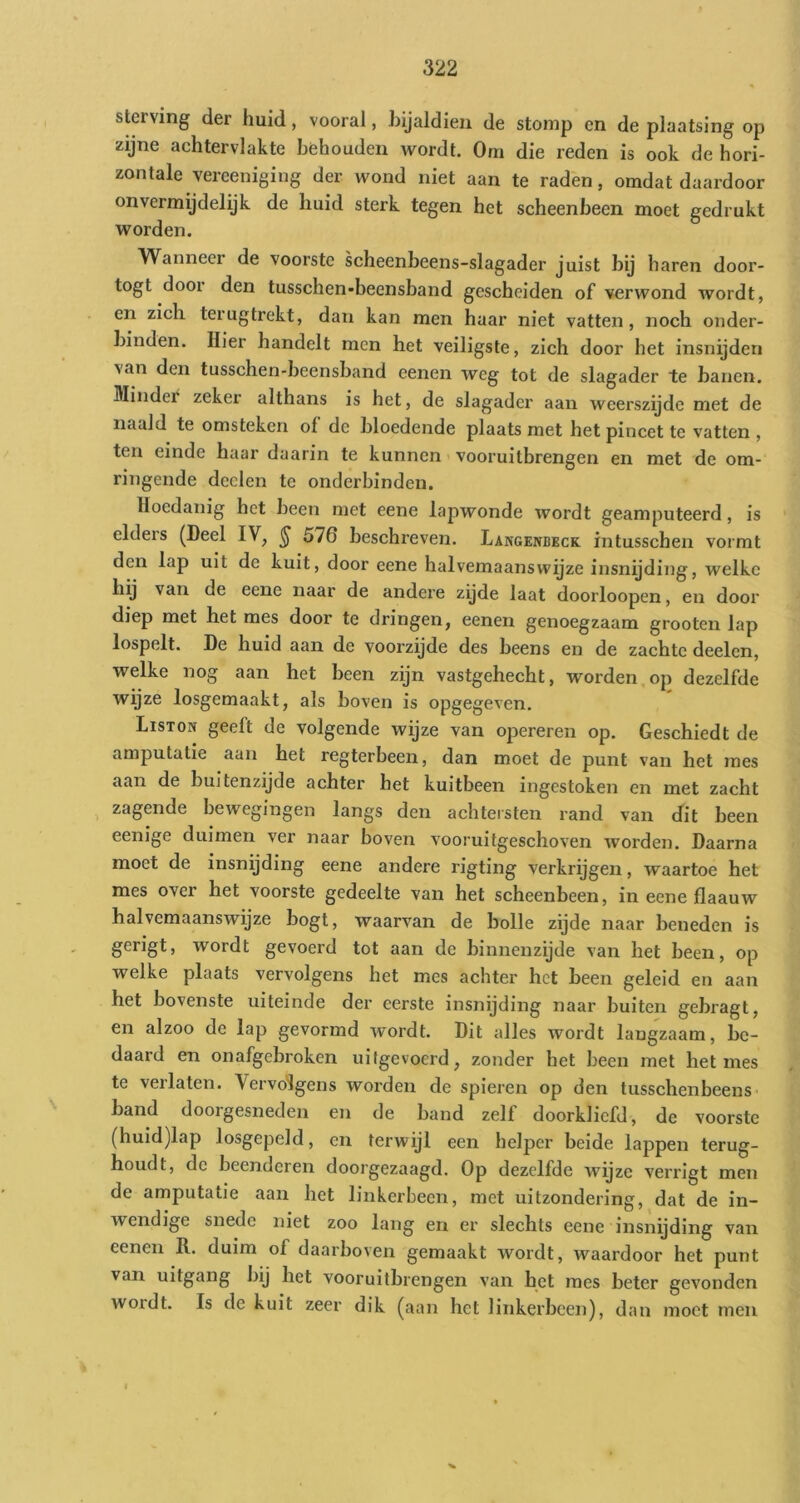 sterving der huid, vooral, hijaldieii de stomp cn de plaatsing op zijne achtervlakte behouden wordt. Om die reden is ook de hori- zontale vereeniging der wond niet aan te raden, omdat daardoor onvermijdelijk de huid sterk tegen het scheenbeen moet gedrukt worden. Wanneer de voorste scheenbeens-slagader juist bij haren door- togt door den tusschen-beensband gescheiden of verwond wordt, en zich terugtrekt, dan kan men haar niet vatten, noch onder- binden. Hier handelt men het veiligste, zich door het insnijden van den tusschen-beensband eenen weg tot de slagader te banen. Minder zeker althans is het, de slagader aan weerszijde met de naald te omsteken of de bloedende plaats met het pincet te vatten , ten einde haar daarin te kunnen vooruitbrengen en met de om- ringende deden te onclerbindeu. Hoedanig het been met eene lapwonde wordt geamputeerd, is elders (Deel IV, ^ 576 beschreven. Langenleck intusschen vormt den lap uit de kuit, door eene halvemaanswijze insnijding, welke hij van de eene naar de andere zyde laat doorloopen, en door diep met het mes door te dringen, eenen genoegzaam grooten lap lospelt. De huid aan de voorzijde des beens en de zachte deelcn, welke nog aan het been zijn vastgehecht, worden,op dezelfde wijze losgemaakt, als boven is opgegeven. Liston geeft de volgende wijze van opereren op. Geschiedt de amputatie aan het regterbeen, dan moet de punt van het mes aan de buitenzijde achter het kuitbeen ingestoken en met zacht zagende bewegingen langs den achtersten rand van dit been eenige duimen ver naar boven vooruitgeschoven worden. Daarna moet de insnijding eene andere rigting verkrijgen, waartoe het mes over het voorste gedeelte van het scheenbeen, in eene flaauw halvemaanswijze bogt, waarvan de bolle zijde naar beneden is gerigt, wordt gevoerd tot aan de binnenzijde van het been, op welke plaats vervolgens het mes achter het been geleid en aan het bovenste uiteinde der eerste insnijding naar buiten gebragt, en alzoo de lap gevormd wordt. Dit alles wordt langzaam, be- daard en onafgebroken uifgevoerd, zonder het been met het mes te verlaten. Vervolgens worden de spieren op den tusschenbeens- band doorgesneden en de band zelf doorkliefd, de voorste (huid)lap losgepeld, en terwijl een helper beide lappen terug- houdt, de beenderen doorgezaagd. Op dezelfde wyze verrigt men de amputatie aan het linkerbeen, met uitzondering, dat de in- wendige snede niet zoo lang en er slechts eene insnijding van eenen R. duim of daarboven gemaakt wordt, waardoor het punt van uitgang bij het vooruitbrengen van het mes beter gevonden wordt. Is de kuit zeer dik (aan het linkerbeen), dan moet men