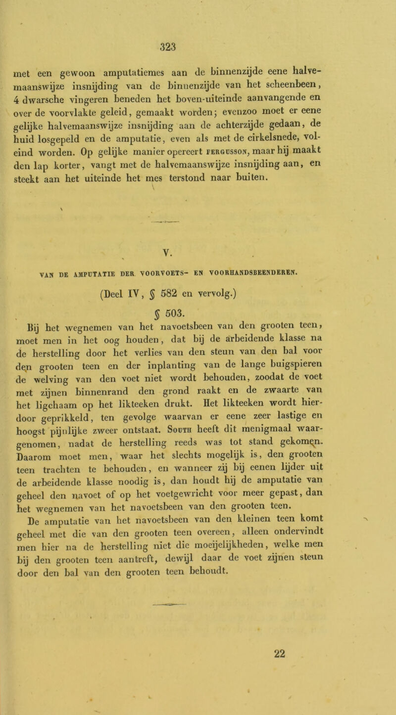 met een gewoon amputatiemes aan de binnenzijde eene halve- maanswijze insnijding van de binnenzijde van het scheenbeen, 4 dwarsche vingeren beneden het boven-uiteinde aanvangende en over de voorvlakte geleid, gemaakt wordenj evenzoo moet er eene gelijke halvemaanswijze insnijding aan de achterzijde gedaan, de huid losgepeld en de amputatie, even als met de cirkelsnede, vol- eind worden. Op gelijke manier opereert pergdsson, maar hij maakt den lap korter, vangt met de halvemaanswijze insnijding aan, en steekt aan het uiteinde het mes terstond naar buiten. N V. VAM DE AMPUTATIE DER VOORVOETS- EN VOORHANDSBEENDEREM. (Deel IV, 5 582 en vervolg.) § 503. Bij het wegnemen van het navoetsbeen van den grooten teen» moet men in het oog houden, dat bij de arbeidende klasse na de herstelling door het verlies van den steun van den bal voor de^ji grooten teen en der inplanting van de lange buigspieren de welving van den voet niet wordt behouden, zoodat de voet met zijnen binnenrand den grond raakt en de zwaarte van het ligchaam op het likteeken drukt. Het likteeken wordt hier- door geprikkeld, ten gevolge waarvan er eene zeer lastige en hoogst pijnlijke zweer ontstaat. Sodth heeft dit menigmaal waar- genomen, nadat de herstelling reeds was lot stand gekomen. Daarom moet men, waar het slechts mogelijk is, den grooten teen trachten te behouden, en wanneer zij bij eenen lijder uit de arbeidende klasse noodig is, dan houdt hij de amputatie van geheel den na voet of op het voetgewricht voor meer gepast, dan het wegnemen van het navoetsbeen van den grooten teen. De amputatie van het navoetsbeen van den kleinen teen komt geheel met die van den grooten teen overeen, alleen ondervindt men hier na de herstelling niet die moeijclijkheden, welke men bij den grooten teen aant-reft, dewijl daar de voet zijnen steun door den bal van den grooten teen behoudt. 22