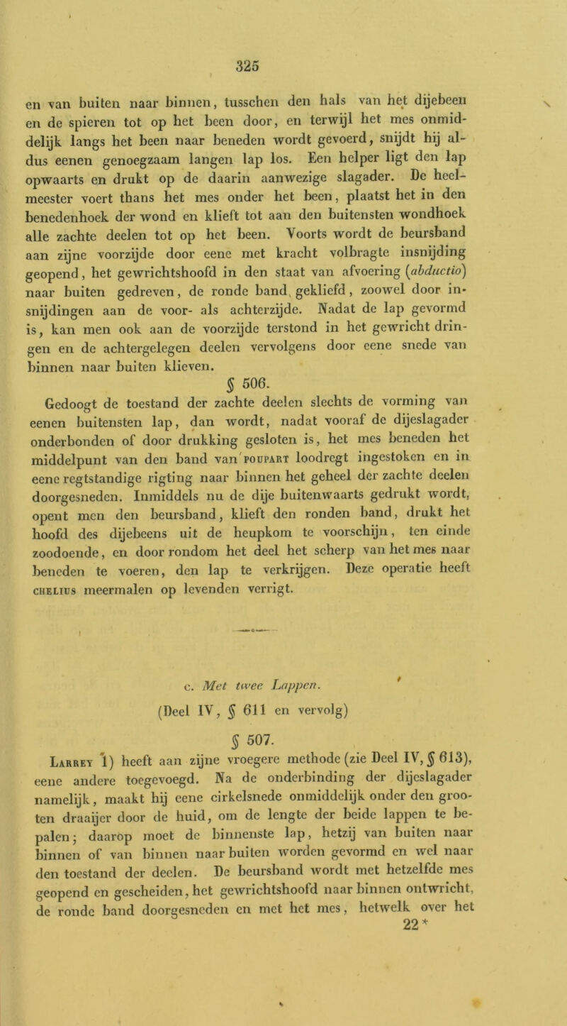 en van buiten naar binnen, lusschcn den hals van het dijebeeii en de spieren tot op het heen door, en terwijl het mes onmid- delijk langs het heen naar beneden wordt gevoerd, snijdt hij al- dus eenen genoegzaam langen lap los. Een helper ligt den lap opwaarts en drukt op de daarin aanwezige slagader. De heel- meester voert thans het mes onder het heen, plaatst het in den benedenhoek der wond en klieft tot aan den buitensten wondhoek alle zachte deelen tot op het been. Voorts wordt de heurshand aan zijne voorzijde door eene met kracht volbragte insnijding geopend, het gewrichtshoofd in den staat van afvoering {ahductio) naar buiten gedreven, de ronde band, gekliefd, zoowel door in- snijdingen aan de voor- als achterzijde. Nadat de lap gevormd is, kan men ook aan de voorzijde terstond in het gewricht drin- gen en de achtergelegen deelen vervolgens door eene snede van binnen naar buiten klieven. § 506. Gedoogt de toestand der zachte deelen slechts de vorming van eenen buitensten lap, dan wordt, nadat vooraf de dijeslagader onderbonden of door drukking gesloten is, het mes beneden het middelpunt van den band van'poupART loodregt ingestoken en in eene regtstandige rigting naar binnen het geheel der zachte deelen doorgesneden. Inmiddels nu de dije buitenwaarts gedrukt wordt, opent men den beursband, klieft den ronden band, drukt het hoofd des dijebeens uit de heupkom te voorschijn, ten einde zoodoende, en door rondom het deel het scherp van het mes naar beneden te voeren, den lap te verkrijgen. Deze operatie heeft cHELics meermalen op levenden verx’igt. c. Mei tivec Lappen. (Deel IV, § 611 en vervolg) § 507. Larrev 1) heeft aan zijne vroegere methode (zie Deel IV, ^613), eene andere toegevoegd. Na de onderbinding der dijeslagader namelijk, maakt hij eene cirkclsnede onmiddelijk onder den groo- ten draaijer door de huid, om de lengte der beide lappen te be- palen j daarop moet de binnenste lap, hetzij van buiten naar binnen of van binnen naar buiten worden gevormd en wel naar den toestand der deelen. De beursband wordt met hetzelfde mes geopend en gescheiden, het gewrichtshoofd naar binnen ontwricht, de ronde band doorgesneden en met het mes, hetwelk over het 22* %