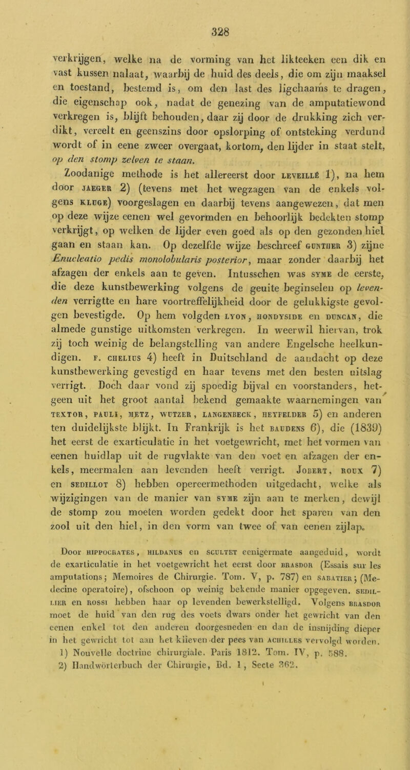 verkrijgen, welke na de vorming van het likteeken een dik en vast kussen nalaat, waarbij de huid des deels, die om zijn maaksel en toestand, bestemd is, om den last des ligchaams tc dragen, die eigenschap ook, nadat de genezing van de amputatiewond verkregen is, blijft behouden, daar zij door de drukking zich ver- dikt, vereelt en geenszins door opslorping of ontsteking verdund wordt of in eene zweer overgaat, kortom, den lijder in staat stelt, op den stomp zelven te staan. Zoodanige methode is het allereerst door leveillé 1), na hem door JAEGER 2) (tevens met het wegzagen van de enkels vol- gens kldge) voorgeslagen en daarbij tevens aangewezen, dat men op deze wijze eenen wel gevormden en behoorlijk bedekten stomp verkrijgt, op welken de lijder even goed als op den gezonden hiel gaan en staan kan. Op dezelfde wijze beschreef gdntiier 3) zgnc Enucleatio pedis monolobularis posterior, maar zonder daarbij het afzagen der enkels aan tc geven. Intusschen was syme de eerste, die deze kunstbewerking volgens de geuite beginselen op leven- den verrigtte en hare voortreffelijkheid door de gelukkigste gevol- gen bevestigde. Op hem volgden lyon, uondyside en düncak, die almede gunstige uitkomsten verkregen. In weerwil hiervan, trok zij toch weinig de belangstelling van andere Engelsche heelkun- digen. F. cHELiüs 4) heeft in Duitschland de aandacht op deze kunstbewerking gevestigd en haar levens met den besten uitslag verrigt. Doch daar vond zij spoedig bijval en voorstanders, het- geen uit het groot aantal bekend gemaakte waarnemingen van TEXTOR, PAüLi, METZ, WTIZER , lANGENBECK , HETFELDER 5) CII anderen ten duidelijkste blijkt. In Frankrijk is het baüdexs 6), die (183Ü) het eerst de exarticulatie in het voetgewricht, met het vormen van eenen huidlap uit de rugvlakte van den voet en afzagen der en- kels, meermalen aan levenden heeft verrigt. Jobert, roüx 7) cn SEDiLLOT 8) hebben opereermethoden uitgedacht, welke als wijzigingen van de manier van syme zijn aan te merken, dewijl de stomp zou moeten worden gedekt door het sparen van den zool uit den hiel, in den vorm van twee of van eenen zijlap. Door HIPPOCUAÏES, HiLDAiNus Gil scuLTKT Gcnigcrmate aangeduid, wordt de exarticulatie in het voetgewricht het eerst door brasdor (Essais sur les amputations; Memoires de Chirurgie. Tom. V, p. 787) en sabatier j (Me- decine operatoire), ofschoon op weinig bekende manier opgegeven, siïdil- UER en ROSSI hebben haar op levenden bewerkstelligd. Volgens buasdor moet de huid van den rug des voets dwars onder het gewricht van den cenen enkel tot den anderen doorgesneden en dan de insnijding dieper in het gewricht tot aan het klieven der pees van achilles vervolgd worden. 1) Nouvelle doctrine chirurgiale. Paris 1812. Tom. IV, p. .^SSS. 2) Ilandwörterbuch der Chirurgie, Bd. 1 , Secle 362. t