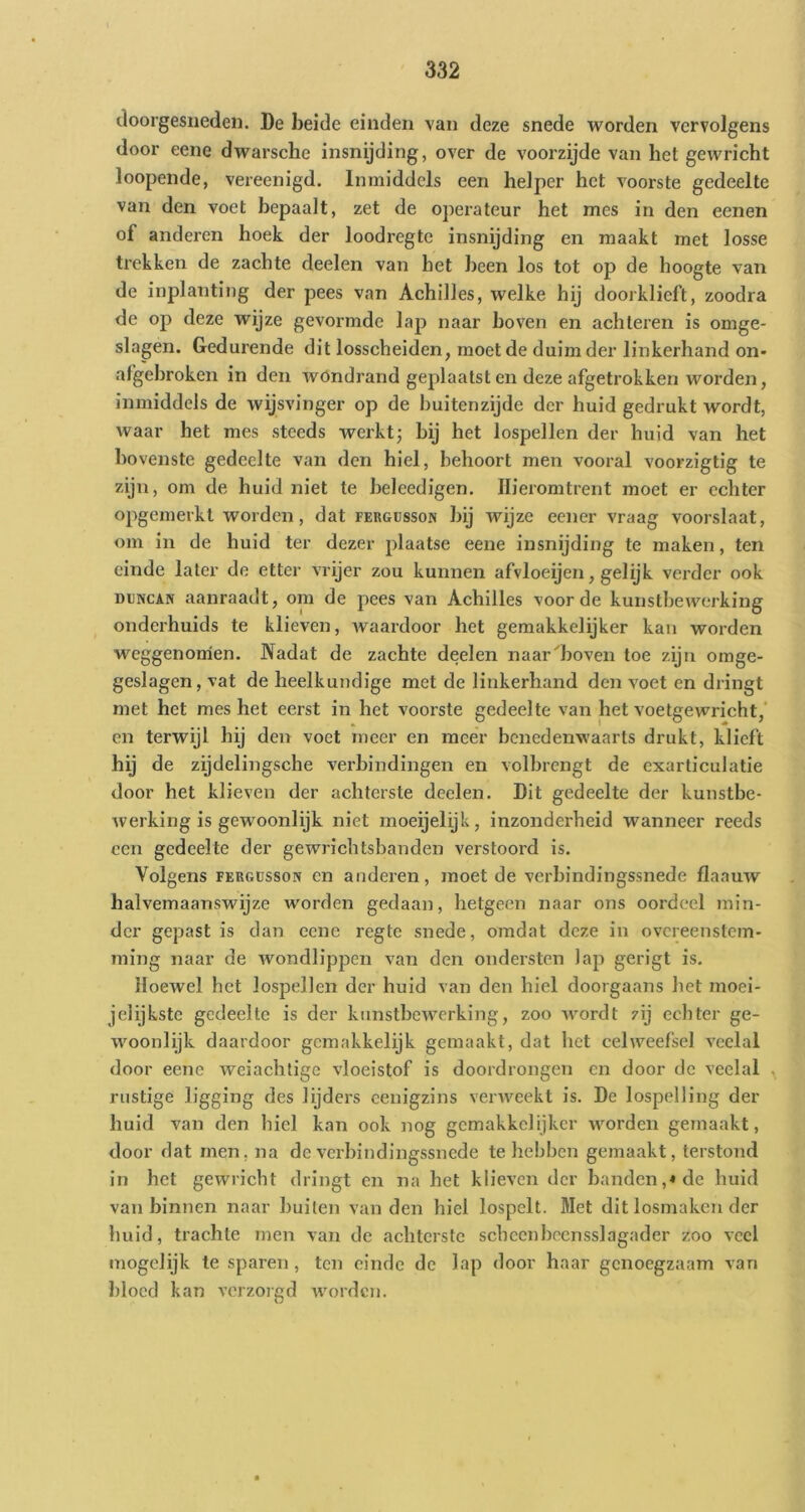 doorgesneden. De beide einden van deze snede worden vervolgens door eene dwarsche insnijding, over de voorzijde van het gewricht loopende, vereenigd. Inmiddels een helper het voorste gedeelte van den voet bepaalt, zet de operateur het mes in den eenen of anderen hoek der loodregte insnijding en maakt met losse trekken de zachte deelen van het been los tot op de hoogte van de inplanting der pees van Achilles, welke hij doorklieft, zoodra de op deze wijze gevormde lap naar boven en achteren is omge- slagen. Gedurende dit losscheiden, moet de duim der linkerhand on- afgebroken in den wondrand geplaatst en deze afgetrokken worden, inmiddels de wijsvinger op de buitenzijde der huid gedrukt wordt, waar het mes steeds werkt; bij het lospellen der huid van het bovenste gedeelte van den hiel, behoort men vooral voorzigtig te zijn, om de huid niet te beleedigen. Hieromtrent moet er echter opgemerkt worden, dat fergüsson bij wijze eener vraag voorslaat, om in de huid ter dezer plaatse eene insnijding te maken, ten einde later de etter vrijer zou kunnen afvloeijen, gelijk verder ook Dl]NCA^ aanraadt, om de pees van Achilles voorde kunstbewerking onderhuids te klieven, Avaardoor het gemakkelijker kan worden weggenomen. Nadat de zachte deelen naar^boven toe zijn omge- geslagen, vat de heelkundige met de linkerhand den voet en dringt met het mes het eerst in het voorste gedeelte van het voetgewricht,’ en terwijl hij den voet meer en meer benedenwaarts drukt, klieft hij de zijdelingsche verbindingen en volbrengt de cxarticulatie door het klieven der achterste deelen. Dit gedeelte der kunstbe- werking is gewoonlijk niet moeijelijk, inzonderheid wanneer reeds een gedeelte der geAvrichtsbanden verstoord is. Volgens FERGüssoN en anderen, moet de verbindingssnede flaauAV halvemaanswijze worden gedaan, hetgeen naar ons oordeel min- der gepast is dan eene regte snede, omdat deze in overeenstem- ming naar de Avondlippen van den ondersten lap gerigt is. lIoeAvel het lospellen der huid van den hiel doorgaans het moei- jelijkste gedeelte is der kimstbeAA^erking, zoo AA^ordt zij echter ge- woonlijk daardoor gemakkelijk gemaakt, dat het celweefsel veelal door eene Aveiachtige vloeistof is doordrongen en door de veelal ^ rustige ligging des lijders cenigzins venveekt is. De lospeiling der huid van den hiel kan ook nog gemakkelijker Avorden gemaakt, door dat men, na de verbindingssnede te hebben gemaakt, terstond in het gewricht dringt en na het klieven der banden,* de huid vanbinnen naar builen van den hiel lospelt. Met dit losmaken der huid, trachte men van de achterste scheenhccnsslagader zoo veel mogclijk te sparen, ten einde de lap door haar genoegzaam van bloed kan verzorgd Avorden.