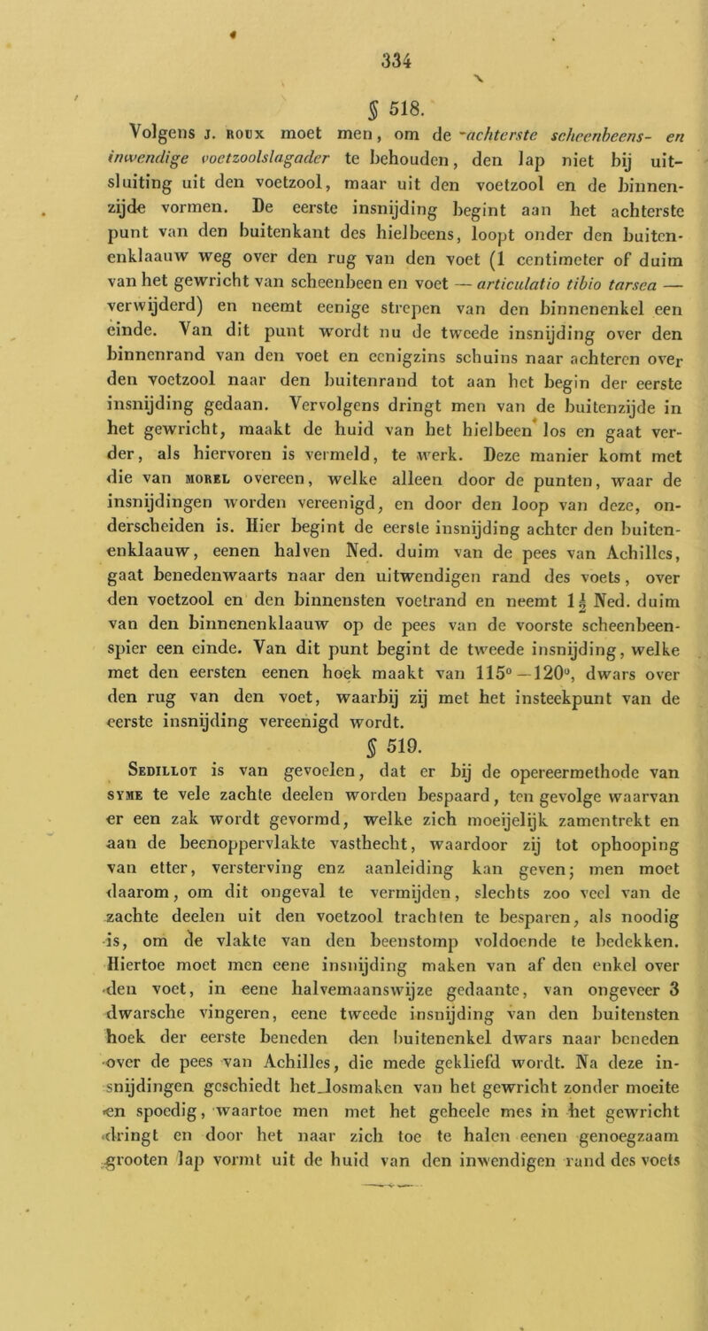 « 334 § 518. Volgens j. ROUX moet men, om de --achterste sehcenheens- en inwendige voetzoolslagader te behouden, den lap niet bij uit- sluiting uit den voetzool, maar uit den voetzool en de binnen- zijde: vormen. De eerste insnijding begint aan het achterste punt van den buitenkant des hielbeens, loopt onder den buiten- enklaauw weg over den rug van den voet (1 centimeter of duim van het gewricht van scheenbeen en voet — articulatio tibio tarsea — verwijderd) en neemt eenige strepen van den binnenenkel een einde. Van dit punt wordt nu de tw'cede insnijding over den binnenrand van den voet en eenigzins schuins naar achteren over den voetzool naar den buitenrand tot aan het begin der eerste insnijding gedaan. Vervolgens dringt men van de Imitenzijde in het gewricht, maakt de huid van het hielbeen*los en gaat ver- der, als hiervoren is vermeld, te werk. Deze manier komt met die van morel overeen, welke alleen door de punten, waar de insnijdingen worden vereenigd, en door den loop van deze, on- derscheiden is. Hier begint de eerste insnijding achter den buiten- enklaauw, eenen hal ven Ned. duim van de pees van Achillcs, gaat benedenwaarts naar den uitwendigen rand des voets, over den voetzool en den binnensten voetrand en neemt 1| Ned. duim van den binnenenklaauw op de pees van de voorste scheenbeen- spier een einde. Van dit punt begint de tweede insnijding, welke met den eersten eenen hoek maakt van 115°—120'*, dwars over den rug van den voet, waarbij zij met het insteekpunt van de eerste insnijding vereenigd wordt. 5 519. Sedillot is van gevoelen, dat er bij de opereermethode van SYME te vele zachte deelen worden bespaard, ten gevolge waarvan cr een zak wordt gevormd, welke zich moeijelijk zamentrekt en aan de beenoppervlakte vasthecht, waardoor zij tot ophooping van etter, versterving enz aanleiding kan gevenj men moet daarom, om dit ongeval te vermijden, slechts zoo veel van de zachte deelen uit den voetzool trachten te besparen, als noodig is, om de vlakte van den beenstomp voldoende te bedekken. Hiertoe moet men eene insnijding maken van af den enkel over •den voet, in eene halvemaanswijze gedaante, van ongeveer 3 dwarsche vingeren, eene tweede insnijding van den buitensten hoek der eerste beneden den buitenenkel dwars naar beneden •over de pees van Achilles, die mede gekliefd w'ordt. Na deze in- snijdingen geschiedt het_losmaken van het gewricht zonder moeite <en spoedig, waartoe men met het geheele mes in het gewricht ■dringt en door het naar zich toe te halen eenen genoegzaam .grooten lap vormt uit de huid van den inwendigen rand des voets