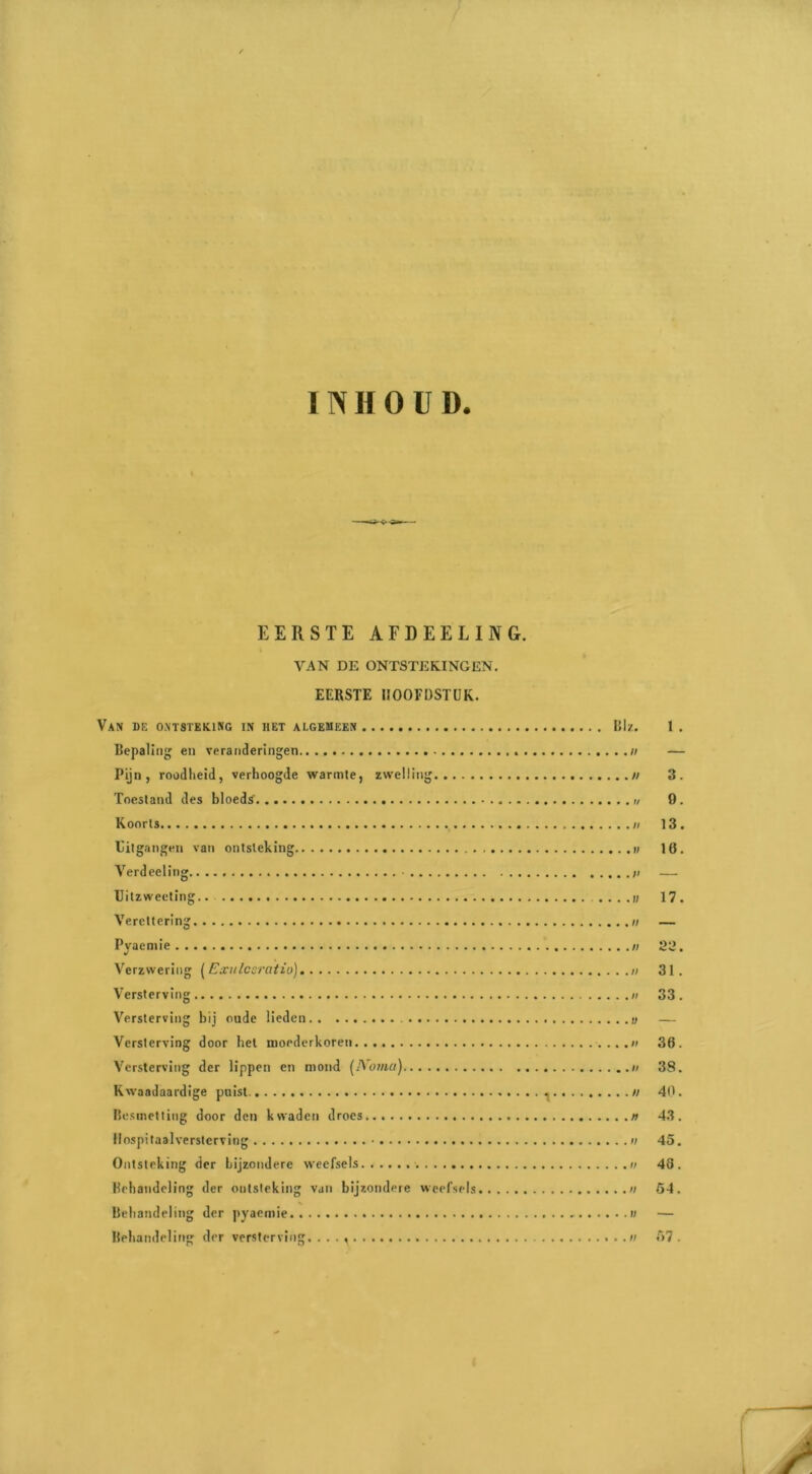 VAN DE ONTSTEKINGEN. EERSTE HOOFDSTUK. VAN BE ONTSTEKING IN HET ALGEMEEN Blz. 1 . Bepaling en veranderingen #; — Pijn, roodheid, verhoogde warmte, zwelling // 3. Toestand des bloeds' 0. Koorts 13. Uitgangen van ontsteking 16. Verdeeling • — Uitzweeting 17. Verettering — Pyaemie 22. Verzwering (Exulcsratio) 31. Versterving 33. Versterving bij oude lieden — Versterving door het moederkoren 36. Versterving der lippen en mond (IVoma) 38. Kwaadaardige puist. ^ n 40. Besmetting door den kwaden droes 43. Hospitaalversterving 45. Ontsteking der bijzondere weefsels.. 48. Behandeling der ontsteking van bijzondere weefsels n 54. Behandeling der pyaemie —