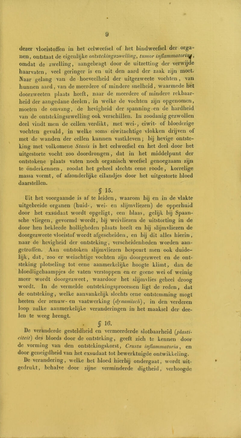 dezer vloeistoffen in het celweefsel of het bindweefsel der orga- nen, ontstaat de eigenlijke on'tstekingszwelling, tumor inflammatoriuj, omdat de zwelling, aangebragt door de uitzetting der verwijde haarvaten, veel geringer is en uit den aard der zaak zijn moet. Naar gelang van de hoeveelheid der uitgezvveete vochten, van hunnen aard, van de meerdere of mindere snelheid, waarmede het doorzweeten plaats heeft, naar de meerdere of mindere rekbaar- heid der aangedane deelcn, in welke de vochten zijn opgenomen, moeten de omvang, de hevigheid der spanning en de hardheid van de ontstekingszwelling ook verschillen. In zoodanig gezwollen deel vindt men de cellen verdikt, met wei-, eiwit- of bloederige vochten gevuld, in welke soms eiwitachtige vlokken drijven of met de wanden der cellen kunnen vastkleven; bij hevige ontste- king met volkomene Stasis is het celweefsel en het deel door het uitgestorte vocht zoo doordrongen, dat in het middelpunt der ontstokene plaats vaten noch organisch weefsel genoegzaam zijn te onderkennen, zoodat het geheel slechts eene roode, korrelige massa vormt, of afzonderlijke eilandjes door het uitgestorte bloed daarstellen. 5 15. Uit het voorgaande is af te leiden, waarom bij en in de vlakte uitgebreide organen (huid-, wei- en slijmvliezen) de opperhuid door het exsudaat wordt opgeligt, een blaas, gelijk bij Spaan- sche vliegen, gevormd wordt, bij weivliezen de uitstorting in de door hen bekleede holligheden plaats heeft en bij slijmvliezen de doorgezweete vloeistof wordt afgescheiden, en bij dit alles hierin, naar de hevigheid der ontsteking, verscheidenheden worden aan- gelroffen. Aan ontstoken slijmvliezen bespeurt men ook duide- lijk, dat, zoo er weiachtige vochten zijn doorgezweet en de ont- steking plotseling tot eene aanmerkelijke hoogte klimt, dan de bloedligchaampjes de vaten verstoppen en er geene wei of w7einig meer w'ordt doorgezweet, waardoor het slijmvlies geheel droog wordt. In de vermelde ontstekingsprocessen ligt de reden, dat de ontsteking, welke aanvankelijk slechts eene ontstemming mogt heeten der zenuw- en vaatwerking (dynamisch), in den verderen loop zulke aanmerkelijke veranderingen in het maaksel der dee- len te weeg brengt. . 5 ie. De veranderde gesteldheid en vermeerderde slotbaarheid [plasti- citeit) des bloeds door de ontsteking, geeft zich te kennen dooi- de vorming van den ontstekingskorst, Crusta injlammatoria, en door geneigdheid van het exsudaat tot bewerktuigde ontwikkeling. De verandering, welke het bloed hierbij ondergaat, wordt uit- gedrukt, behalve door zijne verminderde digtheid, verhoogde