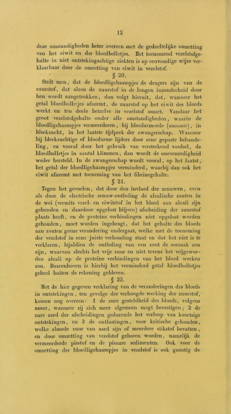 deze omstandigheden beter overeen met de gedeeltelijke omzetting van het eiwit en der bloedbolletjes. Het toenemend vezelstofge- halte in niet ontstekingachtige ziekten is op eenvoudige wijze ver- klaarbaar door de omzetting van eiwit in vezelstof. S 20. Stelt men, dat de bloedligchaampjes de dragers zijn van de zuurstof, dat alzoo de zuurstof in de longen inzonderheid door hen wordt aangetrokken, dan volgt hieruit, dat, wanneer het getal bloedbolleijes afneemt, de zuurstof op het eiwit des bloeds werkt en ten deele hetzelve in vezelstof omzet. Vandaar het groot vezelstofgehalte onder alle omstandigheden, waarin de bloedligchaampjes vermeerderen , bij bloedarmoede (anaemie) , in ' bleekzucht, in het laatste tijdperk der zwangerschap. Wanneer bij bleekzuchtige of bloedarme lijders door eene gepaste behande- ling, en vooral door het gebruik van versterkend voedsel, de bloedbolletjes in aantal klimmen, dan wordt de onevenredigheid weder hersteld. In de zwangerschap wordt vooral, op het laatst, het getal der bloedligchaampjes verminderd, waarbij dan ook het eiwit afneemt met toeneming van het fibrinegehalte. 5 21. Tegen het gevoelen, dat door den invloed der zenuwen , even als door de electrische zenuw-ontleding de alcalische zouten in de wei (vermits vezel- en eiwitstof in het bloed aan alcali zijn gebonden en daardoor opgelost blijven) afscheiding der zuurstof plaats heeft, en de proteine verbindingen niet opgelost worden gehouden, moet worden ingebragt, dat het gehalte des bloeds aan zouten geene verandering ondergaat, welke met de toeneming der vezelstof in eene juiste verhouding staat en dat het niet is te verklaren, bijaldien de ontleding van een zout de oorzaak zou zijn, waarvan slechts het vrije zuur en niet tevens het vrijgewor- den alcali op de proteine verbindingen van het bloed werken zou. Daarenboven is hierbij het verminderd getal bloedbolletjes geheel buiten de rekening gebleven. § 22. Met de hier gegeven verklaring van de veranderingen des bloeds in ontstekingen , ten gevolge der verhoogde werking der zuurstof, komen nog overeen: 1 de zure gesteldheid des bloeds, volgens denot, wanneer zij zich meer algemeen mogt bevestigen ; 2 de zure aard der afscheidingen gedurende het verloop van koortsige ontstekingen, en 3 de ontlastingen, voor kritische gehouden, welke almede zuur van aard zijn of meerdere stikstof bevatten , en door omzetting van vezelstof geboren worden, namelijk de vermeerderde pisstof en de piszure sedimenten. Ook voor de omzetting der bloedligchaampjes in vezelstof is ook gunstig de