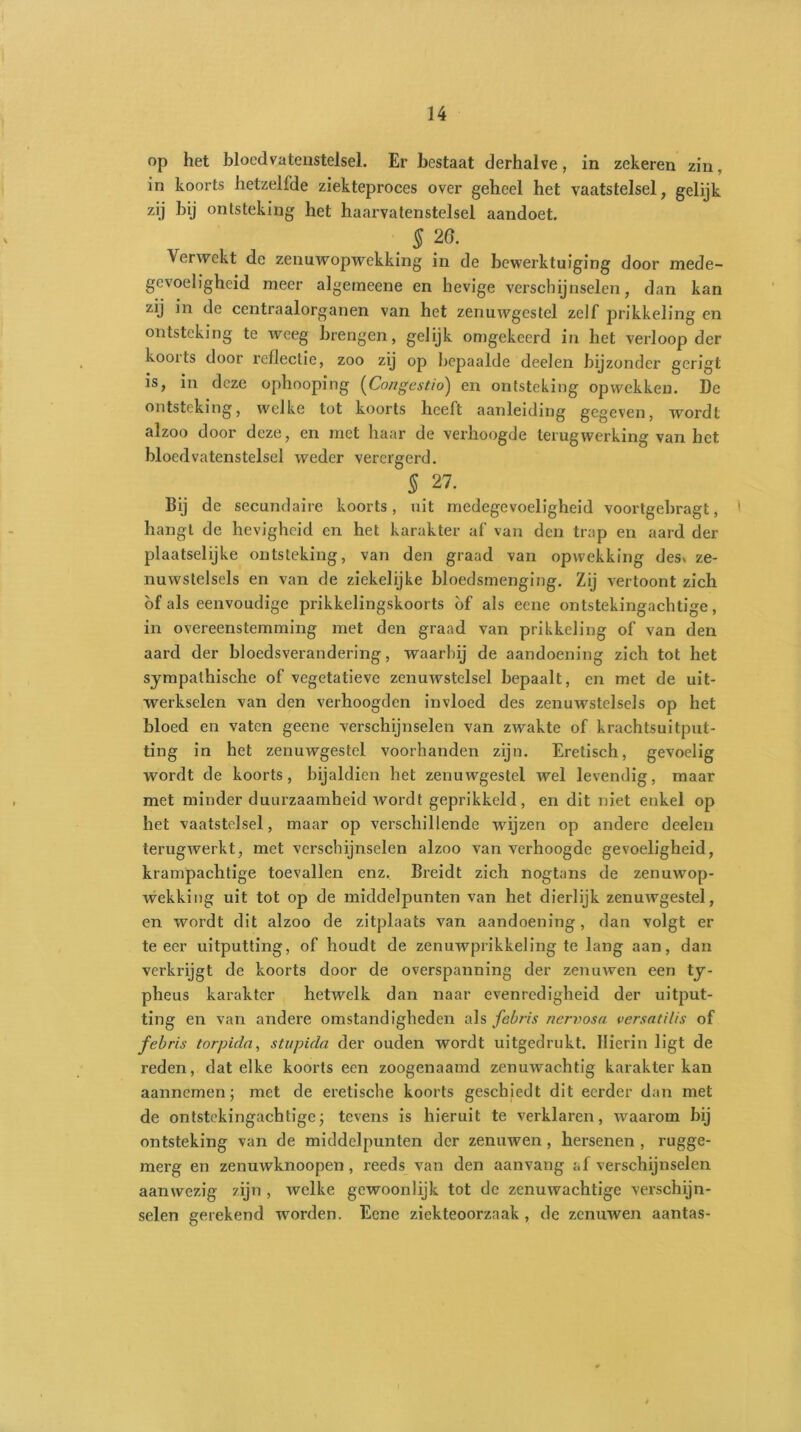 op het bloedvatenstelsel. Er bestaat derhalve, in zekeren zin, in koorts hetzelfde ziekteproces over geheel het vaatstelsel, gelijk zij hij ontsteking het haarvatenstelsel aandoet. . $ 2°- Verwekt de zenuwopwekking in de bewerktuiging door mede- gevoeligheid meer algemeene en hevige verschijnselen, dan kan zij in de centraalorganen van het zenuwgestel zelf prikkeling en ontsteking te weeg brengen, gelijk omgekeerd in het verloop der koorts door reflectie, zoo zij op bepaalde deelen bijzonder gcrigt is, in deze ophooping (Congestio) en ontsteking opwekken. De ontsteking, welke tot koorts heeft aanleiding gegeven, wordt alzoo door deze, en met haar de verhoogde terugwerking van bet bloedvatenstelsel weder verergerd. S 27. Bij de secundaire koorts, uit medegevoeligheid voortgebragt, hangt de hevigheid en het karakter af van den trap en aard der plaatselijke ontsteking, van den graad van opwekking des* ze- nuwstelsels en van de ziekelijke bloedsmenging. Zij vertoont zich of als eenvoudige prikkelingskoorts of als eene ontstekingachtige, in overeenstemming met den graad van prikkeling of van den aard der bloedsverandering, waarbij de aandoening zich tot het sympathische of vegetatieve zenuwstelsel bepaalt, en met de uit- werkselen van den verhoogden invloed des zenuwstelsels op het bloed en vaten geene verschijnselen van zwakte of krachtsuitput- ting in het zenuwgestel voorhanden zijn. Eretisch, gevoelig wordt de koorts, bijaldien het zenuwgestel wel levendig, maar met minder duurzaamheid wordt geprikkeld, en dit niet enkel op het vaatstelsel, maar op verschillende wijzen op andere deelen terugwerkt, met verschijnselen alzoo van verhoogde gevoeligheid, krampachtige toevallen enz. Breidt zich nogtans de zenuwop- wekking uit tot op de middelpunten van het dierlijk zenuwgestel, en wordt dit alzoo de zitplaats van aandoening, dan volgt er te eer uitputting, of houdt de zenuwprikkeling te lang aan, dan verkrijgt de koorts door de overspanning der zenuwen een ty- pheus karakter hetwelk dan naar evenredigheid der uitput- ting en van andere omstandigheden als febris nervosa versatilis of febris torpida, stupida der ouden wordt uitgedrukt. Hierin ligt de reden, dat elke koorts een zoogenaamd zenuwachtig karakter kan aannemen; met de eretische koorts geschiedt dit eerder dan met de ontstekingachtigej tevens is hieruit te verklaren, waarom bij ontsteking van de middelpunten der zenuwen , hersenen , rugge- merg en zenuwknoopen, reeds van den aan vang af verschijnselen aanwezig zijn , welke gewoonlijk tot de zenuwachtige verschijn- selen gerekend worden. Eene ziekteoorzaak , de zenuwen aantas-