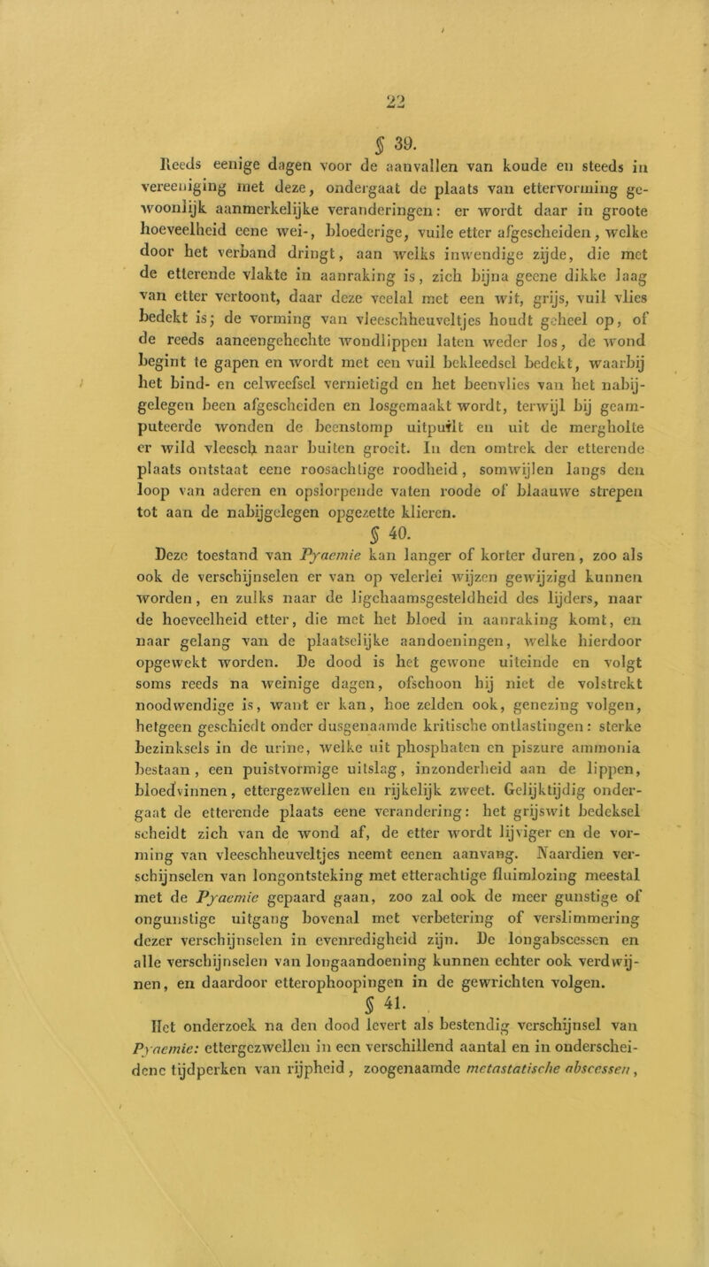 § 39. Reeds eenige dagen voor de aanvallen van koude en steeds in vereeuiging met deze, ondergaat de plaats van ettervorming ge- woonlijk aanmerkelijke veranderingen: er wordt daar in groote hoeveelheid eene wei-, bloederige, vuile etter afgescheiden, welke door het verhand dringt, aan welks inwendige zijde, die met de etterende vlakte in aanraking is, zich bijna geene dikke laag van etter vertoont, daar deze veelal met een wit, grijs, vuil vlies bedekt is; de vorming van vJeeschhcuveltjes houdt geheel op, of de reeds aaneengeheclite wondlippen laten weder los, de wond begint te gapen en wordt met een vuil bekleedsel bedekt, waarbij het bind- en cehvecfsel vernietigd en het beenvlies van het nabij- gelegen been afgescheiden en losgemaakt wordt, terwijl bij geam- puteerde wonden de beenstomp uitpuilt en uit de mergholte er wild vlecscU naar buiten groeit. In den omtrek der etterende plaats ontstaat eene roosachlige roodheid, somwijlen langs den loop van aderen en opsiorpende vaten roodc of blaauwe strepen tot aan de nabijgelegen opgezette klieren. 5 40. Deze toestand van Pyaemie kan langer of korter duren, zoo als ook de verschijnselen er van op velerlei wijzen gewijzigd kunnen worden, en zulks naar de lichaamsgesteldheid des lijders, naai- de hoeveelheid etter, die met het bloed in aanraking komt, en naar gelang van de plaatselijke aandoeningen, welke hierdoor opgewekt worden. De dood is het gewone uiteinde en volgt soms reeds na weinige dagen, ofschoon hij niet de volstrekt noodwendige is, want er kan, hoe zelden ook, genezing volgen, hetgeen geschiedt onder dusgenaamde kritische ontlastingen: sterke bezinksels in de urine, welke uit phosphaten en piszure ammonia bestaan, een puistvonnige uitslag, inzonderheid aan de lippen, bloedvinnen, ettergezwellen en rijkelijk zweet. Gelijktijdig onder- gaat de etterende plaats eene verandering: het grijswit bedeksei scheidt zich van de wond af, de etter wordt lijviger en de vor- ming van vleeschheuveltjes neemt eenen aan vang. Naardien ver- schijnselen van longontsteking met etterachtige fluimlozing meestal met de Pyaemie gepaard gaan, zoo zal ook de meer gunstige of ongunstige uitgang bovenal met verbetering of verslimmering dezer verschijnselen in evenredigheid zijn. De longabscessen en alle verschijnselen van longaandoening kunnen echter ook verdwij- nen, en daai'door etterophoopingen in de gewrichten volgen. § 41. liet onderzoek na den dood levert als bestendig verschijnsel van Pyaemie: ettergezwellen in een verschillend aantal en in onderschei- dene tijdperken van rijpheid, zoogenaamde metastatische abscessen,