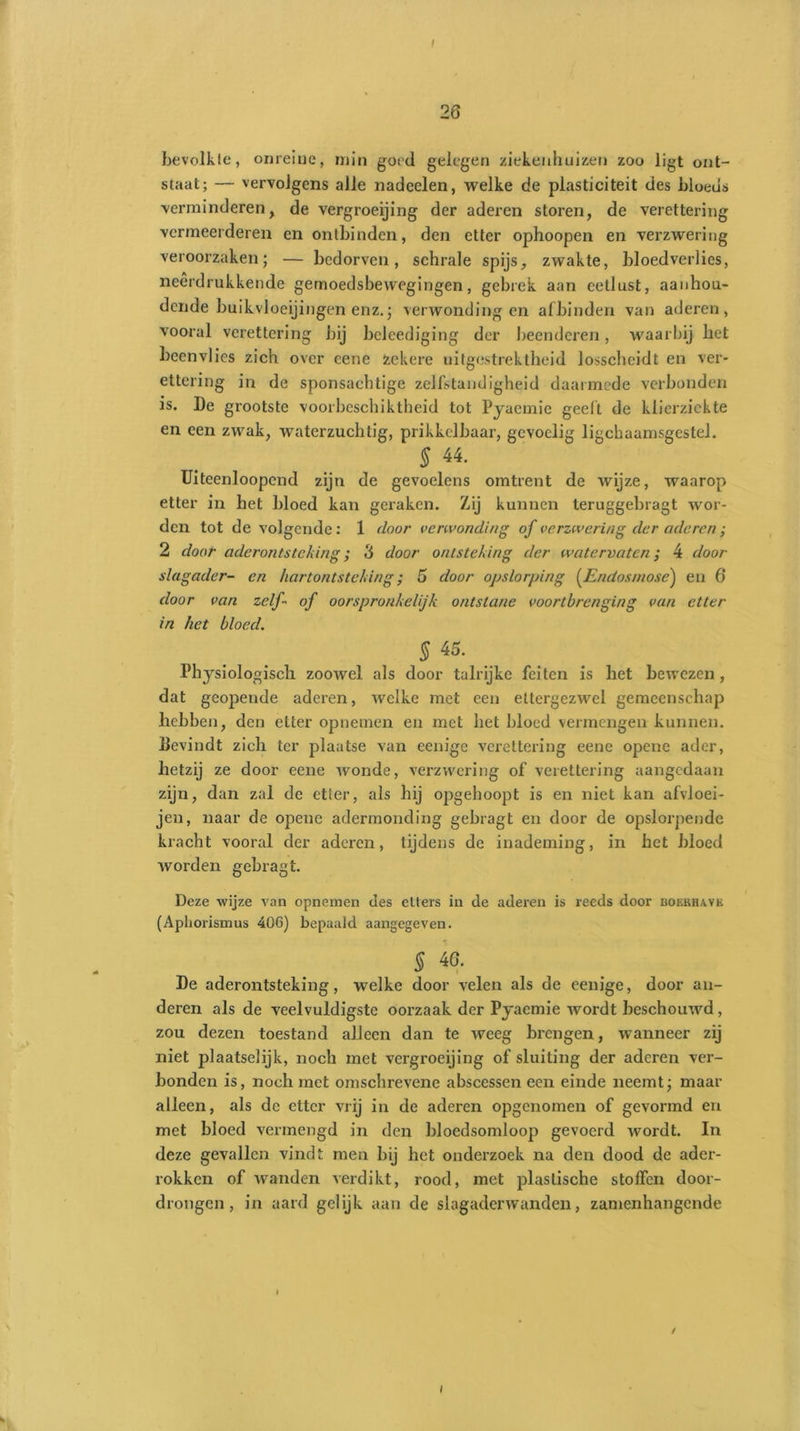 26 bevolkte, onreine, min goed gelegen ziekenhuizen zoo ligt ont- staat; — vervolgens alle nadoelen, welke de plasticiteit des bloeus verminderen, de vergroeijing der aderen storen, de verettering vermeerderen en ontbinden, den etter ophoopen en verzwering veroorzaken; — bedorven, schrale spijs, zwakte, bloedverlies, neerdrukkende gemoedsbewegingen, gebrek aan eetlust, aanhou- dende buikvloeijingen enz.; verwondingen afbinden van aderen, vooral verettering bij beleediging der beenderen, waarbij bet beenvlies zich over eene Zekere uitgestrektheid losscheidt en ver- ettering in de sponsachtige zelfstandigheid daarmede verbonden is. De grootste voorbeschiktheid tot Pyaemic geelt de klierziekte en een zwak, waterzuchtig, prikkelbaar, gevoelig ligchaamsgestel. § 44. Uiteenloopend zijn de gevoelens omtrent de wijze, waarop etter in het bloed kan geraken. Zij kunnen teruggebragt wor- den tot de volgende: 1 door verwonding of verzwering der aderen ; 2 door aderontsteking; 3 door ontsteking der watervaten4 door slagader- en hartontsteking; 5 door opslorping (Endosmose) en 6 door van zelf- of oorspronkelijk ontstane voortbrenging van etter in het bloed. S 45. Physiologisch zoowel als door talrijke feiten is het bewezen, dat geopende aderen, welke met een ettergezwel gemeenschap hebben, den etter opnemen en met het bloed vermengen kunnen, bevindt zich ter plaatse van eenige verettering eene opene ader, hetzij ze door eene wonde, verzwering of verettering aangedaan zijn, dan zal de etler, als hij opgehoopt is en niet kan afvloei- jen, naar de opene adermonding gebragt en door de opslorpende kracht vooral der aderen, tijdens de inademing, in het bloed worden gebragt. Deze wijze van opnemen des etters in de aderen is reeds door bokrhave (Aphorismus 406) bepaald aangegeven. § 46. De aderontsteking, welke door velen als de eenige, door an- deren als de veelvuldigste oorzaak der Pyaemie wordt beschouwd, zou dezen toestand alleen dan te weeg brengen, wanneer zij niet plaatselijk, noch met vergroeijing of sluiting der aderen ver- bonden is, noch met omschrevene abscessen een einde neemt; maar alleen, als de etter vrij in de aderen opgenomen of gevormd en met bloed vermengd in den bloedsomloop gevoerd wordt. In deze gevallen vindt men bij het onderzoek na den dood de ader- rokken of wanden verdikt, rood, met plastische stoffen door- drongen, in aard gelijk aan de slagaderwanden, zamenhangende / / V