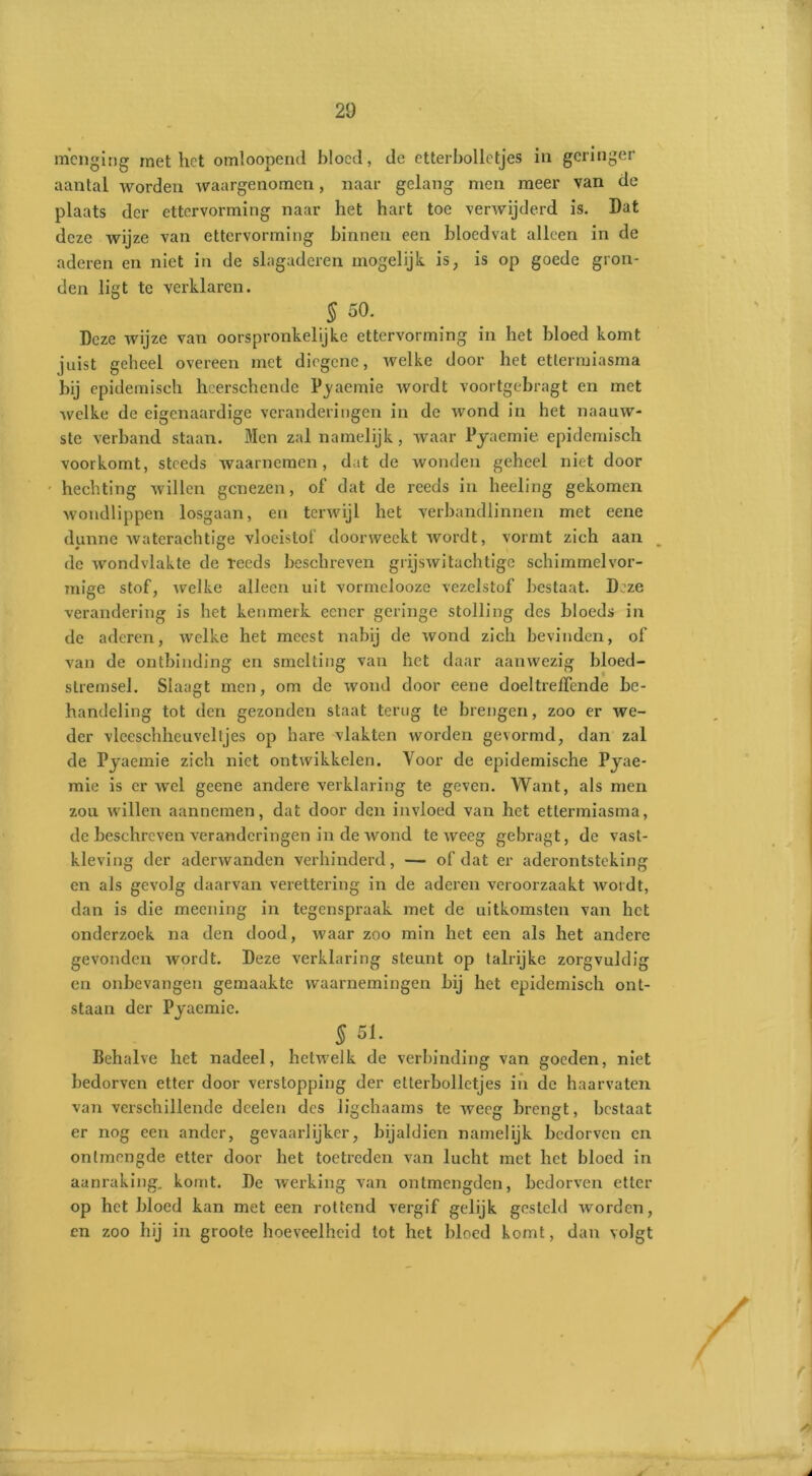 menging met het omloopend bloed, de etterbolletjes in geringer aantal worden waargenomen, naar gelang men meer van de plaats der ettervorming naar het hart toe verwijderd is. Dat deze wijze van ettervorming binnen een bloedvat alleen in de aderen en niet in de slagaderen mogelijk. is, is op goede gron- den ligt te verklaren. § 50. Deze wijze van oorspronkelijke ettervorming in het bloed komt juist geheel overeen met diegene, welke door het ettermiasma bij epidemisch hcerschcnde P^aemie wordt voortgebragt en met welke de eigenaardige veranderingen in de wond in het naauw- ste verband staan. Men zal namelijk, waar Pyaemie epidemisch voorkomt, steeds waarnemen, dat de wonden geheel niet door hechting willen genezen, of dat de reeds in heeling gekomen wondlippen losgaan, en terwijl het verbandlinnen met eene dunne waterachtige vloeistof doorweekt wordt, vormt zich aan de wondvlakte de reeds beschreven grijswitachtige schimmel vor- mige stof, welke alleen uit vormelooze vezelstof bestaat. Deze verandering is het kenmerk eener geringe stolling des bloeds in de aderen, welke het meest nabij de wond zich bevinden, of van de ontbinding en smelting van het daar aanwezig bloed- stremsel. Slaagt men, om de wond door eene doeltreffende be- handeling tot den gezonden staat terug te brengen, zoo er we- der vlceschhcuveltjes op hare vlakten worden gevormd, dan zal de Pjaemie zich niet ontwikkelen. Voor de epidemische Pyae- mie is er wel geene andere verklaring te geven. Want, als men zou willen aannemen, dat door den invloed van het ettermiasma, de beschreven veranderingen in de wond teweeg gebragt, de vast- kleving der aderwanden verhinderd, — of dat er aderontsteking en als gevolg daarvan verettering in de aderen veroorzaakt wordt, dan is die meening in tegenspraak met de uitkomsten van het onderzoek na den dood, waar zoo min het een als het andere gevonden wordt. Deze verklaring steunt op talrijke zorgvuldig en onbevangen gemaakte waarnemingen bij het epidemisch ont- staan der Pyaemie. § 51. Behalve het nadeel, hetwelk de verbinding van goeden, niet bedorven etter door verstopping der etterbolletjes in de haarvaten van verschillende dcelen des ligchaarns te weeg brengt, bestaat er nog een ander, gevaarlijker, bijaldien namelijk bedorven en onlmengde etter door het toetreden van lucht met het bloed in aanraking, komt. De werking van ontmengden, bedorven etter op het bloed kan met een rottend vergif gelijk gesteld worden, en zoo hij in groote hoeveelheid tot het bloed komt, dan volgt