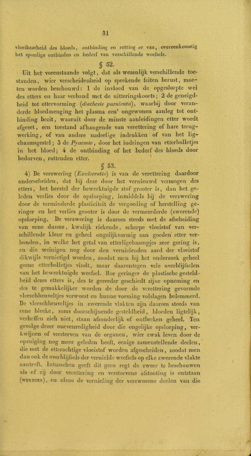 vloeibaarheid des bloeils, ontbinding en rotting er van, overeenkomstig het spoedige ontbinden cn bederf van verschillende weefsels. 5 52. Uit het vorenstaande volgt, dat als wezenlijk verschillende toe- standen, wier verscheidenheid op sprekende feiten berust, moe- ten worden beschouwd: 1 de invloed van de opgeslorpte wei des etters en haar verband met de uitteringskoorts; 2 de geneigd- heid tot ettervorming (diathesis purulenta), waarbij door veran- derde bloedmenging het plasma een’ ongewonen aanleg tot ont- binding bezit, waaruit door de minste aanleidingen etter wordt afgezet, een toestand afhangende van verettering of hare terug- werking, of van andere nadeelige indrukken of van het li- chaamsgestel j 3 de Pyaemie, door het indringen van etlerbolletjes in het bloed; 4 de ontbinding of het bederf des bloeds door bedorven, rottenden etter. $ 53. 4) De verzwering (Exulccratin) is van de verettering daardoor onderscheiden, dat bij deze door het vernieuwd vermogen des etters, het herstel der bewerktuigde stof grootcr is, dan het ge- leden verlies door de opslorping, inmiddels bij de verzwei'ing door de verminderde plasticiteit de vergoeding of herstelling ge- ringer en het verlies grooter is door de vermeerderde (zwerende) opslorping. De verzwering is daarom steeds met de afscheiding van eene dunne, kwalijk riekende, scherpe vloeistof van ver- schillende kleur en geheel ongelijkvormig aan goeden etter ver- bonden, in welke het getal van etterligchaampjcs zeer gering is, en die weinigen nog door den vernielenden aard der vloeistof dikwijls vernietigd worden, zoodat men bij het onderzoek geheel gcene ctterbolletjes vindt, maar daarentegen vele overblijfselen van het bewerktuigde weefsel. Hoe geringer de plastische gesteld- heid dezes etters is, des te gereeder geschiedt zijne opneming en des te gemakkelijker worden de door de verettering gevormde vleeschheuveltjes verwoest en hunne vorming volslagen belemmerd. De vleeschheuveltjes in zwerende vlakten zijn daarom steeds van eene bleeke, soms doorschijnende gesteldheid, bloeden ligtelijk, verheffen zich niet, staan afzonderlijk of ontbreken geheel. Ten gevolge dezer onevenredigheid door die ongelijke opslorping, ver- kwijnen of versterven van de organen, wier zwak leven door de opzuiging nog meer geleden heeft, eenige zamenstellende deelen, die met de etterachtige vloeistof worden afgescheiden, zoodat men dan ook de overblijfsels der vernielde weefsels op elke zwerende vlakte aantreft. Intusschen geeft dit geen regt de zweer te beschouwen als of zij door verettering en verstorvene afstooting is ontstaan (weuniieh) , en alzoo de vernieling der verzworene deelen van die