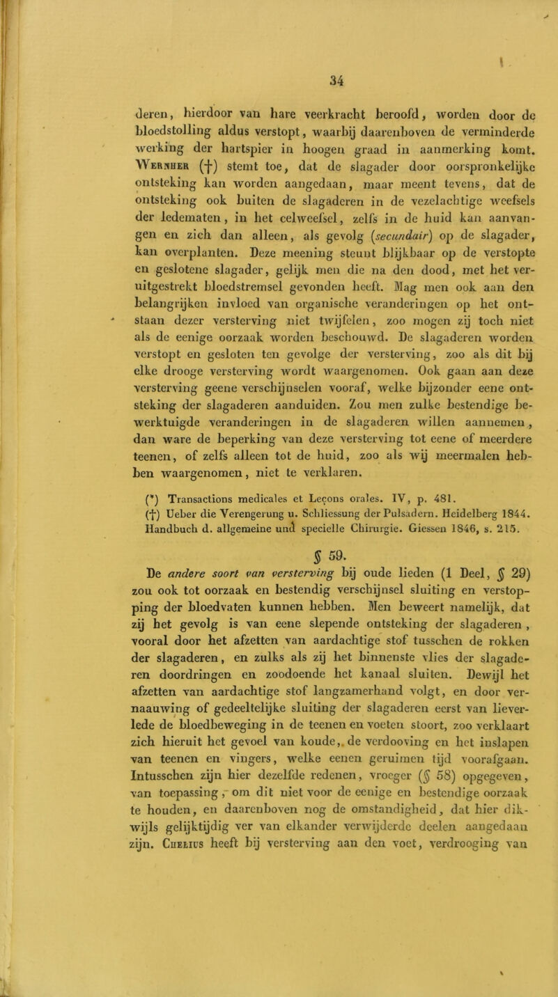 > deren, hierdoor van hare veerkracht beroofd, worden door do bloedstolling aldus verstopt, waarbij daarenboven de verminderde werking der hartspier in hoogen graad in aanmerking komt. Werkuer (-J-) stemt toe, dat de slagader door oorspronkelijke ontsteking kan worden aangedaan, maar meent tevens, dat de ontsteking ook buiten de slagaderen in de vezelachtige weefsels der ledematen, in het celweefsel, zelfs in de huid kan aanvan- gen en zich dan alleen, als gevolg (secundair) op de slagader, kan overplanten. Deze meening steunt blijkbaar op de verstopte en geslotene slagader, gelijk men die na den dood, met het ver- uitgestrekt bloedstremsel gevonden heeft. Mag men ook aan den belangrijken invloed van organische veranderingen op het ont- staan dezer versterving niet twijfelen, zoo mogen zij toch niet als de eenige oorzaak worden beschouwd. De slagaderen worden verstopt en gesloten ten gevolge der versterving, zoo als dit bij elke drooge versterving wordt waargenomen. Ook gaan aan deze versterving geene verschijnselen vooraf, welke bijzonder eene ont- steking der slagaderen aanduiden. Zou men zulke bestendige be- werktuigde veranderingen in de slagaderen willen aannemen, dan ware de beperking van deze versterving tot eene of meerdere teenen, of zelfs alleen tot de huid, zoo als wij meermalen heb- ben waargenomen, niet te verklaren. (*) Transactions medicales et Lecons orales. IV, p. 481. (•{•) Ueber die Verengerung u. Schliessung der Pulsadern. Heidelberg 1844. Handbuch d. allgemeine und specielle Chirurgie. Giessen 1846, s. 215. § 59. De andere soort van versterving bij oude lieden (1 Deel, § 29) zou ook tot oorzaak en bestendig verschijnsel sluiting en verstop- ping der bloedvaten kunnen hebben. Men beweert namelijk, dat zij het gevolg is van eene slepende ontsteking der slagaderen , vooral door het afzetten van aardachtige stof tusschen de rokken der slagaderen, en zulks als zij het binnenste vlies der slagade- ren doordringen en zoodoende het kanaal sluiten. Dewijl het afzetten van aardachtige stof langzamerhand volgt, en door ver- naauwing of gedeeltelijke sluiting der slagaderen eerst van liever- lede de bloedbeweging in de teenen en voeten stoort, zoo verklaart zich hieruit het gevoel van koude,, de verdooving en het inslapen van teenen en vingers, welke eenen geruimen tijd voorafgaan. Intusschen zijn hier dezelfde redenen, vroeger (§ 58) opgegeven, van toepassing ,-om dit niet voor de eenige en bestendige oorzaak te houden, en daarenboven nog de omstandigheid, dat hier dik- wijls gelijktijdig ver van elkander verwijderde deelen aangedaan zijn. Chelius heeft bij versterving aan den voet, verdrooging van %