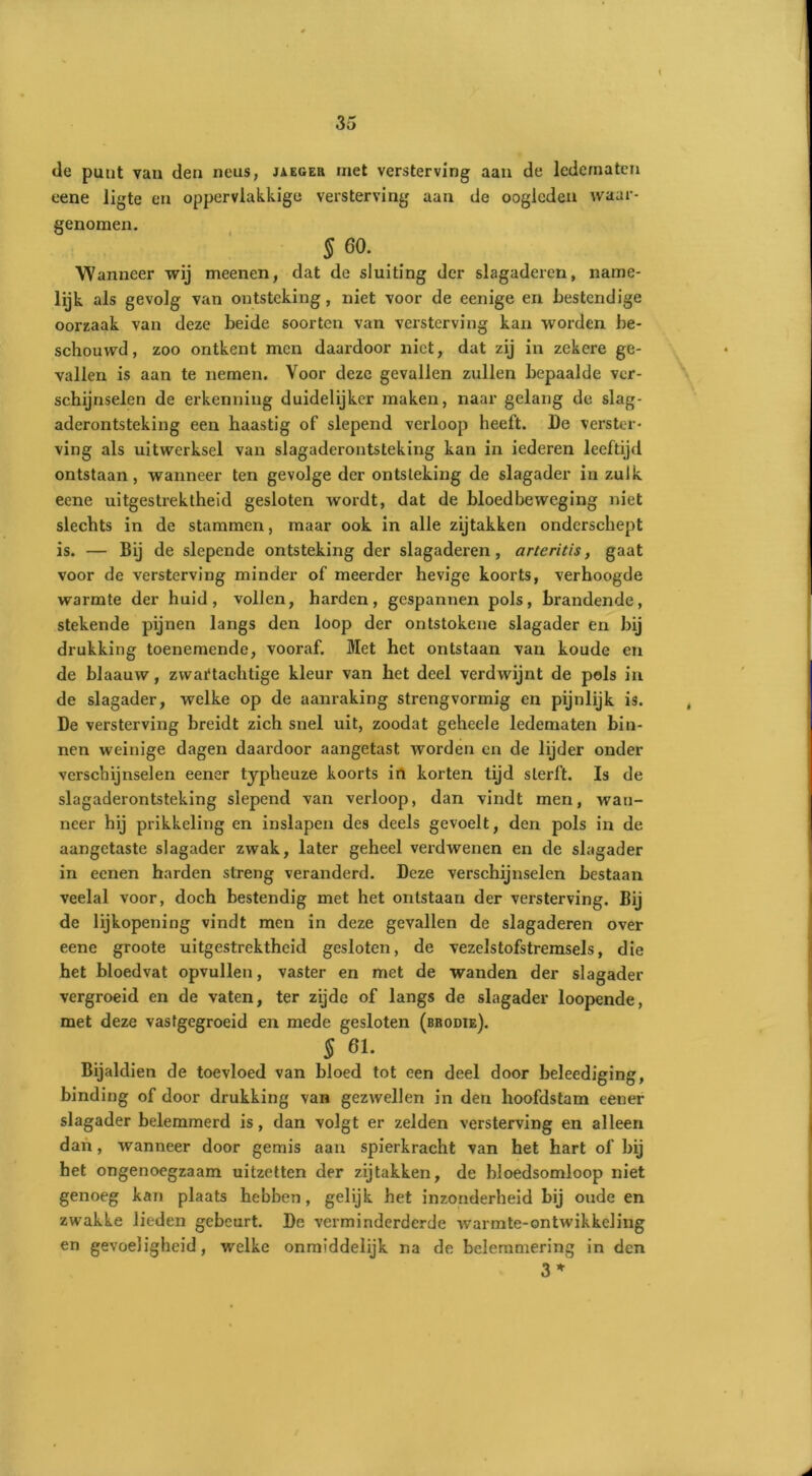 de punt van den neus, jaeger met versterving aan de ledematen eene ligte en oppervlakkige versterving aan de oogleden waar- genomen. §60. Wanneer wij meenen, dat de sluiting der slagaderen, name- lijk als gevolg van ontsteking, niet voor de eenige en bestendige oorzaak van deze beide soorten van versterving kan worden be- schouwd, zoo ontkent men daardoor niet, dat zij in zekere ge- vallen is aan te nemen. Voor deze gevallen zullen bepaalde ver- schijnselen de erkenning duidelijker maken, naar gelang de slag- aderontsteking een haastig of slepend verloop heeft. De verster- ving als uitwerksel van slagaderontsteking kan in iederen leeftijd ontstaan, wanneer ten gevolge der ontsteking de slagader in zulk eene uitgestrektheid gesloten wordt, dat de bloedbeweging niet slechts in de stammen, maar ook in alle zijtakken onderschept is. — Bij de slepende ontsteking der slagaderen, arteritis, gaat voor de versterving minder of meerder hevige koorts, verhoogde warmte der huid, vollen, harden, gespannen pols, brandende, stekende pijnen langs den loop der ontstokene slagader en bij drukking toenemende, vooraf. Met het ontstaan van koude en de blaauw, zvvai'tachtige kleur van het deel verdwijnt de pols in de slagader, welke op de aanraking strengvormig en pijnlijk is. De versterving breidt zich snel uit, zoodat geheele ledematen bin- nen weinige dagen daardoor aangetast worden en de lijder onder verschijnselen eener typheuze koorts in korten tijd sterft. Is de slagaderontsteking slepend van verloop, dan vindt men, wan- neer hij prikkeling en inslapen des deels gevoelt, den pols in de aangetaste slagader zwak, later geheel verdwenen en de slagader in eenen harden streng veranderd. Deze verschijnselen bestaan veelal voor, doch bestendig met het ontstaan der versterving. Bij de lijkopening vindt men in deze gevallen de slagaderen over eene groote uitgestrektheid gesloten, de vezelstofstremsels, die het bloedvat opvullen, vaster en met de wanden der slagader vergroeid en de vaten, ter zijde of langs de slagader loopende, met deze vastgegroeid en mede gesloten (brodie). § 61. Bijaldien de toevloed van bloed tot een deel door beleediging, binding of door drukking van gezwellen in den hoofdstam eener slagader belemmerd is, dan volgt er zelden versterving en alleen dan, wanneer door gemis aan spierkracht van het hart of bij het ongenoegzaam uitzetten der zijtakken, de bloedsomloop niet genoeg kan plaats hebben, gelijk het inzonderheid bij oude en zwakke lieden gebeurt. De verminderderdc warmte-ontwikkeling en gevoeligheid, welke onmiddelijk na de belemmering in den 3 *