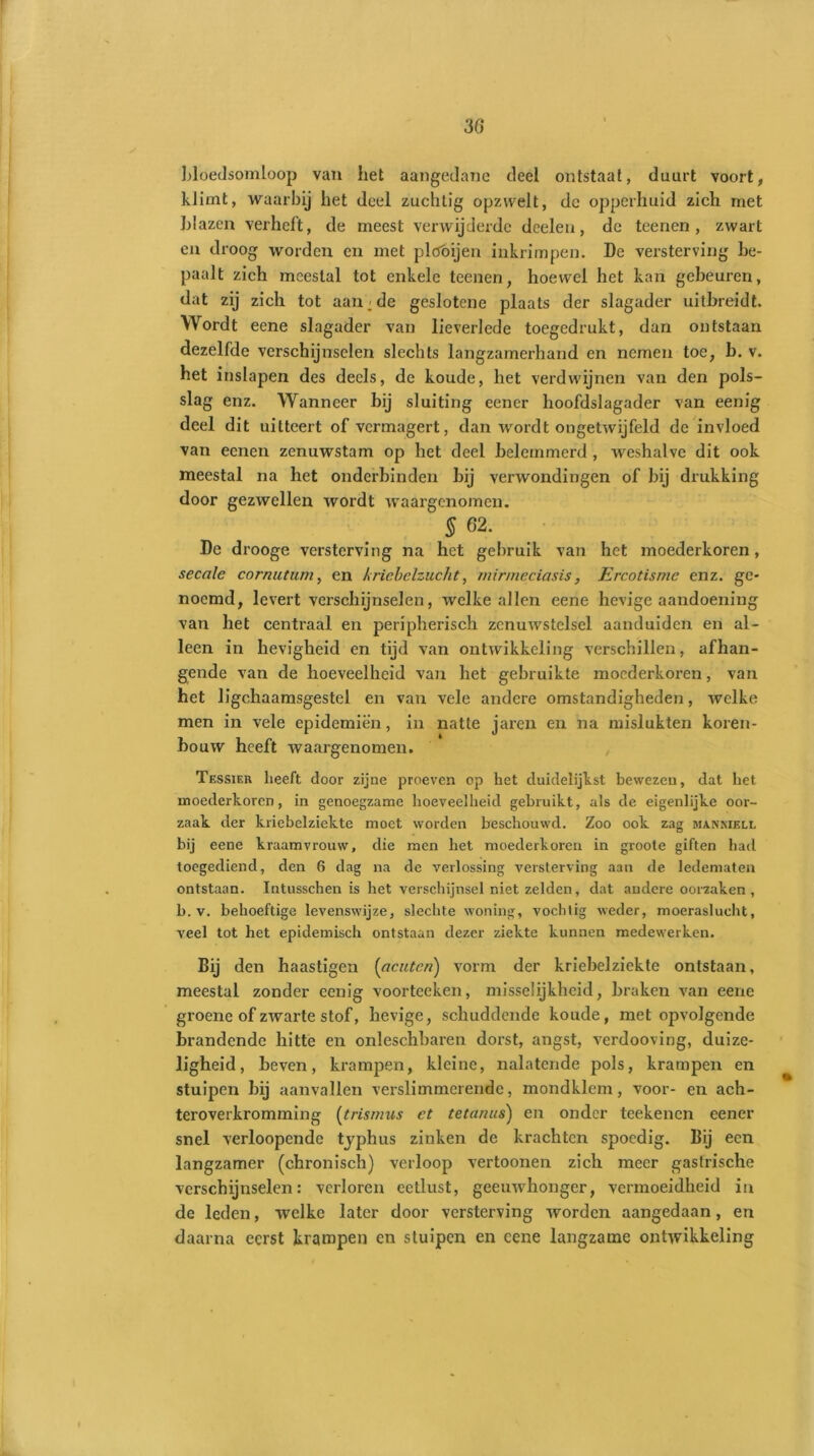 30 bloedsomloop van het aangedane deel ontstaat, duurt voort, klimt, waarbij het deel zuchtig opzwelt, de opperhuid zich met blazen verheft, de meest verwijderde dceleu, de teenen , zwart en droog worden en met plöóijen inkrimpen. De versterving be- paalt zich meestal tot enkele teenen, hoewel het kan gebeuren, dat zij zich tot aan;de geslotene plaats der slagader uitbreidt. Wordt eene slagader van lieverlede toegedrukt, dan ontstaan dezelfde verschijnselen slechts langzamerhand en nemen toe, b. v. het inslapen des deels, de koude, het verdwijnen van den pols- slag enz. Wanneer bij sluiting eener hoofdslagader van eenig deel dit uitteert of vermagert, dan wordt ongetwijfeld de invloed van eenen zenuwstam op het deel belemmerd , weshalve dit ook meestal na het onderbinden bij verwondingen of bij drukking door gezwellen wordt waargenomen. 5 62. De drooge versterving na het gebruik van het moederkoren, secale cornutum, en kriebelzucht, minneciasis, Ercotisme enz. ge- noemd, levert verschijnselen, welke allen eene hevige aandoening van het centraal en peripherisch zenuwstelsel aanduiden en al- leen in hevigheid en tijd van ontwikkeling verschillen, afhan- gende van de hoeveelheid van het gebruikte moederkoren, van het ligchaamsgestel en van vele andere omstandigheden, welke men in vele epidemiën, in natte jaren en na mislukten koren- bouw heeft waargenomen. Tessier heeft door zijne proeven op het duidelijkst bewezen, dat het moederkoren, in genoegzame hoeveelheid gebruikt, als de eigenlijke oor- zaak der kriebelziekte moet worden beschouwd. Zoo ook zag manniell bij eene kraamvrouw, die men het moederkoren in groote giften had toegediend, den 6 dag na de verlossing versterving aan de ledematen ontstaan. Intusschen is het verschijnsel niet zelden, dat andere oorzaken, b. v. behoeftige levenswijze, slechte woning, vochtig weder, moeraslucht, veel tot het epidemisch ontstaan dezer ziekte kunnen medewerken. Bij den haastigen [acuten) vorm der kriebelziekte ontstaan, meestal zonder eenig voorteeken, misselijkheid, braken van eene groene of zwarte stof, hevige, schuddende koude, met opvolgende brandende hitte en onleschbaren dorst, angst, verdooving, duize- ligheid, beven, krampen, kleine, nalatende pols, krampen en stuipen bij aanvallen verslimmerende, mondklem, voor- en ach- teroverkromming (trismus et tetanus) en onder teekenen eener snel verloopende typhus zinken de krachten spoedig. Bij een langzamer (chronisch) verloop vertoonen zich meer gastrische verschijnselen: verloren eetlust, geeuwhonger, vermoeidheid in de leden, welke later door versterving worden aangedaan, en daarna eerst krampen en stuipen en eene langzame ontwikkeling