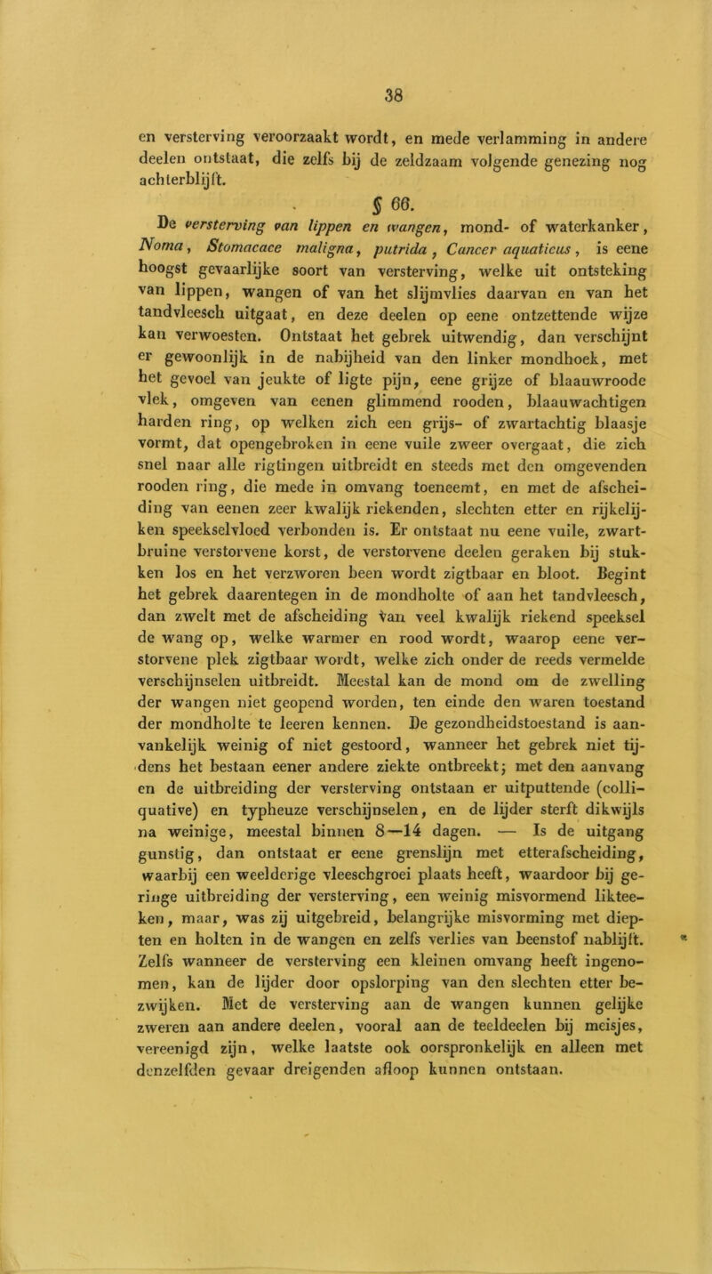 en versterving veroorzaakt wordt, en mede verlamming in andere deelen ontstaat, die zelfs bij de zeldzaam volgende genezing nog achterblijft. . S 68. De versterving van lippen en wangen, mond- of waterkanker, Noma, Stomacace maligna, putrida , Cancer aquaticus , is eene hoogst gevaarlijke soort van versterving, welke uit ontsteking van lippen, wangen of van het slijmvlies daarvan en van het tandvleesch uitgaat, en deze deelen op eene ontzettende wijze kan verwoesten. Ontstaat het gebrek uitwendig, dan verschijnt er gewoonlijk in de nabijheid van den linker mondhoek, met het gevoel van jeukte of ligte pijn, eene grijze of blaauwroode vlek, omgeven van eenen glimmend rooden, blaauwachtigen harden ring, op welken zich een grijs- of zwartachtig blaasje vormt, dat opengebroken in eene vuile zweer overgaat, die zich snel naar alle rigtingen uitbreidt en steeds met den omgevenden rooden ring, die mede in omvang toeneemt, en met de afschei- ding van eenen zeer kwalijk riekenden, slechten etter en rijkelij- ken speekselvloed verbonden is. Er ontstaat nu eene vuile, zwart- bruine verstorvene korst, de verstorvene deelen geraken bij stuk- ken los en het verzworen been wordt zigtbaar en bloot. Begint het gebrek daarentegen in de mondholte of aan het tandvleesch, dan zwelt met de afscheiding ^an veel kwalijk riekend speeksel de wang op, welke warmer en rood wordt, waarop eene ver- storvene plek zigtbaar wordt, welke zich onder de reeds vermelde verschijnselen uitbreidt. Meestal kan de mond om de zwelling der wangen niet geopend worden, ten einde den waren toestand der mondholte te leeren kennen. De gezondheidstoestand is aan- vankelijk weinig of niet gestoord, wanneer het gebrek niet tij- dens het bestaan eener andere ziekte ontbreekt; met den aanvang en de uitbreiding der versterving ontstaan er uitputtende (colli- quative) en typheuze verschijnselen, en de lijder sterft dikwijls na weinige, meestal binnen 8—14 dagen. — Is de uitgang gunstig, dan ontstaat er eene grenslijn met etterafscheiding, waarbij een weelderige vleeschgroei plaats heeft, waardoor bij ge- ringe uitbreiding der versterving, een weinig misvormend liktee- ken, maar, was zij uitgebreid, belangrijke misvoi’ming met diep- ten en holten in de wangen en zelfs verlies van beenstof nablijft. Zelfs wanneer de versterving een kleinen omvang heeft ingeno- men , kan de lijder door opslorping van den slechten etter be- zwijken. Met de versterving aan de wangen kunnen gelijke zweren aan andere deelen, vooral aan de teeldeelen bij meisjes, vereenigd zijn, welke laatste ook oorspronkelijk en alleen met denzelfden gevaar dreigenden afloop kunnen ontstaan.