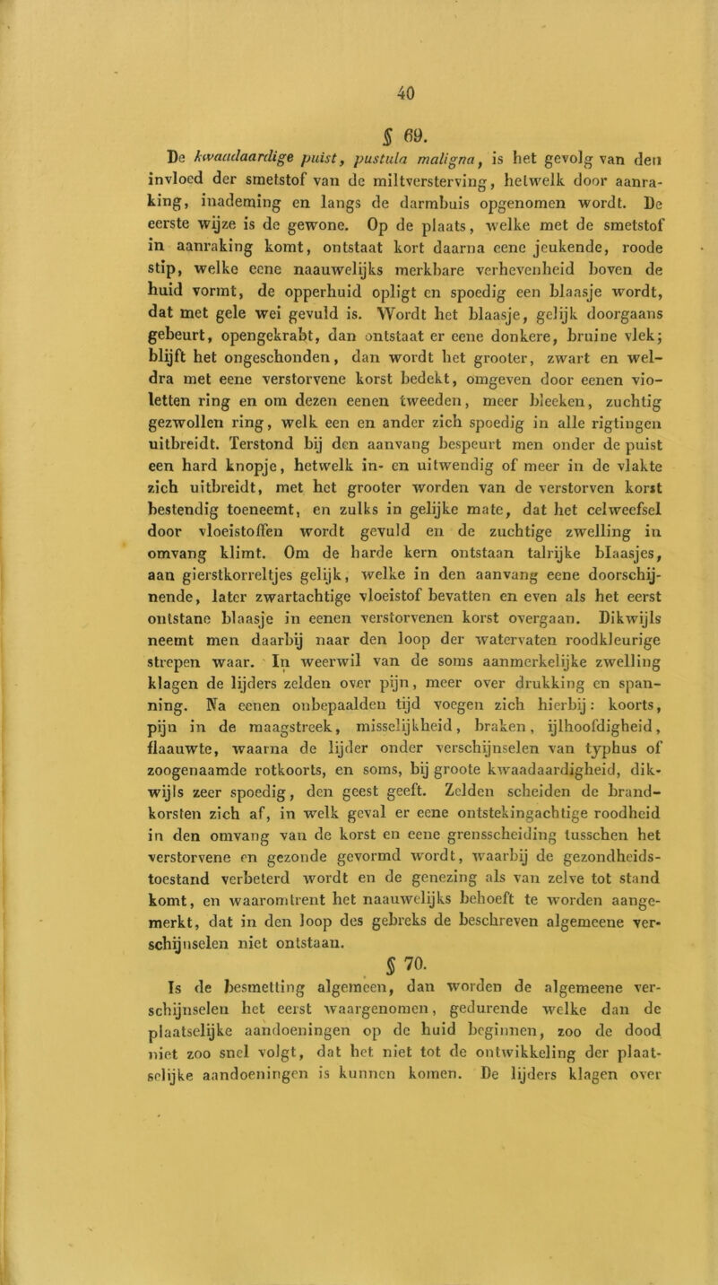 § 69. De kwaadaardige puist, pustula maligna, is het gevolg van den invloed der smetstof van de miltversterving, hetwelk door aanra- king, inademing en langs de darmbuis opgenomen wordt. De eerste wijze is de gewone. Op de plaats, welke met de smetstof in aanraking komt, ontstaat kort daarna eene jeukende, roode stip, welke eene naauwelijks merkbare verhevenheid hoven de huid vormt, de opperhuid opligt en spoedig een blaasje wordt, dat met gele wei gevuld is. Wordt liet blaasje, gelijk doorgaans gebeurt, opengekrabt, dan ontstaat er eene donkere, bruine vlek; blijft het ongeschonden, dan wordt het grooter, zwart en wel- dra met eene verstorvene korst bedekt, omgeven door eenen vio- letten ring en om dezen eenen tweeden, meer bleeken, zuchtig gezwollen ring, welk een en ander zich spoedig in alle rigtingen uitbreidt. Terstond bij den aanvang bespeurt men onder de puist een hard knopje, hetwelk in- en uitwendig of meer in de vlakte zich uitbreidt, met het grooter worden van de verstorven korst bestendig toeneemt, en zulks in gelijke mate, dat het celweefsel door vloeistoffen wordt gevuld en de zuchtige zwelling in omvang klimt. Om de harde kern ontstaan talrijke blaasjes, aan gierstkorreltjes gelijk, welke in den aanvang eene doorschij- nende , later zwartachtige vloeistof bevatten en even als het eerst ontstane blaasje in eenen verstorvenen korst overgaan. Dikwijls neemt men daarbij naar den loop der watervaten roodkleurige strepen waar. In weerwil van de soms aanmerkelijke zwelling klagen de lijders zelden over pijn, meer over drukking en span- ning. Na eenen onbepaalden tijd voegen zich hierbij: koorts, pijn in de maagstreek, misselijkheid, braken, ijlhoofdigheid, llaauwte, waarna de lijder onder verschijnselen van typhus of zoogenaamde rotkoorts, en soms, bij groote kwaadaardigheid, dik- wijls zeer spoedig, den geest geeft. Zelden scheiden de brand- korsten zich af, in welk geval er eene ontstekingachtige roodheid in den omvang van de korst en eene grensscheiding tusschen het verstorvene en gezonde gevormd wordt, waarbij de gezondheids- toestand verbeterd wordt en de genezing als van zelve tot stand komt, en waaromtrent het naauwelijks behoeft te worden aange- merkt, dat in den Joop des gebreks de beschreven algemeene ver- schil uselen niet ontstaan. S 70. Is de besmetting algemeen, dan worden de algemeene ver- schijnselen het eerst waargenomen, gedurende welke dan de plaatselijke aandoeningen op de huid beginnen, zoo de dood niet zoo snel volgt, dat het niet tot de ontwikkeling der plaat- selijke aandoeningen is kunnen komen. De lijders klagen over