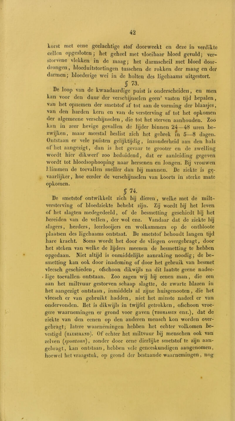 korst met eene gedachtige stof’ doorweekt en deze in verdikte cellen opgesloten; het geheel met vloeibaar bloed gevuld; ver- storvene vlekken in de maag; het darmscheil met bloed door- drongen, bloeduitstortingen tusschen de rokken der maag en der darmen; bloederige wei in de holten des ligchaams uitgestort. $ 73. I)e loop van de kwaadaardige puist is onderscheiden, en men kan voor den duur der verschijnselen geen’ vasten tijd bepalen, van het opnemen der smetstof af tot aan de vorming der blaasjes, van den harden kern en van de versterving af tot het opkomen der algemeene verschijnselen, die tot het sterven aanhouden. Zoo kan in zeer hevige gevallen de lijder binnen 24—48 uren be- zwijken, maar meestal beslist zich het gebrek m 5—8 dagen. Ontstaan er vele puisten gelijktijdig, inzonderheid aan den hals of het aangezigt, dan is het gevaar te grooter en de zwelling wordt hier dikwerf zoo beduidend, dat er aanleiding gegeven wordt tot bloedsophooping naar hersenen en longen. Bij vrouwen klimmen de toevallen sneller dan bij mannen. De ziekte is ge- vaarlijker, hoe eerder de verschijnselen van koorts in sterke mate opkomen. . $ 74' De smetstof ontwikkelt zich hij dieren, welke met de milt- versterving of bloedziekte behebt zijn. Zij wordt bij het leven of het slagten medegedeeld, of de besmetting geschiedt bij het bereiden van de vellen, der wol enz. Vandaar dat de ziekte bij slagers, herders, leerlooijers en wolkammers op de ontbloote plaatsen des ligchaams ontstaat. De smetstof behoudt langen tijd hare kracht. Soms wordt het door de vliegen overgebragt, door het steken van welke de lijders meenen de besmetting te hebben opgedaan. Niet altijd is onmiddelijke aanraking noodig; de be- smetting kan ook door inademing of door het gebruik van besmet vleesch geschieden , ofschoon dikwijls na dit laatste geene nadee- • lige toevallen ontstaan. Zoo zagen wij bij eenen man, die een aan het miltvuur gestorven schaap slagtte, de zwarte blazen in het aangezigt ontstaan, inmiddels al zijne huisgenooten , die het vleesch er van gebruikt hadden, niet het minste nadeel er van ondervonden. Het is dikwijls in twijfel getrokken, ofschoon vroe- gere waarnemingen er grond voor gaven (tiiojiassin enz.), dat de ziekte van den eenen op den anderen mensch kon worden over- gebragt; latere waarnemingen hebben het echter volkomen be- vestigd (iiausüravd). Of echter het miltvuur bij menschen ook van zelven (spontaan), zonder door eene dierlijke smetstof te zijn aan- gebragt, kan ontstaan, hebben vele geneeskundigen aangenomen, hoewel het vraagstuk, op grond der bestaande waarnemingen, nog