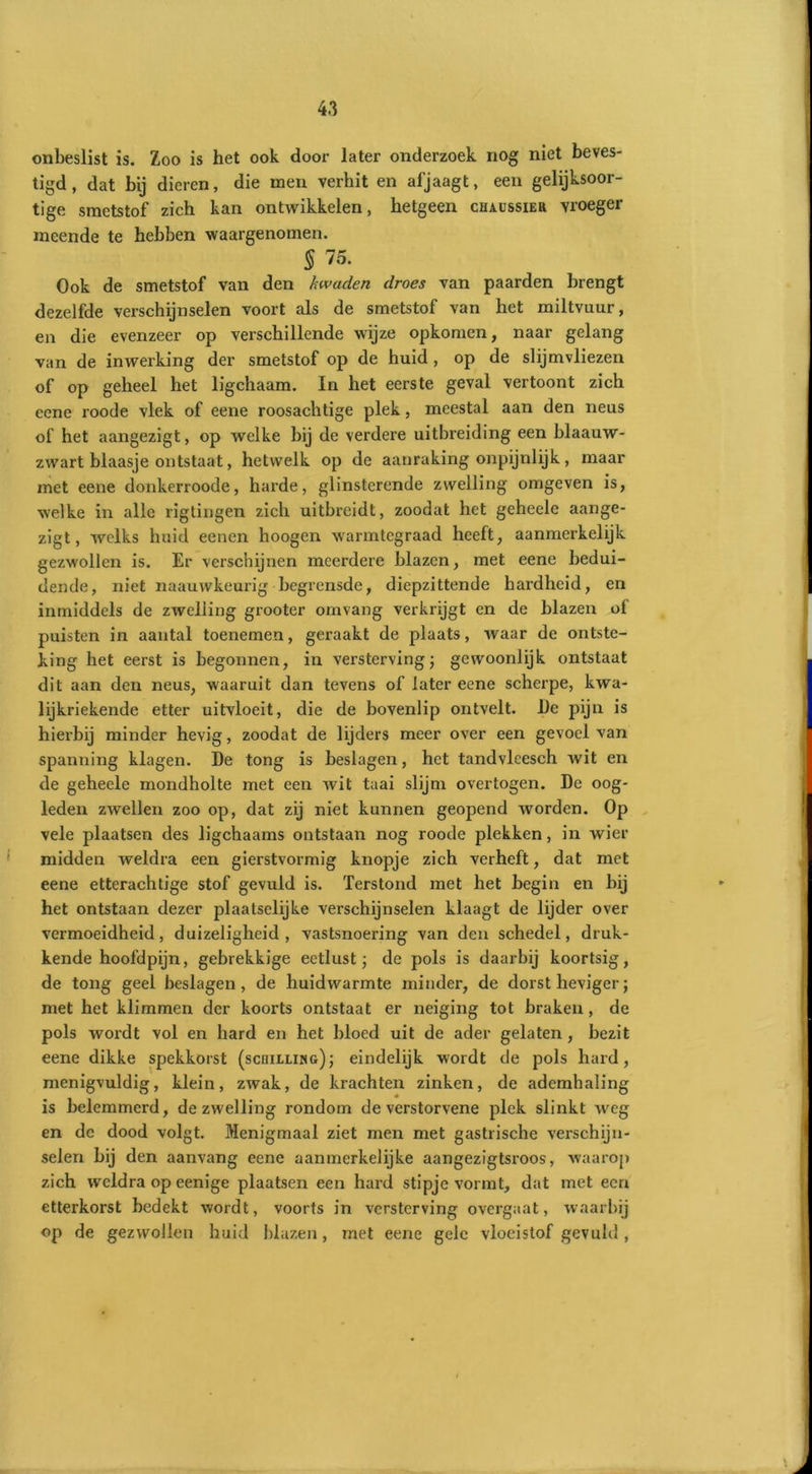 onbeslist is. Zoo is het ook door later onderzoek nog niet beves- tigd, dat bij dieren, die men verhit en afjaagt, een gelijksoor- tige smetstof zich kan ontwikkelen, hetgeen ciuüssier vroeger meende te hebben waargenomen. § 75. Ook de smetstof van den kwaden droes van paarden brengt dezelfde verschijnselen voort als de smetstof van het miltvuur, en die evenzeer op verschillende wijze opkomen, naar gelang van de inwerking der smetstof op de huid , op de slijmvliezen of op geheel het ligchaam. In het eerste geval vertoont zich cene roode vlek of eene roosachtige plek, meestal aan den neus of het aangezigt, op welke bij de verdere uitbreiding een blaauw- zwart blaasje ontstaat, hetwelk op de aanraking onpijnlijk, maar met eene donkerroode, harde, glinsterende zwelling omgeven is, welke in alle rigtingen zich uitbreidt, zoodat het geheele aange- zigt, welks huid eenen hoogen warmtegraad heeft, aanmerkelijk gezwollen is. Er verschijnen meerdere blazen, met eene bedui- dende, niet naauwkeurig begrensde, diepzittende hardheid, en inmiddels de zwelling grooter omvang verkrijgt en de blazen of puisten in aantal toenemen, geraakt de plaats, waar de ontste- king het eerst is begonnen, in versterving; gewoonlijk ontstaat dit aan den neus, waaruit dan tevens of later eene scherpe, kwa- lijkriekende etter uitvloeit, die de bovenlip ontvelt. I)e pijn is hierbij minder hevig, zoodat de lijders meer over een gevoel van spanning klagen. De tong is beslagen, het tandvlcesch wit en de geheele mondholte met een wit taai slijm overtogen. De oog- leden zwellen zoo op, dat zij niet kunnen geopend worden. Op vele plaatsen des ligchaams ontstaan nog roode plekken, in wier midden weldra een gierstvormig knopje zich verheft, dat met eene etterachtige stof gevuld is. Terstond met het begin en bij het ontstaan dezer plaatselijke verschijnselen klaagt de lijder over vermoeidheid, duizeligheid, vastsnoering van den schedel, druk- kende hoofdpijn, gebrekkige eetlust; de pols is daarbij koortsig, de tong geel beslagen, de huidwarmte minder, de dorst heviger; met het klimmen der koorts ontstaat er neiging tot braken, de pols wordt vol en hard en het bloed uit de ader gelaten , bezit eene dikke spekkorst (schilling); eindelijk wordt de pols hard, menigvuldig, klein, zivak, de krachten zinken, de ademhaling is belemmerd, de zwelling rondom de verstorvene plek slinkt weg en dc dood volgt. Menigmaal ziet men met gastrische verschijn- selen bij den aanvang eene aanmerkelijke aangezigtsroos, waarop zich weldra op eenige plaatsen een hard stipje vormt, dat met een etterkorst bedekt wordt, voorts in versterving overgaat, waarbij op de gezwollen huid blazen, met eene gele vloeistof gevuld ,