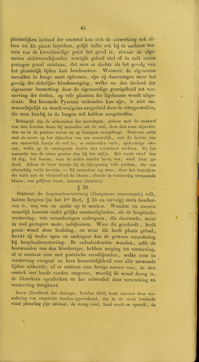 plaatselijken invloed der smetstof kan zich de uitwerking ook al- leen tot die plaats beperken, gelijk zulks ook bij de zachtere vor- men van de kwaadaardige puist het geval is, alwaar de alge- raeene ziekteverschijnselen somtijds geheel niet of in zulk eenen geringen graad ontstaan, dat men ze slechts als het gevolg van het plaatselijk lijden kan beschouwen. Wanneer de algcmeene toevallen in hooge mate opkomen, zijn zij daarentegen meer het gevolg der ziekelijke bloedsmenging, welke na den invloed der algemeene besmetting door de eigenaardige geneigdheid tot ver- sterving der deelcn, op vele plaatsen des ligchaams wordt uitge- drukt. Dat hiermede Pyaemie verbonden kan zijn, is niet on- waarschijnlijk en wordt eenigzins aangeduid door de ettergezwellen, die men hierbij in de longen wil hebben aangetroffen. Belangrijk zijn cle uitkomsten dgr inentingen, gedaan met de smetstof van den kwaden droes bij menschen uit de stof, door den neus afgeschei- den en in de puisten vervat en op konijnen overgebragt. Schilling entte met de eerste op het slijmvlies van een vrouwelijk, met de laatste van een mannelijk konijn de stof inj er ontstonden vuile, spekachtige zwe- ren, welke op de omringende deelen niet vernielend werkten. Bij het mannetje was de zweer grooter dan bij het wijfje. Het eerste stierf den 19 dag, het laatste, waar de ziekte minder hevig was, werd later ge- dood. Alleen de lever toonde bij de lijkopening vele puisten, die een etterachtig vocht bevatte. — Bij menschen zag men , door het bestrijken der huid met de vloeistof uit de blazen, almede in versterving overgaande blazen, van gelijken vorm, ontstaan (cuenozzi). 5 79. Omtrent de hospitaalsversterving (Gangraena nosocomialis') valt, buiten hetgeen (in het lsle Deel, $ 35 en vervolg) reeds beschre- ven is, nog een en ander op te merken. Wonden en zweren namelijk kunnen onder gelijke omstandigheden, als de hospitaals- versterving, vele veranderingen ondergaan, die daarmede, maar in veel geringere mate, nabijkomen. Waar dit geschiedt, heelt geene wond door hechting, en waar dit heeft plaats gehad, breekt zij weder open en ondergaat dan de gewone verandering bij hospitaalsversterving. De onbeduidendste wonden, zelfs de beetwonden van den bloedzuiger, hebben neiging tot versterving, of er ontstaat roos met gastrische verschijnselen , welke roos in versterving overgaat en hare besmettelijkheid over alle verwonde lijders uitbreidt; of er ontstaat eene hevige onware roos, in den omtrek met harde randen omgeven, waarbij de wond droog is, de likteekens openbreken en het celweefsel door verweeking en versterving terugkeert. South (Handboek der chirurgie, London 1846) heeft omtrent deze ver- andering van amputatie wonden-opgeteekend, dat in de reeds heelende wond plotseling pijn ontstaat, de stomp rood, hard wordt en opzwelt, de