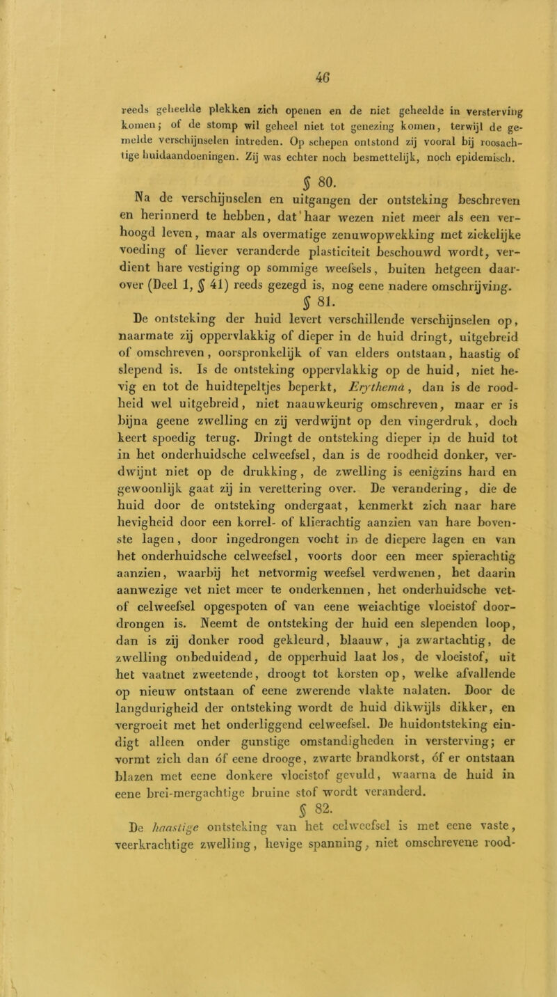 reeds geheelde plekken zich openen en de niet geheelde in versterving komenj of de stomp wil geheel niet tot genezing komen, terwijl de ge- melde verschijnselen intreden. Op schepen ontstond zij vooral bij roosach- tige huidaandoeningen. Zij was echter noch besmettelijk, noch epidemisch. $ 80. Na de verschijnselen en uitgangen der ontsteking beschreven en herinnerd te hebben, dat'haar wezen niet meer als een ver- hoogd leven, maar als overmatige zenuwopwekking met ziekelijke voeding ot liever veranderde plasticiteit beschouwd wordt, ver- dient bare vestiging op sommige weefsels, buiten hetgeen daar- over (Deel 1, § 41) reeds gezegd is, nog ecne nadere omschrijving. § 81. De ontsteking der huid levert verschillende verschijnselen op, naarmate zij oppervlakkig of dieper in de huid dringt, uitgebreid of omschreven , oorspronkelijk of van elders ontstaan, haastig of slepend is. Is de ontsteking oppervlakkig op de huid, niet he- vig en tot de huidtepeltjes beperkt, Erythemd , dan is de rood- heid wel uitgebreid, niet naauwkeurig omschreven, maar er is bijna geene zwelling en zij verdwijnt op den vingerdruk, doch keert spoedig terug. Dringt de ontsteking dieper ip de huid tot in het onderhuidsche celweefsel, dan is de roodheid donker, ver- dwijnt niet op de drukking, de zwelling is eenigzins hard en gewoonlijk gaat zij in verettering over. De verandering, die de huid door de ontsteking ondergaat, kenmerkt zich naar hare hevigheid door een korrel- of klierachtig aanzien van hare boven- ste lagen , door ingedrongen vocht in de diepere lagen en van het onderhuidsche celweefsel, voorts door een meer spierachtig aanzien, waarbij het netvormig weefsel verdwenen, het daarin aanwezige vet niet meer te onderkennen , het onderhuidsche vet- of celweefsel opgespoten of van eene weiachtige vloeistof door- drongen is. Neemt de ontsteking der huid een slependen loop, dan is zij donker rood gekleurd, blaauw, ja zwartachtig, de zwelling onbeduidend, de opperhuid laat los, de vloeistof, uit het vaatnet zweetende, droogt tot korsten op, welke afvallende op nieuw ontstaan of eene zwerende vlakte nalaten. Door de langdurigheid der ontsteking wordt de huid dikwijls dikker, en vergroeit met het onderliggend celweefsel. De huidontsteking ein- digt alleen onder gunstige omstandigheden in versterving; er vormt zich dan óf eene drooge, zwarte brandkorst, óf er ontstaan blazen met eene donkere vloeistof gevuld, waarna de huid in eene brci-mergachtige bruine stof wordt veranderd. 5 82. De haastige ontsteking van het celweefsel is met eene vaste, veerkrachtige zwelling, hevige spanning, niet omschrevene rood-