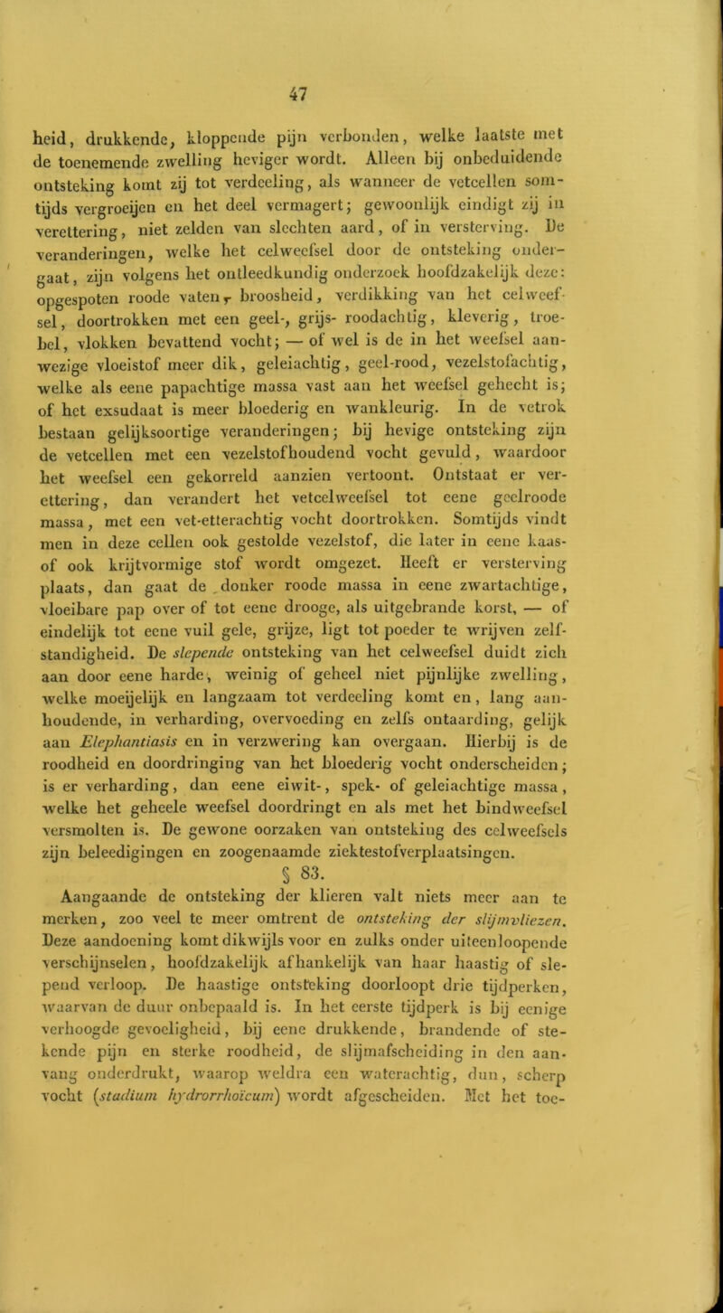 heid, drukkende, kloppende pijn verbonden, welke laatste met de toenemende zwelling heviger wordt. Alleen bij onbeduidende ontsteking komt zij tot verdceiing, als wanneer de vetcellen som- tijds vergroeijen en het deel vermagert; gewoonlijk eindigt zij ia verettering, niet zelden van slechten aard, of in versterving. De veranderingen, welke het celweefsel door de ontsteking onder- gaat, zijn volgens het ontleedkundig onderzoek hoofdzakelijk deze: opgespoten roode vatenr broosheid, verdikking van het celweef- sel, doortrokken met een geel-, grijs- roodachlig, kleverig, troe- bel, vlokken bevattend vocht; — of wel is de in het weefsel aan- wezige vloeistof meer dik, geleiachtig, geel-rood, vezelstofachtig, welke als eene papachtige massa vast aan het weefsel gehecht is; of het exsudaat is meer bloederig en wankleurig. In de vetrok bestaan gelijksoortige veranderingen; bij hevige ontsteking zijn de vetcellen met een vezelstofboudend vocht gevuld, waardoor het weefsel een gekorreld aanzien vertoont. Ontstaat er ver- ettering, dan verandert het vetcelweefsel tot cene geclroode massa, met een vet-etterachtig vocht doortrokken. Somtijds vindt men in deze cellen ook gestolde vezelstof, die later in cenc kaas- of ook krijtvormige stof wordt omgezet. Heeft er versterving plaats, dan gaat de . donker roode massa in eene zwartachtige, vloeibare pap over of tot eene drooge, als uitgebrande korst, — of eindelijk tot eene vuil gele, grijze, ligt tot poeder te wrijven zelf- standigheid. De slepende ontsteking van het celweefsel duidt zich aan door eene harde, weinig of geheel niet pijnlijke zwelling, welke moeijelijk en langzaam tot verdecling komt en, lang aan- houdende, in verharding, overvoeding en zelfs ontaarding, gelijk aan Elephantiasis en in verzwering kan overgaan. Hierbij is de roodheid en doordringing van het bloederig vocht onderscheiden; is er verharding, dan eene eiwit-, spek- of geleiachtige massa, welke het geheele weefsel doordringt en als met het bindweefsel versmolten is. De gewone oorzaken van ontsteking des celweefsels zijn beleedigingen en zoogenaamde ziektestofverplaatsingcn. § S3._ Aangaande de ontsteking der klieren valt niets meer aan te merken, zoo veel te meer omtrent de ontsteking der slijmvliezen. Deze aandoening komt dikwijls voor en zulks onder uiteenloopende verschijnselen, hoofdzakelijk afhankelijk van haar haastig of sle- pend verloop. De haastige ontsteking doorloopt drie tijdperken, waarvan de duur onbepaald is. In het eerste tijdperk is bij eenige verhoogde gevoeligheid, bij eene drukkende, brandende of ste- kende pijn en sterke roodheid, de slijmafscheiding in den aan- vang onderdrukt, waarop weldra een waterachtig-, dun, scherp vocht (studium hydrorrhoïcum) wordt afgescheiden. Met het toe-