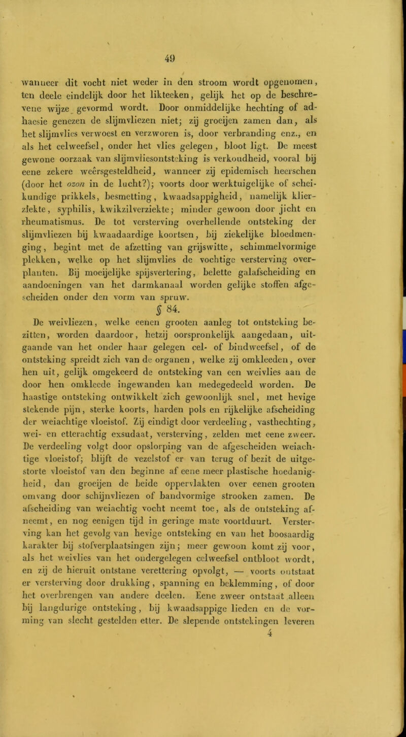 \ walmeer dit vocht niet weder in den stroom wordt opgenomen, ten deele eindelijk door liet liktecken, gelijk het op de beschre- vene wijze gevormd wordt. Door onmiddelijke hechting of ad- hacsie genezen de slijmvliezen niet; zij groeijen zamen dan, als het slijmvlies verwoest en verzworen is, door verbranding enz., en als het celweefsel, onder het vlies gelegen, bloot ligt. De meest gewone oorzaak van slijmviiesontsteking is verkoudheid, vooral hij eene zekere weersgesteldheid, wanneer zij epidemisch hecrschen (door het ozon in dc lucht?); voorts door werktuigelijke of schei- kundige prikkels, besmetting, kwaadsappigheid, namelijk klier- ziekte, syphilis, kwikzilverziekte; minder gewoon door jicht en rheumatismus. De tot versterving overhellende ontsteking der slijmvliezen bij kwaadaardige koortsen, hij ziekelijke bloedmen- ging , begint met de afzetting van grijswitte, schimmelvormige plekken, welke op het slijmvlies de vochtige versterving over- plantcn. Bij moeijelijke spijsvertering, belette galafscheiding en aandoeningen van het darmkanaal worden gelijke stoffen afge- scheiden onder den vorm van spruw. 5 84. De weivliezen, welke eenen grooten aanleg tot ontsteking be- zitten, worden daardoor, hetzij oorspronkelijk aangedaan, uit- gaande van het onder haar gelegen cel- of bindweefsel, of de ontsteking spreidt zich van de organen, welke zij omkleeden, over hen uit, gelijk omgekeerd de ontsteking van een wei vlies aan de door hen omklccde ingewanden kan medegedeeld worden. De haastige ontsteking ontwikkelt zich gewoonlijk snel, met hevige stekende pijn, sterke koorts, harden pols en rijkelijke afscheiding der weiachtige vloeistof. Zij eindigt door verdeeling, vasthechting, wei- en etterachtig exsudaat, versterving, zelden met eene zweer. De verdeeling volgt door opslorping van dc afgescheiden weiach- tige vloeistof; blijft de vezelstof er van terug of bezit de uitge- storte vloeistof van den beginne af eene meer plastische hoedanig- heid , dan groeijen de beide oppervlakten over eenen grooten om vang door schijnvliezen of handvormige strooken zamen. De afscheiding van weiachtig vocht neemt toe, als de ontsteking af- neemt, en nog eenigen tijd in geringe mate voortduurt. Verster- ving kan het gevolg van hevige ontsteking en van het boosaardig karakter bij stofverplaatsingen zijn; meer gewoon komt zij voor, als het weivlies van het ondergelegen celweefsel ontbloot wordt, en zij de hieruit ontstane verettering opvolgt, — voorts ontstaat er versterving door drukking, spanning en beklemming, of door het overbrengen van andere deelcn. Eene zweer ontstaat alleen hij langdurige ontsteking, bij kwaadsappige lieden en de vor- ming van slecht gestclden etter. De slepende ontstekingen leveren 4