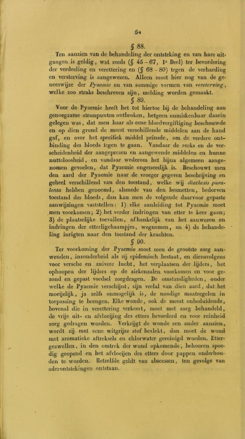5* § 88. Ten aanzien van de behandeling der ontsteking en van hare uit- gangen is geldig, wat reeds (§ 45-67, le Deel) ter bevordering der verdeeling en verettering en ($ 68 - 80) tegen de verharding en versterving is aangewezen. Alleen moet hier nog van de ge- neeswijze der Pyaemie en van sommige vormen van versterving, welke zoo straks beschreven zijn, melding worden gemaakt. § 89. Voor de Pyaemie heeft het tot hiertoe hij de behandeling aan genoegzame steunpunten ontbroken, hetgeen onmiskenbaar daarin gelegen was , dat men haar als eene bloedvergiftiging beschouwde en op dien grond de meest verschillende middelen aan de hand gaf, en over het specifiek middel peinsde, om de verdere ont- binding des bloeds tegen te gaan. Vandaar de reeks en de ver- scheidenheid der aangeprezen en aangewende middelen en hunne nutteloosheid, en vandaar wederom het bijna algemeen aange- nomen gevoelen, dat Pyaemie ongeneeslijk is. Beschouwt men den aard der Pyaemie naar de vroeger gegeven beschrijving en geheel verschillend van den toestand, welke wij diathesis puru- lenta hebben genoemd, alsmede van den besmetten, bedorven toestand des bloeds, dan kan men de volgende daarvoor gepaste aanwijzingen vaststellen: 1) elke aanleiding tot Pyaemie moet men voorkomen; 2) het verder indringen van etter te keer gaan; 3) de plaatselijke toevallen, afhankelijk van het aanwezen en indringen der etterligchaampjes, wegnemen, en 4) de behande- ling inrigten naar den toestand der krachten. § 90. Ter voorkoming der Pyaemie moet men de grootste zorg aan- wenden, inzonderheid als zij epidemisch bestaat, en diensvolgens voor versche en zuivere lucht, het verplaatsen der lijders , het ophoopen der lijders op de ziekenzalen voorkomen en voor ge- zond en gepast voedsel zorgdragen. De omstandigheden, onder welke de Pyaemie verschijnt, zijn veelal van dien aard, dat het moeijelijk, ja zelfs ónmogelijk is, de noodige maatregelen in toepassing te brengen. Elke wonde, ook de meest onbeduidende, bovenal die in verettering verkeert, moet met zorg behandeld, de vrije uit- en afvloeijing des etters bevorderd en voor reinheid zorg gedragen worden. Verkrijgt de wonde een ander aanzien, wordt zij met eene witgrijze stof bevlekt, dan moet de wond met aromatieke aftreksels en chlorwater gereinigd worden. Etter- gezwellen , in den omtrek der wond opkomende, belmoren spoe- dig geopend en het afvloeijen des etters door pappen onderhou- den te worden. Hetzelfde geldt van absccssen, ten gevolge van aderontstekingen ontstaan.