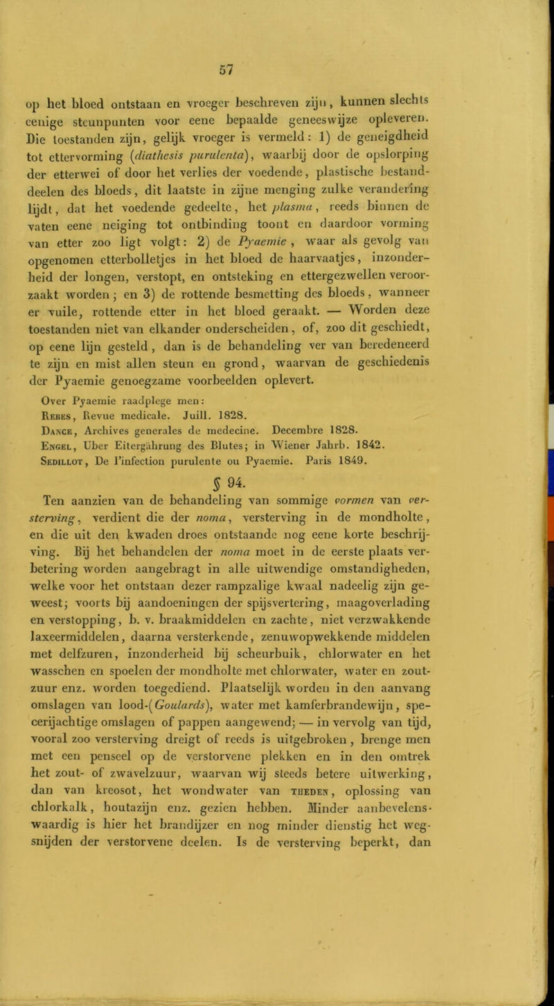 op het bloed ontstaan en vroeger beschreven zijn, kunnen slechts cenige steunpunten voor eene bepaalde geneeswijze opleveren. Die toestanden zijn, gelijk vroeger is vermeld: 1) de geneigdheid tot ettervorming (diathesis purulenta), waarbij door de opslorping der etterwei of door het verlies der voedende, plastische bestand- deelen des bloeds, dit laatste in zijne menging zulke verandering lijdt, dat het voedende gedeelte, het plasma, reeds binnen de vaten eene neiging tot ontbinding toont en daardoor vorming van etter zoo ligt volgt: 2) de Pyaemie , waar als gevolg van opgenomen etterbolletjes in het bloed de haarvaatjes, inzonder- heid der longen, verstopt, en ontsteking en ettergezwellen veroor- zaakt worden ; en 3) de rottende besmetting des bloeds, wanneer er vuile, rottende etter in het bloed geraakt. — Worden deze toestanden niet van elkander onderscheiden , of, zoo dit geschiedt, op eene lijn gesteld , dan is de behandeling ver van beredeneerd te zijn en mist allen steun en grond, waarvan de geschiedenis der Pjaemie genoegzame voorbeelden oplevert. Over Pyaemie raadplege men: Rebus, Revue medicale. Juill. 1828. Dance, Archives generales de medecine. Decembre 1828. Engel, Uber Eitergahrung des Blutes; in Wiener Jahrb. 1842. Sedillot, De 1’infection purulente ou Pyaemie. Paris 1849. $84. Ten aanzien van de behandeling van sommige vormen van ver- sterving , verdient die der noma, versterving in de mondholte, en die uit den kwaden droes ontstaande nog eene korte beschrij- ving. Bij het behandelen der noma moet in de eerste plaats ver- betering worden aangebragt in alle uitwendige omstandigheden, welke voor het ontstaan dezer rampzalige kwaal nadeelig zijn ge- weest; voorts bij aandoeningen der spijsvertering, maagoverlading en verstopping, b. v. braakmiddelen en zachte, niet verzwakkende laxeermiddelen, daarna versterkende, zenuvvopwekkende middelen met delfzuren, inzonderheid bij scheurbuik, chlorwater en het wasschen en spoelen der mondholte met chlorwater, water en zout- zuur enz. worden toegediend. Plaatselijk worden in den aanvang omslagen van lood-( Goulards), water met kamferbrandewijn, spe- cerijachtige omslagen of pappen aangewend; — in vervolg van tijd, vooral zoo versterving dreigt of reeds is uitgebroken , brenge men met een penseel op de verstorvene plekken en in den omtrek het zout- of zwavelzuur, waarvan wij steeds betere uitwerking, dan van kreosot, het wondwater van tijeden , oplossing van chlorkalk, houtazijn enz. gezien hebben. Minder aanbevelcns- waardig is hier het brandijzer en nog minder dienstig het weg- snijden der verstorvene dcelen. Is de versterving beperkt, dan