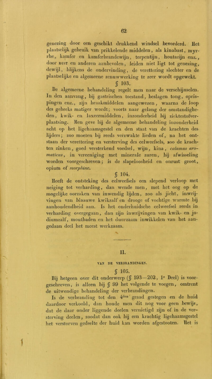 genezing door een geschikt drukkend windsel bevorderd. Het plaatselijk gebruik van prikkelende middelen, als kinabast, myr- rhe, kamfer en kamferbrandewijn, terpentijn, houtazijn enz., door rust en anderen aanbevolen, leiden niet ligt tot genezing, dewijl, blijkens de ondervinding, de verettering slechter en de plaatselijke en algemeene zenuwwerking te zeer wordt opgewekt. § 103. De algemeene behandeling regelt men naar de verschijnselen. In den aanvang, bij gastrischen toestand, beslagen tong, opris- pingen enz., zijn braakmiddelen aangewezen, waarna de loop des gebreks matiger wordt; voorts naar gelang der omstandighe- den, kwik- en laxeermiddelen, inzonderheid bij ziektestofver- plaatsing. Men geve bij de algemeene behandeling inzonderheid acht op het ligchaamsgestel en den staat van de krachten des lijders; zoo moeten bij reeds verzwakte lieden of, na het ont- staan der verettering en versterving des celweefsels, zoo de krach- ten zinken, goed versterkend voedsel, wijn, kina, ca la mus aro- matic us, in vereeniging met minerale zuren, bij afwisseling worden voorgeschreven; is de slapeloosheid en onrust groot, opium of morphine. § 104. Heeft de ontsteking des celweefsels een slepend verloop met neiging tot verharding, dan wende men, met het oog op de mogelijke oorzaken van inwendig lijden, zoo als jicht, inwrij- vingen van blaauwe kwikzalf en drooge of vochtige warmte bij aanhoudendheid aan. Is het onderhuidsche celweefsel reeds in verharding overgegaan, dan zijn inwrijvingen van kwik- en jo- diumzalf, moutbaden en het duurzaam inwikkelen van het aan- gedaan deel het meest werkzaam. II. \ VAN DE VERBRANDINGEN. § 105. Bij hetgeen over dit onderwerp ($ 193—202, le Deel) is voor- geschreven, is alleen hij § 99 het volgende te voegen, omtrent de uitwendige behandeling der verbrandingen. Is de verbranding tot den 4den' graad gestegen en de huid daardoor verkoold, dan houde men dit nog voor geen bewijs, dat de daar onder liggende deelen vernietigd zijn of in de ver- sterving deelcn, zoodat dan ook bij een krachtig ligchaamsgestel het verstorven gedeelte der huid kan worden afgestooten. Het is