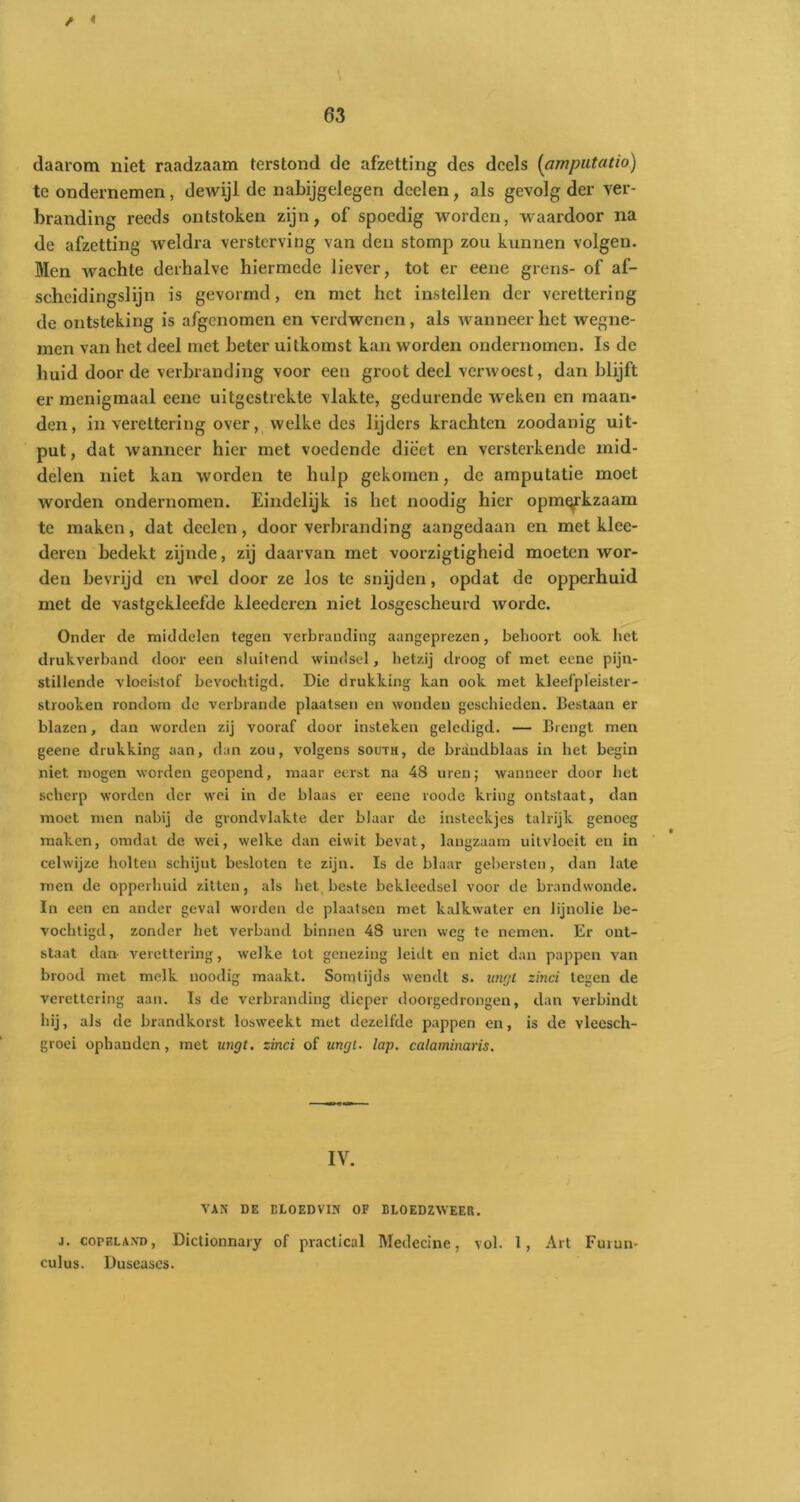 / < 63 daarom niet raadzaam terstond de afzetting des deels (amputatio) te ondernemen, dewijl de nabijgelegen dcclen, als gevolg der ver- branding reeds ontstoken zijn, of spoedig worden, waardoor na de afzetting weldra versterving van den stomp zou kunnen volgen. Men wachte derhalve hiermede liever, tot er eene grens- of af- scheidingslijn is gevormd, en met het instellen der verettering de ontsteking is afgenomen en verdwenen , als wanneer het wegne- men van het deel met beter uitkomst kan worden ondernomen. Is de huid door de verbranding voor een groot deel verwoest, dan blijft er menigmaal eene uitgestrekte vlakte, gedurende 'weken en maan- den, in verettering over, welke des lijders krachten zoodanig uit- put , dat wanneer hier met voedende dieet en versterkende mid- delen niet kan worden te hulp gekomen, de amputatie moet worden ondernomen. Eindelijk is het noodig hier opmerkzaam te maken, dat deelcn, door verbranding aangedaan en met klee- deren bedekt zijnde, zij daarvan met voorzigtigheid moeten wor- den bevrijd en wel door ze los te snijden, opdat de opperhuid met de vastgekleefde kleedercn niet losgescheurd worde. Onder de middelen tegen verbranding aangeprezen, behoort ook het drukverband door een sluitend windsel, hetzij droog of met eene pijn- stillende vloeistof bevochtigd. Die drukking kan ook met kleefpleister- strooken rondom de verbrande plaatsen en wonden geschieden. Bestaan er blazen, dan worden zij vooraf door insteken geledigd. — Brengt men geene drukking aan, dan zou, volgens south, de brandblaas in het begin niet mogen worden geopend, maar eerst na 48 uren; wanneer door het scherp worden der wei in de blaas er eene roode kring ontstaat, dan moet men nabij de grondvlakte der blaar de insteekjes talrijk genoeg maken, omdat de wei, welke dan eiwit bevat, langzaam uitvloeit en in celwijze holten schijnt besloten te zijn. Is de blaar gebersten, dan late men de opperhuid zitten, als het beste bekleedsel voor de brandwonde. In een en ander geval worden de plaatsen met kalkwater en lijnolie be- vochtigd, zonder het verband binnen 48 uren weg te nemen. Er ont- staat dan- verettering, welke tot genezing leidt en niet dan pappen van brood met melk noodig maakt. Somtijds wendt s. lavjt zinci tegen de verettering aan. Is de verbranding dieper doorgedrongen, dan verbindt hij, als de brandkorst losweekt met dezelfde pappen en, is de vleesch- groei ophanden, met ungt. zinci of ungt. lap. calaminaris. IV. VAN DE BLOEDVIN OF BLOEDZWEER. j. copeland, Dictionnary of practical Medecine, vol. 1, Art Furun- culus. Duseascs.