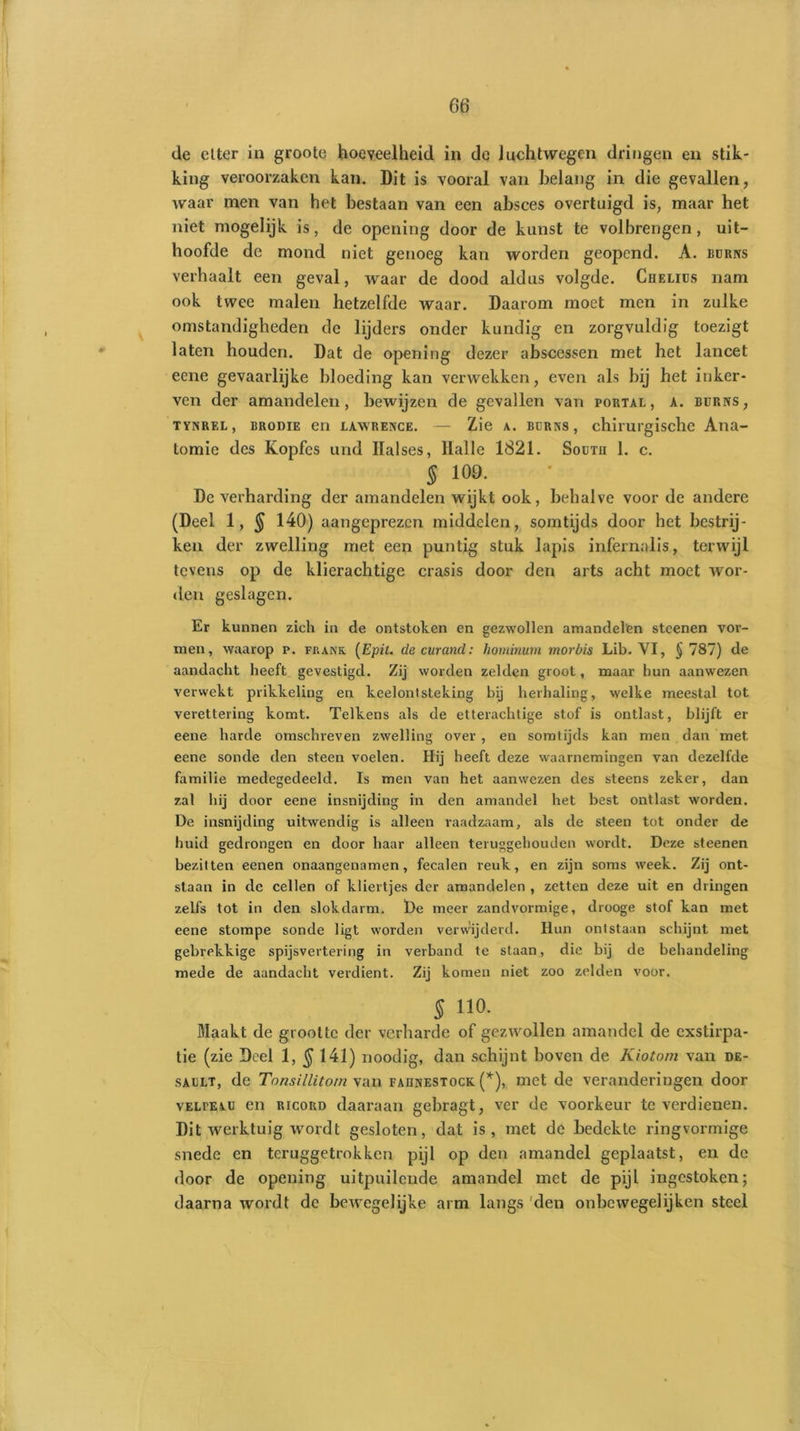 de citer in groote hoeveelheid in de luchtwegen dringen en stik- king veroorzaken kan. Dit is vooral van belang in die gevallen, waar men van het bestaan van een absces overtuigd is, maar het niet mogelijk is, de opening door de kunst te volbrengen, uit- hoofde de mond niet genoeg kan worden geopend. A. buriys verhaalt een geval, waar de dood aldus volgde. Chelius nam ook twee malen hetzelfde waar. Daarom moet men in zulke omstandigheden de lijders onder kundig cn zorgvuldig toezigt laten houden. Dat de opening dezer abscessen met het lancet eene gevaarlijke bloeding kan verwekken, even als bij het inker- ven der amandelen, bewijzen de gevallen van portal, a. burns, tynrel, BRODiE en LAWRENCE. — Zie a. BORNS, chirurgische Ana- tomie des Kopfcs und Ilalses, llalle 1821. South 1. c. § 109. De verharding der amandelen wijkt ook, behalve voor de andere (Deel 1, $ 140) aangeprezen middelen, somtijds door het bestrij- ken der zwelling met een puntig stuk lapis infernalis, terwijl tevens op de klierachtige crasis door den arts acht moet wor- den geslagen. Er kunnen zich in de ontstoken en gezwollen amandelen steenen vor- men, waarop p. frank (Epit. decurand: hominurn morbis Lib. YI, § 787) de aandacht heeft gevestigd. Zij worden zelden groot, maar hun aanwezen verwekt prikkeling en keelontsteking bij herhaling, welke meestal tot verettering komt. Telkens als de etterachtige stof is ontlast, blijft er eene harde omschreven zwelling over , en somtijds kan men dan met. eene sonde den steen voelen. Hij heeft deze waarnemingen van dezelfde familie medegedeeld. Is men van het aanwezen des steens zeker, dan zal hij door eene insnijding in den amandel het best ontlast worden. De insnijding uitwendig is alleen raadzaam, als de steen tot onder de huid gedrongen en door haar alleen teruggehouden wordt. Deze steenen bezitten eenen onaangenamen, fecalen reuk, en zijn soms week. Zij ont- staan in de cellen of kliertjes der amandelen , zetten deze uit en dringen zelfs tot in den slokdarm. ï)e meer zandvormige, drooge stof kan met eene stompe sonde ligt worden verwijderd. Hun ontstaan schijnt met gebrekkige spijsvertering in verband te staan, die bij de behandeling mede de aandacht verdient. Zij komen niet zoo zelden voor. 5 110. Maakt de grootte der verharde of gezwollen amandel de exstirpa- tie (zie Deel 1, § 141) noodig, dan schijnt boven de Kiotom van de- sault, de Tonsillitom van faiinestock (*), met de veranderingen door vELrEAU en ricoud daaraan gebragt, ver de voorkeur te verdienen. Dit werktuig wordt gesloten, dat is, met de bedekte ringvormige snede en teruggetrokken pijl op den amandel geplaatst, en de door de opening uitpuilende amandel met de pijl ingestoken; daarna wordt de bewegelijke arm langs 'den onbewegelijken steel