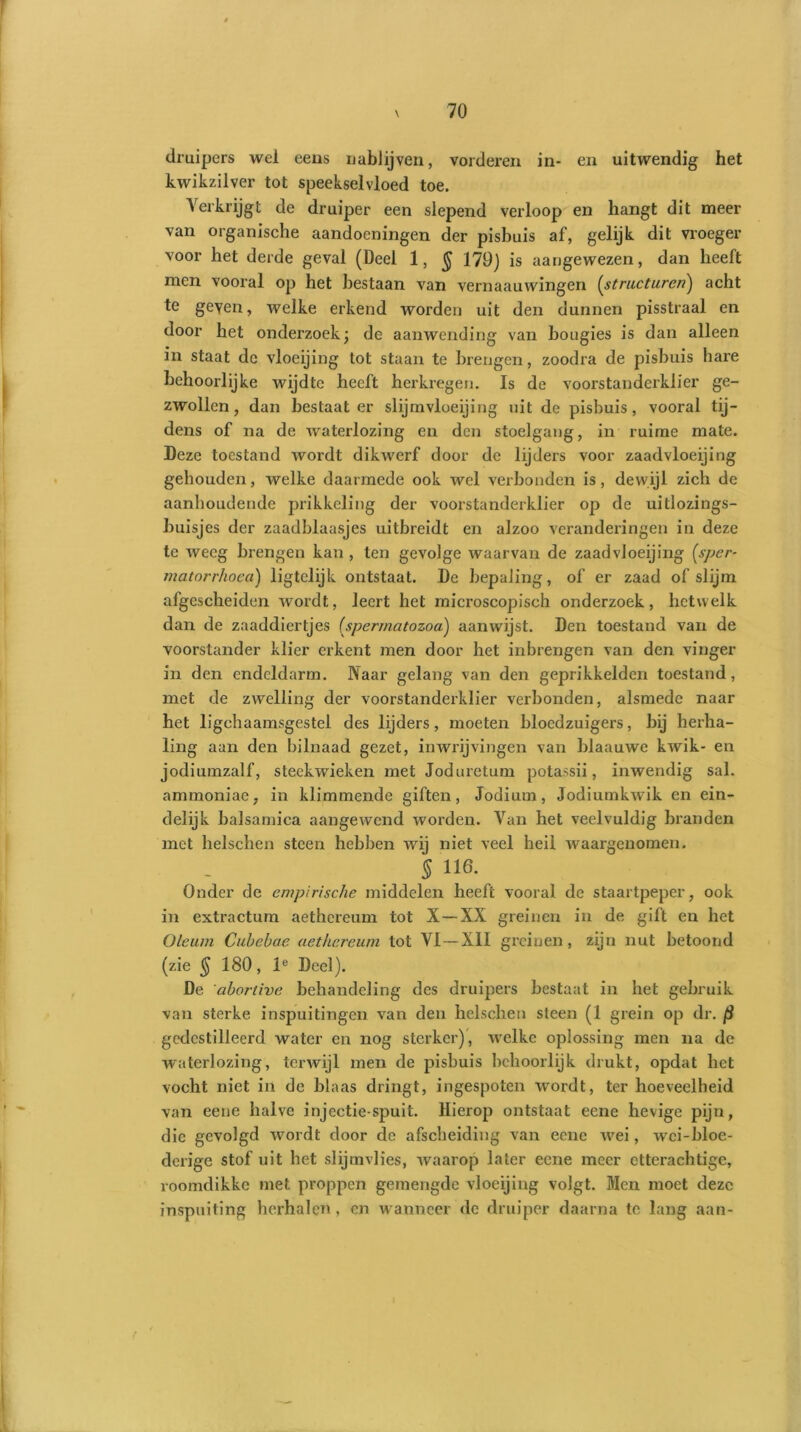 druipers wel eens nablijven, vorderen in- en uitwendig het kwikzilver tot speekselvloed toe. Verkrijgt de druiper een slepend verloop en hangt dit meer van organische aandoeningen der pisbuis af, gelijk dit vroeger voor het derde geval (Deel 1, $ 179) is aangewezen, dan heeft men vooral op het bestaan van vernaauwingen (structuren) acht te geven, welke erkend worden uit den dunnen pisstraal en door het onderzoek; de aanwending van bougies is dan alleen in staat de vloeijing tot staan te brengen, zoodra de pisbuis hare behoorlijke wijdte heeft herkregen. Is de voorstanderklier ge- zwollen, dan bestaat er slijmvloeijing uit de pisbuis, vooral tij- dens of na de waterlozing en den stoelgang, in ruime mate. Deze toestand wordt dikwerf door de lijders voor zaadvloeijing gehouden, welke daarmede ook wel verbonden is, dewijl zich de aanhoudende prikkeling der voorstanderklier op de uitlozings- buisjes der zaadblaasjes uitbreidt en alzoo veranderingen in deze te weeg brengen kan , ten gevolge waarvan de zaadvloeijing [sper- matorrhoea) ligtelijk ontstaat. De bepaling, of er zaad of slijm afgescheiden wordt, leert het microscopisch onderzoek, hetwelk dan de zaaddiertjes (spermatozoa) aanwijst. Den toestand van de voorstander klier erkent men door het inbrengen van den vinger in den endeldarm. Naar gelang van den geprikkelden toestand, met de zwelling der voorstanderklier verbonden, alsmede naar het ligchaamsgestel des lijders, moeten bloedzuigers, bij herha- ling aan den bilnaad gezet, in wrijvingen van blaauwe kwik- en jodiumzalf, steekwieken met Joduretum potassii, inwendig sal. ammoniae, in klimmende giften, Jodium, Jodiurnkwik en ein- delijk balsamica aangewend worden. Van het veelvuldig branden met helschen steen hebben wij niet veel heil waargenomen. 5 He- Onder de empirische middelen heeft vooral de staartpeper, ook in extractum aethereum tot X—XX greinen in de gift en het Oleum Cubebae aethereum tot VI—XII greinen, zijn nut betoond (zie § 180, le Deel). De 'abortive behandeling des druipers bestaat in het gebruik van sterke inspuitingen van den helschen steen (1 grein op dr. (i gedestilleerd water en nog sterker), welke oplossing men na de waterlozing, terwijl men de pisbuis behoorlijk drukt, opdat het vocht niet in de blaas dringt, ingespoten wordt, ter hoeveelheid van eene halve injectie spuit. Hierop ontstaat eene hevige pijn, die gevolgd wordt door de afscheiding van eene wei, wci-bloe- derige stof uit het slijmvlies, waarop later eene meer ctterachtige, roomdikke met proppen gemengde vloeijing volgt. Men moet deze inspuiting herhalen, cn wanneer de druiper daarna tc lang aan-