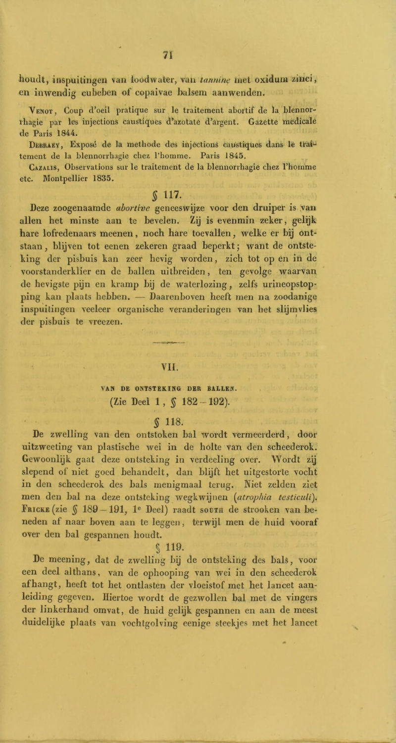 houdt, inspuitingen van loodwater, van tannine met oxiduni ziuci, en inwendig cubeben of copaivae balsem aanwenden. Veniot, Coup d’oeil pratique sur le traiteraent abortif de la blennor- vhagie par les injections caustiques d’azotate d’argent. Gazette medicale de Paris 1844. Debraky, Exposé de la methode des injèctions caustiques dans le Uaf- tement de la blennorrhagie chez 1’homme. Paris 1845. Cazalis, Observations sur le traitement de la blennorrhagie chez 1’homme etc. Montpellier 1835. 5 in. Deze zoogenaamde abortive geneeswijze voor den druiper is van allen het minste aan te bevelen. Zij is evenmin zeker, gelijk hare lofredenaars meenen, noch hare toevallen, welke er bij ont- staan , blijven tot eenen zekeren graad beperkt; want de ontste- king der pisbuis kan zeer hevig worden, zich tot op en in de voorstanderklier en de ballen uitbreiden, ten gevolge waarvan de hevigste pijn en kramp bij de waterlozing, zelfs urineopstop- ping kan plaats hebben. — Daarenboven heeft men na zoodanige inspuitingen veeleer organische veranderingen van het slijmvlies der pisbuis te vreezen. VII. VAN DE ONTSTEKING DER BALLEN. (Zie Deel 1 , § 182 -192). § 118. De zwelling van den ontstoken bal wordt vermeerderd, door uitzweeting van plastische wei in de holte van den scheederok. Gewoonlijk gaat deze ontsteking in verdeeling over. Wordt zij slepend of niet goed behandelt, dan blijft het uitgestorte vocht in den scheederok des bals menigmaal terug. Niet zelden ziet men den bal na deze ontsteking wegkwijnen (atrophia tcsticuli). FRicKE(zie $ 189 — 191, le Deel) raadt soctii de strooken van be- neden af naar boven aan te leggen, terwijl men de huid vooraf over den bal gespannen houdt. $ 119 De meening, dat de zwelling bij de ontsteking des bals, voor een deel althans, van de ophooping van wei in den scheederok afhangt, heeft tot het ontlasten der vloeistof met het lancet aan- leiding gegeven. Hiertoe wordt de gezwollen bal met de vingers der linkerhand omvat, de huid gelijk gespannen en aan de meest duidelijke plaats van vochtgolving eenige steekjes met het lancet