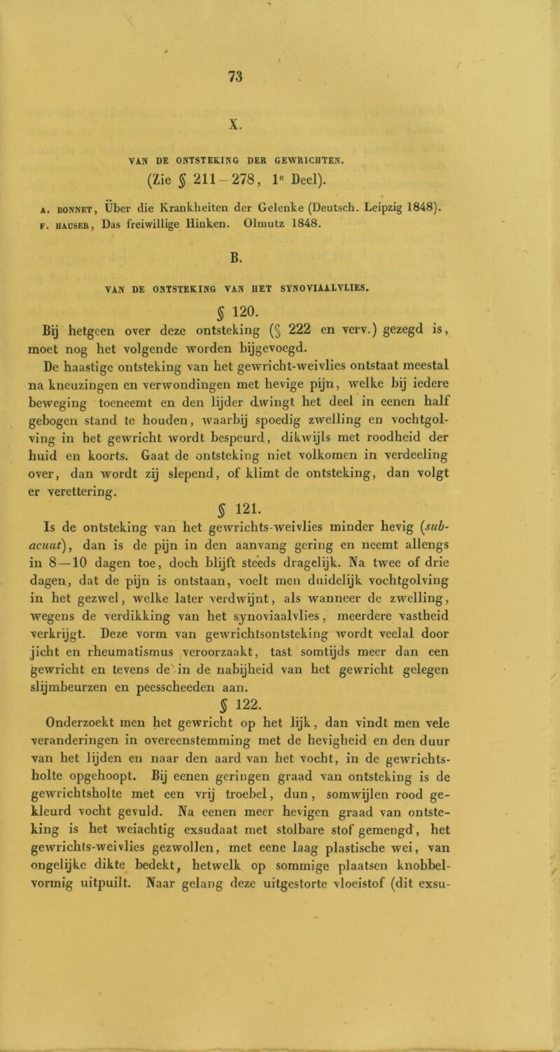 / X. VAN DE ONTSTEKING DER GEWR1CIITEN. (Zie § 211—278, le Deel). a. bonnet, Uber die Krankheiten der Gelenke (Deutsch. Leipzig 1848). F. uAusER, Das freiwillige Hinken. Olmutz 1848. B. VAN DE ONTSTEKING VAN I1ET SYNOVIAALVLIES. 5 120. Bij hetgeen over deze ontsteking (§ 222 en verv.) gezegd is, moet nog het volgende worden hijgevoegd. De haastige ontsteking van het gewricht-weivlies ontstaat meestal na kneuzingen en verwondingen met hevige pijn, welke bij iedere beweging toeneemt en den lijder dwingt het deel in eenen half gebogen stand te houden, waarbij spoedig zwelling en vochtgol- ving in het gewricht wordt bespeurd, dikwijls met roodheid der huid en koorts. Gaat de ontsteking niet volkomen in verdeeling over, dan wordt zij slepend, of klimt de ontsteking, dan volgt er verettering. $ 121. Is de ontsteking van het gewrichts-weivlies minder hevig (sub- acuut), dan is de pijn in den aanvang gering en neemt allengs in 8 —10 dagen toe, doch blijft steeds dragelijk. Na twee of drie dagen, dat de pijn is ontstaan, voelt men duidelijk vochtgolving in het gezwel, welke later verdwijnt, als wanneer de zwelling, wegens de verdikking van het synoviaalvlies, meerdere vastheid verkrijgt. Deze vorm van gewrichtsontsteking wordt veelal door jicht en rheumatismus veroorzaakt, tast somtijds meer dan een gewricht en tevens de' in de nabijheid van het gewricht gelegen sliimbeurzen en peesscheeden aan. § 122. Onderzoekt men het gewricht op het lijk, dan vindt men vele veranderingen in overeenstemming met de hevigheid en den duur van het lijden en naar den aard van het vocht, in de gewrichts- holte opgehoopt. Bij eenen gcringen graad van ontsteking is de gewrichtsholte met een vrij troebel, dun, somwijlen rood ge- kleurd vocht gevuld. Na eenen meer hevigen graad van ontste- king is het weiachtig exsudaat met stolbare stof gemengd, het gewrichts-weivlies gezwollen, met eene laag plastische wei, van ongelijke dikte bedekt, hetwelk op sommige plaatsen knobbel- vormig uitpuilt. Naar gelang deze uitgestorte vloeistof (dit exsu-