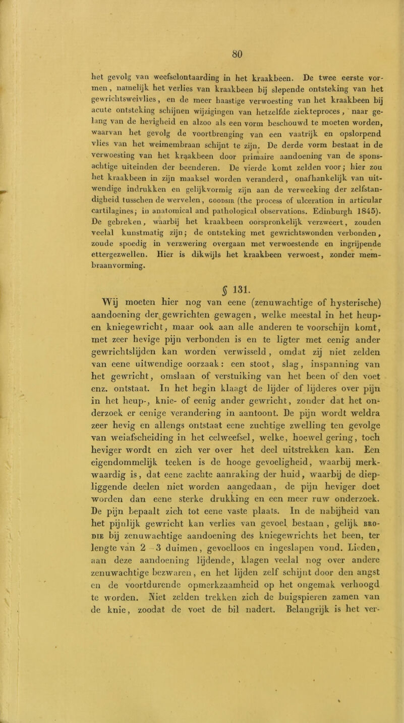 het gevolg van weefselontaarding in het kraakbeen. De twee eerste vor- men , namelijk het verlies van kraakbeen bij slepende ontsteking van het gewrichtsweivlies, en de meer haastige verwoesting van het kraakbeen bij acute ontsteking schijnen wijzigingen van hetzelfde ziekteproces , naar ge- lang van de hevigheid en alzoo als een vorm beschouwd te moeten worden, waarvan het gevolg de voortbrenging van een vaatrijk en opslorpend vlies van het weimembraan schijnt te zijn. De derde vorm bestaat in de verwoesting van het kraakbeen door primaire aandoening van de spons- achtige uiteinden der beenderen. De vierde komt zelden voor; hier zou het kraakbeen in zijn maaksel worden veranderd, onafhankelijk van uit- wendige indrukken en gelijkvormig zijn aan de verweeking der zelfstan- digheid tusschen de wervelen, goodsir (the process of ulceration in artieular cartilagines; in anatomical and pathological observations. Edinburgh 1845). De gebreken, waarbij het kraakbeen oorspronkelijk verzweert, zouden veelal kunstmatig zijn; de ontsteking met gewrichtswonden verbonden, zoude spoedig in verzwering overgaan met verwoestende en ingrijpende ettergezwellen. Hier is dikwijls het kraakbeen verwoest, zonder mem- braanvorming. 5 131. Wij moeten hier nog van eene (zenuwachtige of hysterische) aandoening der gewrichten gewagen , welke meestal in het heup- en kniegewricht, maar ook aan alle anderen tevoorschijn komt, met zeer hevige pijn verbonden is en te ligter met cenig ander gewrichtslijden kan worden verwisseld, omdat zij niet zelden van eene uitwendige oorzaak: een stoot, slag, inspanning van het gewricht, omslaan of verstuiking van het been of den voet enz. ontstaat. In het begin klaagt de lijder of lijderes over pijn in het heup-, knie- of eenig ander gewricht, zonder dat het on- derzoek er eenige verandering in aantoont. De pijn wordt weldra zeer hevig en allengs ontstaat eene zuchtige zAvelling ten gevolge van weiafscheiding in het celweefsel, welke, hoewel gering, toch heviger wordt en zich ver over het deel uitstrekken kan. Een eigendommelijk teeken is de hooge gevoeligheid, waarbij merk- waardig is, dat eene zachte aanraking der huid, waarbij de diep- liggende deelen niet worden aangedaan, de pijn heviger doet worden dan eene sterke drukking en een meer ruw onderzoek. De pijn bepaalt zich tot eene vaste plaats. In de nabijheid van het pijnlijk gewricht kan verlies van gevoel bestaan , gelijk bro- die bij zenuwachtige aandoening des kniegewrichts het been, ter lengte van 2 3 duimen, gevoelloos cn ingeslapen vond. Lieden, aan deze aandoening lijdende, klagen veelal nog over andere zenuwachtige bezwaren, en het lijden zelf schijnt door den angst cn de voortdurende opmerkzaamheid op het ongemak verhoogd te worden. Niet zelden trekken zich de buigspieren zamen van de knie, zoodat de voet de bil nadert. Belangrijk is het ver-