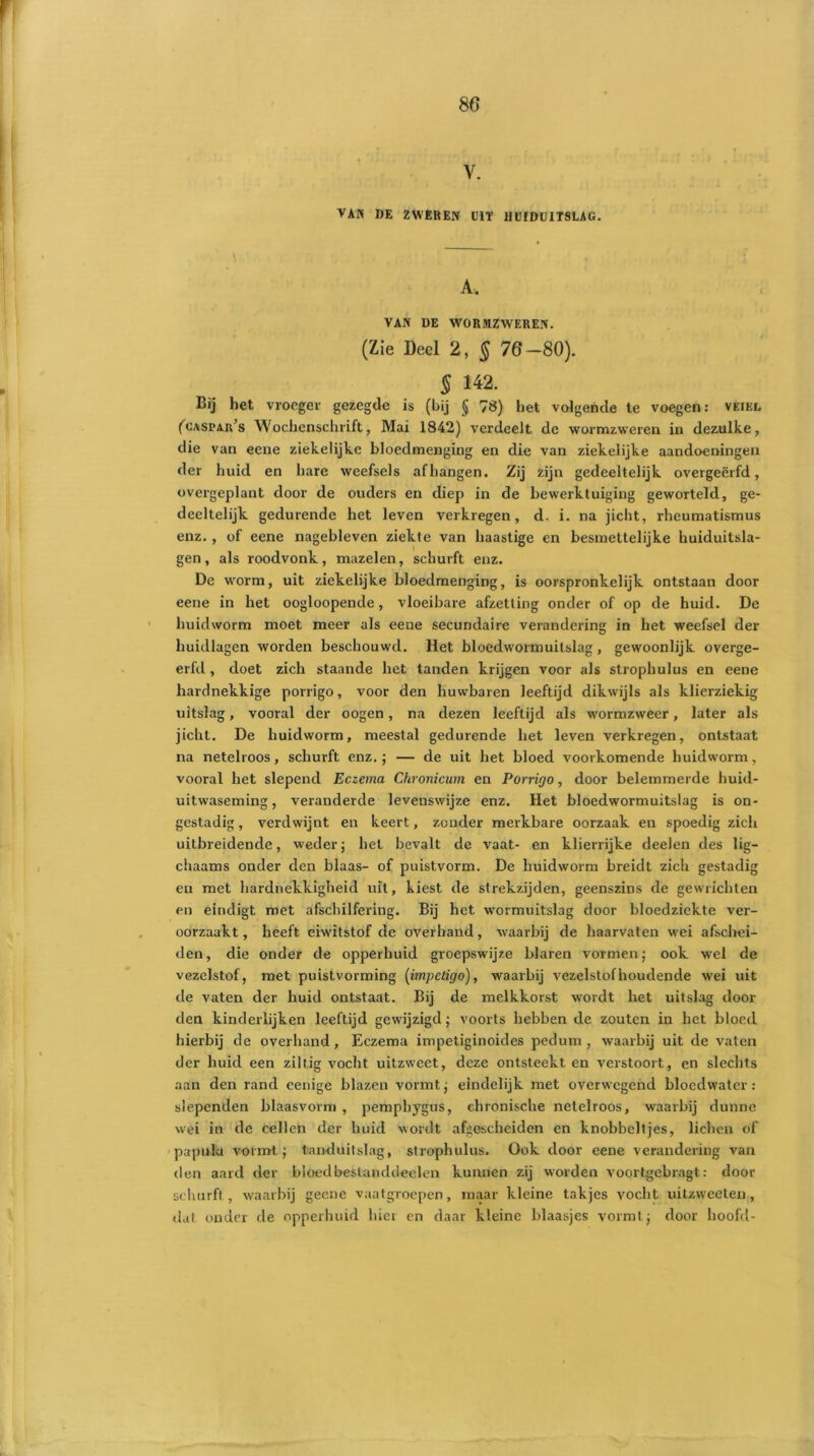 V. VAN DE ZWEREN DIT HUIDUITSLAG. A, VAN DE WORMZWEREN. (Zie Deel 2, § 76-80). 5 142. Bij liet vroeger gezegde is (bij § 78) liet volgende te voegen: veikl fcASPAn’s Wochenschrift, Mai 1842) verdeelt de wormzweren in dezulke, die van eene ziekelijke bloedmenging en die van ziekelijke aandoeningen der huid en hare weefsels afhangen. Zij zijn gedeeltelijk overgeërfd, overgeplant door de ouders en diep in de bewerktuiging geworteld, ge- deeltelijk. gedurende het leven verkregen, d. i. na jicht, rheumatismus enz. , of eene nagebleven ziekte van haastige en besinettelijke huiduitsla- gen, als roodvonk., mazelen, schurft enz. De worm, uit ziekelijke bloedmenging, is oorspronkelijk ontstaan door eene in het oogloopende, vloeibare afzetting onder of op de huid. De huidworm moet meer als eene secundaire verandering in het weefsel der huidlagen worden beschouwd. Het bloedwormuitslag, gewoonlijk overge- ërfd , doet zich staande het tanden krijgen voor als strophulus en eene hardnekkige porrigo, voor den huwbaren leeftijd dikwijls als klierziekig uitslag, vooral der oogen, na dezen leeftijd als wormzweer, later als jicht. De huidworm, meestal gedurende het leven verkregen, ontstaat na netelroos, schurft enz.; — de uit het bloed voorkomende huidworm, vooral het slepend Eczema Chronicum en Porrigo, door belemmerde huid- uitwaseming, veranderde levenswijze enz. Het bloedwormuitslag is on- gestadig, verdwijnt en keert, zonder merkbare oorzaak, en spoedig zich uitbreidende, weder; het bevalt de vaat- en klierrijke deelen des lig- chaams onder den blaas- of puistvorm. De huidworm breidt zich gestadig en met hardnekkigheid uit, kiest de strekzijden, geenszins de gewrichten en eindigt met afschilfering. Bij het wormuitslag door bloedziekte ver- oorzaakt , heeft eiwitstof de overhand, waarbij de haarvaten wei afschei- den, die onder de opperhuid groepswijze blaren vormen; ook wel de vezelstof, met puistvorming (impeligo), waarbij vezelstof houdende wei uit de vaten der huid ontstaat. Bij de melkkorst wordt het uitslag dooi- den kinderlijken leeftijd gewijzigd; voorts hebben de zouten in het bloed hierbij de overhand, Eczema impetiginoides pedum , waarbij uit de vaten der huid een ziltig vocht uitzweet, deze ontsteekt en verstoort, en slechts aan den rand eenige blazen vormt; eindelijk met overwegend bloedwater: slependen blaasvorm , pempbygus, chronische netelroos, waarbij dunne wei in de cellen der huid wordt afgescheiden en knobbeltjes, lichen of papula vormt; land uitslag, strophulus. Ook door eene verandering van den aard der bloedbeslanddeelen kunnen zij worden voortgebragt: door schurft , waarbij geene vaatgroepen, maar kleine takjes vocht uitzweeten, dat onder de opperhuid hier en daar kleine blaasjes vormt; door hoofd-