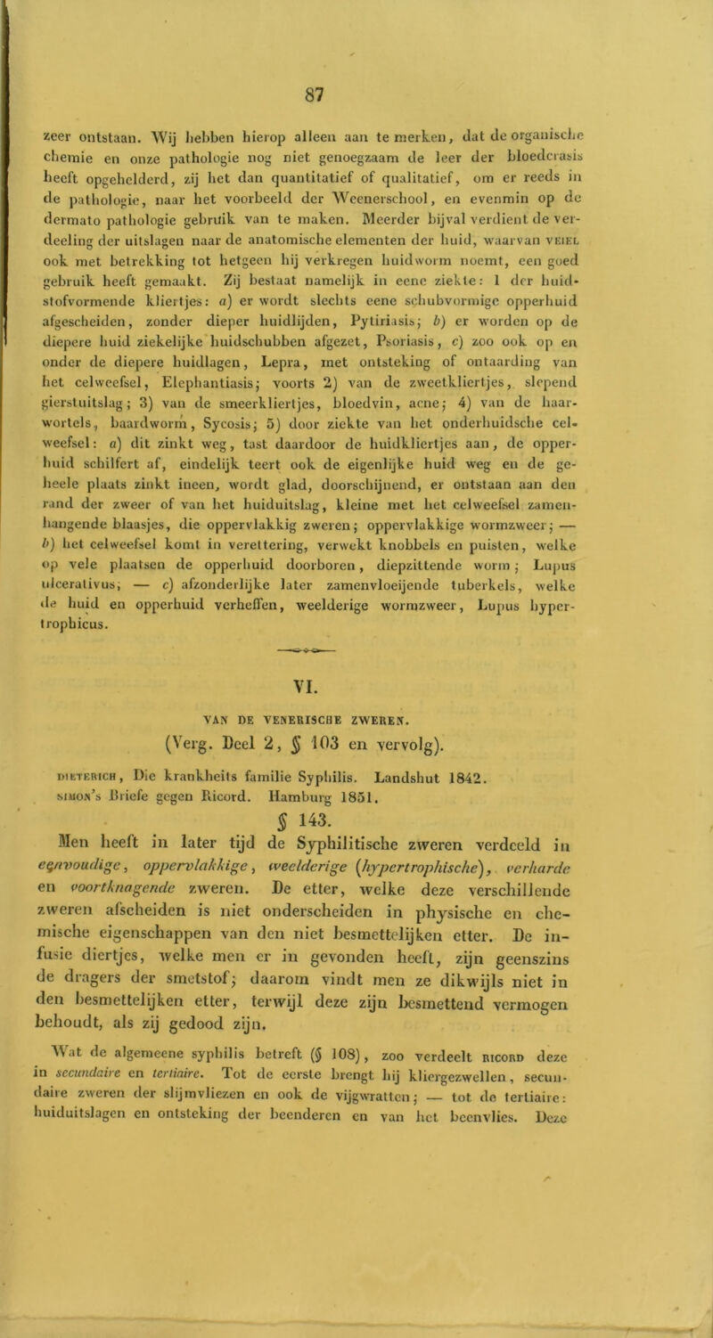zeer ontstaan. Wij hebben hierop alleen aan te merken, dat de organische chemie en onze pathologie nog niet genoegzaam de leer der bloedcrasis heeft opgehelderd, zij het dan quantitatief of qualitatief, om er reeds in de pathologie, naar het voorbeeld der Wcenerschool, en evenmin op de dermato pathologie gebruik van te maken. Meerder bijval verdient de ver- decling der uitslagen naar de anatomische elementen der huid, waarvan vëiel ook met betrekking tot hetgeen hij verkregen huidworm noemt, een goed gebruik heeft gemaakt. Zij bestaat namelijk in eene ziekte: 1 der huid* stofvormende kliertjes: a) er wordt slechts eene schubvormige opperhuid afgescheiden, zonder dieper huidlijden, Pytiriasis; b) er worden op de diepere huid ziekelijke huidschubben afgezet, Psoriasis, c) zoo ook op en onder de diepere huidlagen, Lepra, met ontsteking of ontaarding van het celweefsel, Elephantiasis; voorts 2) van de zweetkliertjes, slepend gierstuitslag; 3) van de smeerklierljes, bloedvin, acne; 4) van de haar- wortels, baardworm, Sycosis; 5) door ziekte van het onderhuidsche cel- weefsel: a) dit zinkt weg, tast daardoor de huidkliertjes aan, de opper- huid schilfert af, eindelijk teert ook de eigenlijke huid weg en de ge- lieele plaats zinkt ineen, wordt glad, doorschijnend, er ontstaan aan den rand der zweer of van het huiduitslag, kleine met het celweefsel zamen- hangende blaasjes, die oppervlakkig zweren; oppervlakkige wormzweer; — /') het celweefsel komt in verettering, verwekt knobbels en puisten, welke op vele plaatsen de opperhuid doorboren, diepzittende worm; Lupus uicerativus; — c) afzonderlijke later zamenvloeijende tuberkels, welke de huid en opperhuid verheffen, weelderige wormzweer, Lupus byper- trophicus. VI. VAN DE VENERISCHE ZWEREN. (Verg. Deel 2, § 103 en vervolg). niKTERicH, Die krankheits familie Syphilis. Landshut 1842. siuon’s ilriefe gegen Piicord. Hamburg 1851. 5 !43. Men heeft in later tijd de Syphilitische zweren verdeeld in eenvoudige, oppervlakkige , weelderige [hypert rophische), verharde en voortknagende zweren. De etter, welke deze verschillende zweren afscheiden is niet onderscheiden in physischc en che- mische eigenschappen van den niet besmettelijken etter. De in- fusie diertjes, welke men er in gevonden heeft, zijn geenszins de dragers der smetstof; daarom vindt men ze dikwijls niet in den besmettel ij ken etter, terwijl deze zijn besmettend vermogen behoudt, als zij gedood zijn. Wat dc algemeene syphilis betreft (§ 108), zoo verdeelt ricord deze in secundaire en tertiaire. Tot de eerste brengt hij kliergezwellen, secun- daiie zweren der slijmvliezen en ook de vijgwratten; — tot do tertiaire: huiduitslagen en ontsteking der beenderen en van het beenvlies. Deze