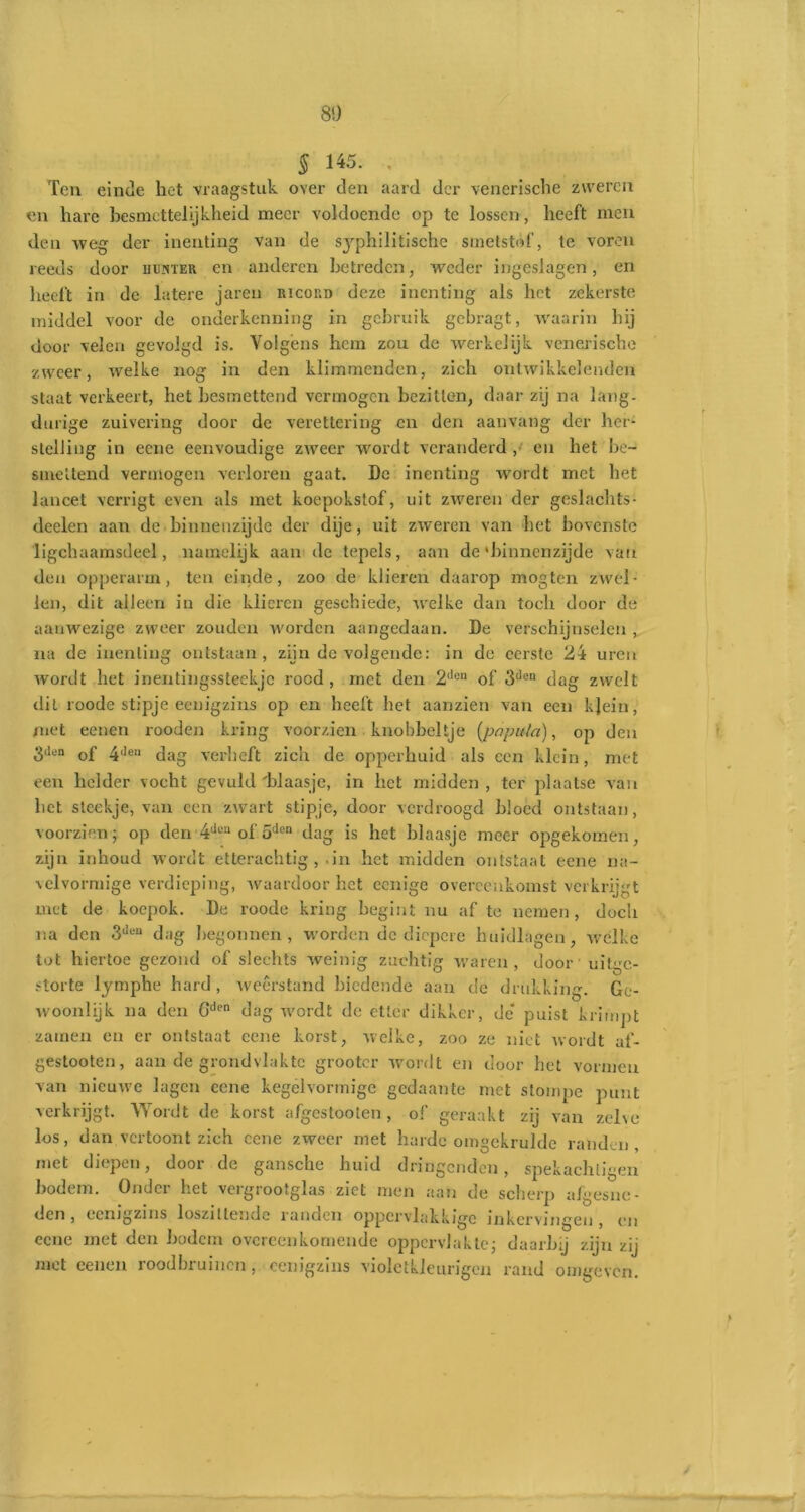 § 145. , Ten einde het vraagstuk over den aard der venerische zweren en hare besmettelijkheid meer voldoende op te lossen, heeft men den weg der inenting van de syphilitische smetstof, te voren reeds door iiukter en anderen betreden, weder ingeslagen, en heeft in de latere jaren ricord deze inenting als het zekerste middel voor de onderkenning in gebruik gebragt, waarin hij door velen gevolgd is. Volgens hem zou de werkelijk venerische zweer, welke nog in den klimmenden, zich ontwikkelenden staat verkeert, het besmettend vermogen bezitten, daar zij na lang- durige zuivering door de verettering en den aanvang der her- stelling in eene eenvoudige zweer wordt veranderd ,/ en het be- smettend vermogen verloren gaat. De inenting wordt met het lancet verrigt even als met koepokstof, uit zweren der geslachts- dcelen aarr de binnenzijde der dije, uit zweren van het bovenste ligchaamsdeel, namelijk aan de tepels, aan de'binnenzijde van den opperarm, ten einde, zoo de klieren daarop mogten zwel- len, dit alleen in die klieren geschiede, welke dan toch door de aanwezige zweer zouden worden aangedaan. De verschijnselen , na de inenting ontstaan, zijn de volgende: in de eerste 24 uren wordt het inentingssteekje rood, met den 2llen of 3llen dag zwelt dit roode stipje eenigzins op en heeft het aanzien van een kjein, met eenen rooden kring voorzien knobbeltje {populo), op den 3llen of 4(len dag verheft zich de opperhuid als een klein, met een helder vocht gevuld 'blaasje, in het midden , ter plaatse van het steekje, van een zwart stipje, door verdroogd bloed ontstaan, voorzien; op den 4d®n of oden dag is het blaasje meer opgekomen, zijn inhoud wordt etterachtig ,-in het midden ontstaat eene na- velvormige verdieping, waardoor het ccnige overeenkomst verkrijgt met de koepok. De roode kring begint nu af te nemen, doch na den 3Jen dag begonnen , worden de diepere buidingen, welke tot hiertoe gezond of slechts weinig zuchtig waren, door uitge- storte lymphe hard , weerstand biedende aan de drukking. Ge- woonlijk na den Gclen dag wordt dc etter dikker, de' puist krimpt zamen en er ontstaat eene korst, welke, zoo ze niet wordt af- gestooten, aan de grondvlakte grooter wordt en door het vormen van nieuwe lagen eene kegelvormige gedaante met stompe punt verkrijgt. Wordt de korst afgestooten, of geraakt zij van zelve los, dan vertoont zich eene zweer met harde omgekrulde randen , met diepen, door de gansche huid dringenden, spekachligen bodem. Onder het vergrootglas ziet men aan de scherp a/gesne- den, eenigzins loszitlendc randen oppervlakkige inkervingen, en eene met den bodem overeenkomende oppervlakte; daarbij zijn zij met eenen roodbruinen , eenigzins violetüeurigen rand omgeven.